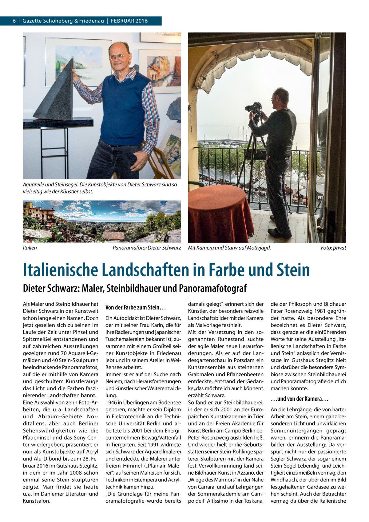 6  |  Gazette Schöneberg & Friedenau  |  Februar 2016  Aquarelle und Steinsegel: Die Kunstobjekte von Dieter Schwarz sind so vielseitig wie der Künstler selbst.  Italien�  Panoramafoto: Dieter Schwarz  Mit Kamera und Stativ auf Motivjagd.�  Foto: privat  Italienische Landschaften in Farbe und Stein Dieter Schwarz: Maler, Steinbildhauer und Panoramafotograf Als Maler und Steinbildhauer hat Dieter Schwarz in der Kunstwelt schon lange einen Namen. Doch jetzt gesellen sich zu seinen im Laufe der Zeit unter Pinsel und Spitzmeißel entstandenen und auf zahlreichen Ausstellungen gezeigten rund 70 Aquarell-Gemälden und 40 Stein-Skulpturen beeindruckende Panoramafotos, auf die er mithilfe von Kamera und geschultem Künstlerauge das Licht und die Farben faszinierender Landschaften bannt. Eine Auswahl von zehn Foto-Arbeiten, die u. a. Landschaften und Abraum-Gebiete Norditaliens, aber auch Berliner Sehenswürdigkeiten wie die Pfaueninsel und das Sony Center wiedergeben, präsentiert er nun als Kunstobjekte auf Acryl und Alu-Dibond bis zum 28. Februar 2016 im Gutshaus Steglitz, in dem er im Jahr 2008 schon einmal seine Stein-Skulpturen zeigte. Man findet sie heute u. a. im Dahlemer Literatur- und Kunstsalon.  Von der Farbe zum Stein… Ein Autodidakt ist Dieter Schwarz, der mit seiner Frau Karin, die für ihre Radierungen und japanischer Tuschemalereien bekannt ist, zusammen mit einem Großteil seiner Kunstobjekte in Friedenau lebt und in seinem Atelier in Weißensee arbeitet. Immer ist er auf der Suche nach Neuem, nach Herausforderungen und künstlerischer Weiterentwicklung. 1946 in Überlingen am Bodensee geboren, machte er sein Diplom in Elektrotechnik an die Technische Universität Berlin und arbeitete bis 2001 bei dem Energieunternehmen Bewag/Vattenfall in Tiergarten. Seit 1991 widmete sich Schwarz der Aquarellmalerei und entdeckte die Malerei unter freiem Himmel („Plainair-Malerei“) auf seinen Malreisen für sich. Techniken in Eitempera und Acryltechnik kamen hinzu. „Die Grundlage für meine Panoramafotografie wurde bereits  damals gelegt“, erinnert sich der Künstler, der besonders reizvolle Landschaftsbilder mit der Kamera als Malvorlage festhielt. Mit der Versetzung in den sogenannten Ruhestand suchte der agile Maler neue Herausforderungen. Als er auf der Landesgartenschau in Potsdam ein Kunstensemble aus steinernen Grabmalen und Pflanzenbeeten entdeckte, entstand der Gedanke „das möchte ich auch können“, erzählt Schwarz. So fand er zur Steinbildhauerei, in der er sich 2001 an der Europäischen Kunstakademie in Trier und an der Freien Akademie für Kunst Berlin am Campo Berlin bei Peter Rosenzweig ausbilden ließ. Und wieder hielt er die Geburtsstätten seiner Stein-Rohlinge späterer Skulpturen mit der Kamera fest. Vervollkommnung fand seine Bildhauer-Kunst in Azzano, der „Wiege des Marmors“ in der Nähe von Carrara, und auf Lehrgängen der Sommerakademie am Campo dell´ Altissimo in der Toskana,  die der Philosoph und Bildhauer Peter Rosenzweig 1981 gegründet hatte. Als besondere Ehre bezeichnet es Dieter Schwarz, dass gerade er die einführenden Worte für seine Ausstellung „Italienische Landschaften in Farbe und Stein“ anlässlich der Vernissage im Gutshaus Steglitz hielt und darüber die besondere Symbiose zwischen Steinbildhauerei und Panoramafotografie deutlich machen konnte.  …und von der Kamera… An die Lehrgänge, die von harter Arbeit am Stein, einem ganz besonderen Licht und unwirklichen Sonnenuntergängen geprägt waren, erinnern die Panoramabilder der Ausstellung: Da verspürt nicht nur der passionierte Segler Schwarz, der sogar einem Stein-Segel Lebendig- und Leichtigkeit einzumeißeln vermag, den Windhauch, der über den im Bild festgehaltenen Gardasee zu wehen scheint. Auch der Betrachter vermag da über die Italienische