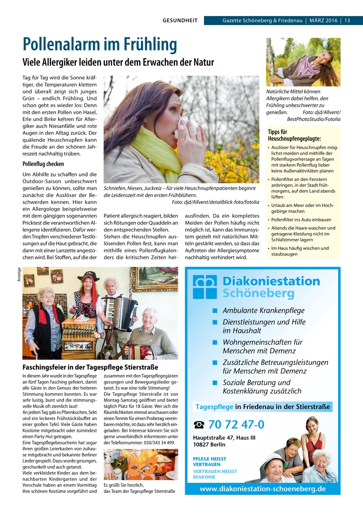 GESUNDHEIT  Gazette Schöneberg & Friedenau  |  März 2016  |  13  Pollenalarm im Frühling Viele Allergiker leiden unter dem Erwachen der Natur Tag für Tag wird die Sonne kräftiger, die Temperaturen klettern und überall zeigt sich junges Grün – endlich Frühling. Und schon geht es wieder los: Denn mit den ersten Pollen von Hasel, Erle und Birke kehren für Allergiker auch Niesanfälle und rote Augen in den Alltag zurück. Der quälende Heuschnupfen kann die Freude an der schönen Jahreszeit nachhaltig trüben.  Natürliche Mittel können Allergikern dabei helfen, den Frühling unbeschwerter zu genießen.� Foto: djd/Allvent/ BestPhotoStudio/Fotolia  Tipps für Heuschnupfengeplagte: •	 Auslöser für Heuschnupfen möglichst meiden und mithilfe der Pollenflugvorhersage an Tagen mit starkem Pollenflug lieber keine Außenaktivitäten planen  Pollenflug checken  Schniefen, Niesen, Juckreiz – für viele Heuschnupfenpatienten beginnt die Leidenszeit mit den ersten Frühblühern. � Foto: djd/Allvent/detailblick-foto/fotolia Patient allergisch reagiert, bilden sich Rötungen oder Quaddeln an den entsprechenden Stellen. Stehen die Heuschnupfen auslösenden Pollen fest, kann man mithilfe eines Pollenflugkalenders die kritischen Zeiten her ausfinden. Da ein komplettes Meiden der Pollen häufig nicht möglich ist, kann das Immunsystem gezielt mit natürlichen Mitteln gestärkt werden, so dass das Auftreten der Allergiesymptome nachhaltig verhindert wird.  •	 Pollenfilter an den Fenstern anbringen, in der Stadt frühmorgens, auf dem Land abends lüften •	 Urlaub am Meer oder im Hochgebirge machen •	 Pollenfilter ins Auto einbauen •	 Abends die Haare waschen und getragene Kleidung nicht im Schlafzimmer lagern •	 Im Haus häufig wischen und staubsaugen  Anzeige  Um Abhilfe zu schaffen und die Outdoor-Saison unbeschwert genießen zu können, sollte man zunächst die Auslöser der Beschwerden kennen. Hier kann ein Allergologe beispielsweise mit dem gängigen sogenannten Pricktest die verantwortlichen Allergene identifizieren. Dafür werden Tropfen verschiedener Testlösungen auf die Haut gebracht, die dann mit einer Lanzette angestochen wird. Bei Stoffen, auf die der  ◾ Ambulante Krankenpflege ◾ Dienstleistungen und Hilfe im Haushalt ◾ Wohngemeinschaften für Menschen mit Demenz Faschingsfeier in der Tagespflege Stierstraße In diesem Jahr wurde in der Tagespflege an fünf Tagen Fasching gefeiert, damit alle Gäste in den Genuss der heiteren Stimmung kommen konnten. Es war sehr lustig, bunt und die stimmungsvolle Musik oft ziemlich laut! An jedem Tag gab es Pfannkuchen, Sekt und ein leckeres Frühstücksbuffet an einer großen Tafel. Viele Gäste haben Kostüme mitgebracht oder zumindest einen Party Hut getragen. Eine Tagespflegebesucherin hat sogar ihren großen Leierkasten von zuhause mitgebracht und bekannte Berliner Lieder gespielt. Dazu wurde gesungen, geschunkelt und auch getanzt. Viele verkleidete Kinder aus dem benachbarten Kindergarten und der Vorschule haben an einem Vormittag ihre schönen Kostüme vorgeführt und  zusammen mit den Tagespflegegästen gesungen und Bewegungslieder getanzt. Es war eine tolle Stimmung! Die Tagespflege Stierstraße ist von Montag-Samstag geöffnet und bietet täglich Platz für 18 Gäste. Wer sich die Räumlichkeiten einmal anschauen oder einen Termin für einen Probetag vereinbaren möchte, ist dazu sehr herzlich eingeladen. Bei Interesse können Sie sich gerne unverbindlich informieren unter der Telefonnummer: 030/343 34 499.  ◾ Zusätzliche Betreuungsleistungen für Menschen mit Demenz ◾ Soziale Beratung und Kostenklärung zusätzlich Tagespflege in Friedenau in der Stierstraße  ☎ 70 72 47-0 Hauptstraße 47, Haus III 10827 Berlin PFLEGE HEISST VERTRAUEN VERTRAUEN HEISST DIAKONIE  Es grüßt Sie herzlich, das Team der Tagespflege Stierstraße  www.diakoniestation-schoeneberg.de