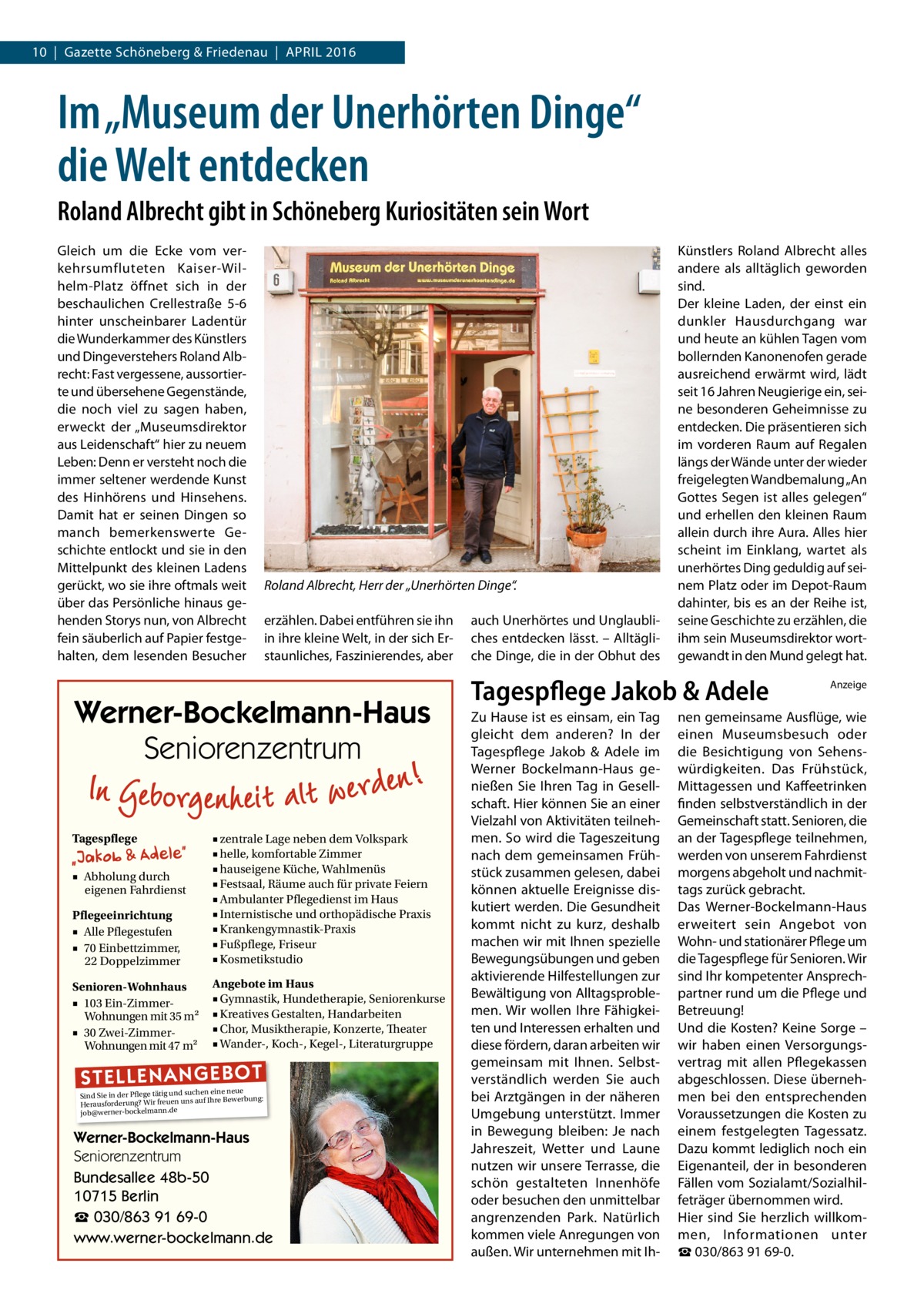 10  |  Gazette Schöneberg & Friedenau  |  April 2016  Im „Museum der Unerhörten Dinge“ die Welt entdecken Roland Albrecht gibt in Schöneberg Kuriositäten sein Wort Gleich um die Ecke vom verkehrsumfluteten Kaiser-Wilhelm-Platz öffnet sich in der beschaulichen Crellestraße  5-6 hinter unscheinbarer Ladentür die Wunderkammer des Künstlers und Dingeverstehers Roland Albrecht: Fast vergessene, aussortierte und übersehene Gegenstände, die noch viel zu sagen haben, erweckt der „Museumsdirektor aus Leidenschaft“ hier zu neuem Leben: Denn er versteht noch die immer seltener werdende Kunst des Hinhörens und Hinsehens. Damit hat er seinen Dingen so manch bemerkenswerte Geschichte entlockt und sie in den Mittelpunkt des kleinen Ladens gerückt, wo sie ihre oftmals weit über das Persönliche hinaus gehenden Storys nun, von Albrecht fein säuberlich auf Papier festgehalten, dem lesenden Besucher  Roland Albrecht, Herr der „Unerhörten Dinge“. erzählen. Dabei entführen sie ihn in ihre kleine Welt, in der sich Erstaunliches, Faszinierendes, aber  Werner-Bockelmann-Haus Seniorenzentrum Tagespflege  Pflegeeinrichtung ■ Alle Pflegestufen ■ 70 Einbettzimmer, 22 Doppelzimmer  ■ zentrale Lage neben dem Volkspark ■ helle, komfortable Zimmer ■ hauseigene Küche, Wahlmenüs ■ Festsaal, Räume auch für private Feiern ■ Ambulanter Pflegedienst im Haus ■ Internistische und orthopädische Praxis ■ Krankengymnastik-Praxis ■ Fußpflege, Friseur ■ Kosmetikstudio  Senioren-Wohnhaus ■ 103 Ein-ZimmerWohnungen mit 35 m2 ■ 30 Zwei-ZimmerWohnungen mit 47 m2  Angebote im Haus ■ Gymnastik, Hundetherapie, Seniorenkurse ■ Kreatives Gestalten, Handarbeiten ■ Chor, Musiktherapie, Konzerte, Theater ■ Wander-, Koch-, Kegel-, Literaturgruppe  ■ Abholung durch eigenen Fahrdienst  ST EL LE NA NG EB OT  eine neue Sind Sie in der Pflege tätig und suchenIhre Bewerbung: auf Herausforderung? Wir freuen uns job@werner-bockelmann.de  Werner-Bockelmann-Haus Seniorenzentrum Bundesallee 48b-50 10715 Berlin ☎ 030/863 91 69-0 www.werner-bockelmann.de  auch Unerhörtes und Unglaubliches entdecken lässt. – Alltägliche Dinge, die in der Obhut des  Künstlers Roland Albrecht alles andere als alltäglich geworden sind. Der kleine Laden, der einst ein dunkler Hausdurchgang war und heute an kühlen Tagen vom bollernden Kanonenofen gerade ausreichend erwärmt wird, lädt seit 16 Jahren Neugierige ein, seine besonderen Geheimnisse zu entdecken. Die präsentieren sich im vorderen Raum auf Regalen längs der Wände unter der wieder freigelegten Wandbemalung „An Gottes Segen ist alles gelegen“ und erhellen den kleinen Raum allein durch ihre Aura. Alles hier scheint im Einklang, wartet als unerhörtes Ding geduldig auf seinem Platz oder im Depot-Raum dahinter, bis es an der Reihe ist, seine Geschichte zu erzählen, die ihm sein Museumsdirektor wortgewandt in den Mund gelegt hat.  Tagespflege Jakob & Adele Zu Hause ist es einsam, ein Tag gleicht dem anderen? In der Tagespflege Jakob & Adele im Werner Bockelmann-Haus genießen Sie Ihren Tag in Gesellschaft. Hier können Sie an einer Vielzahl von Aktivitäten teilnehmen. So wird die Tageszeitung nach dem gemeinsamen Frühstück zusammen gelesen, dabei können aktuelle Ereignisse diskutiert werden. Die Gesundheit kommt nicht zu kurz, deshalb machen wir mit Ihnen spezielle Bewegungsübungen und geben aktivierende Hilfestellungen zur Bewältigung von Alltagsproblemen. Wir wollen Ihre Fähigkeiten und Interessen erhalten und diese fördern, daran arbeiten wir gemeinsam mit Ihnen. Selbstverständlich werden Sie auch bei Arztgängen in der näheren Umgebung unterstützt. Immer in Bewegung bleiben: Je nach Jahreszeit, Wetter und Laune nutzen wir unsere Terrasse, die schön gestalteten Innenhöfe oder besuchen den unmittelbar angrenzenden Park. Natürlich kommen viele Anregungen von außen. Wir unternehmen mit Ih Anzeige  nen gemeinsame Ausflüge, wie einen Museumsbesuch oder die Besichtigung von Sehenswürdigkeiten. Das Frühstück, Mittagessen und Kaffeetrinken finden selbstverständlich in der Gemeinschaft statt. Senioren, die an der Tagespflege teilnehmen, werden von unserem Fahrdienst morgens abgeholt und nachmittags zurück gebracht. Das Werner-Bockelmann-Haus erweitert sein Angebot von Wohn- und stationärer Pflege um die Tagespflege für Senioren. Wir sind Ihr kompetenter Ansprechpartner rund um die Pflege und Betreuung! Und die Kosten? Keine Sorge – wir haben einen Versorgungsvertrag mit allen Pflegekassen abgeschlossen. Diese übernehmen bei den entsprechenden Voraussetzungen die Kosten zu einem festgelegten Tagessatz. Dazu kommt lediglich noch ein Eigenanteil, der in besonderen Fällen vom Sozialamt/Sozialhilfeträger übernommen wird. Hier sind Sie herzlich willkommen, Informationen unter ☎ 030/863 91 69-0.