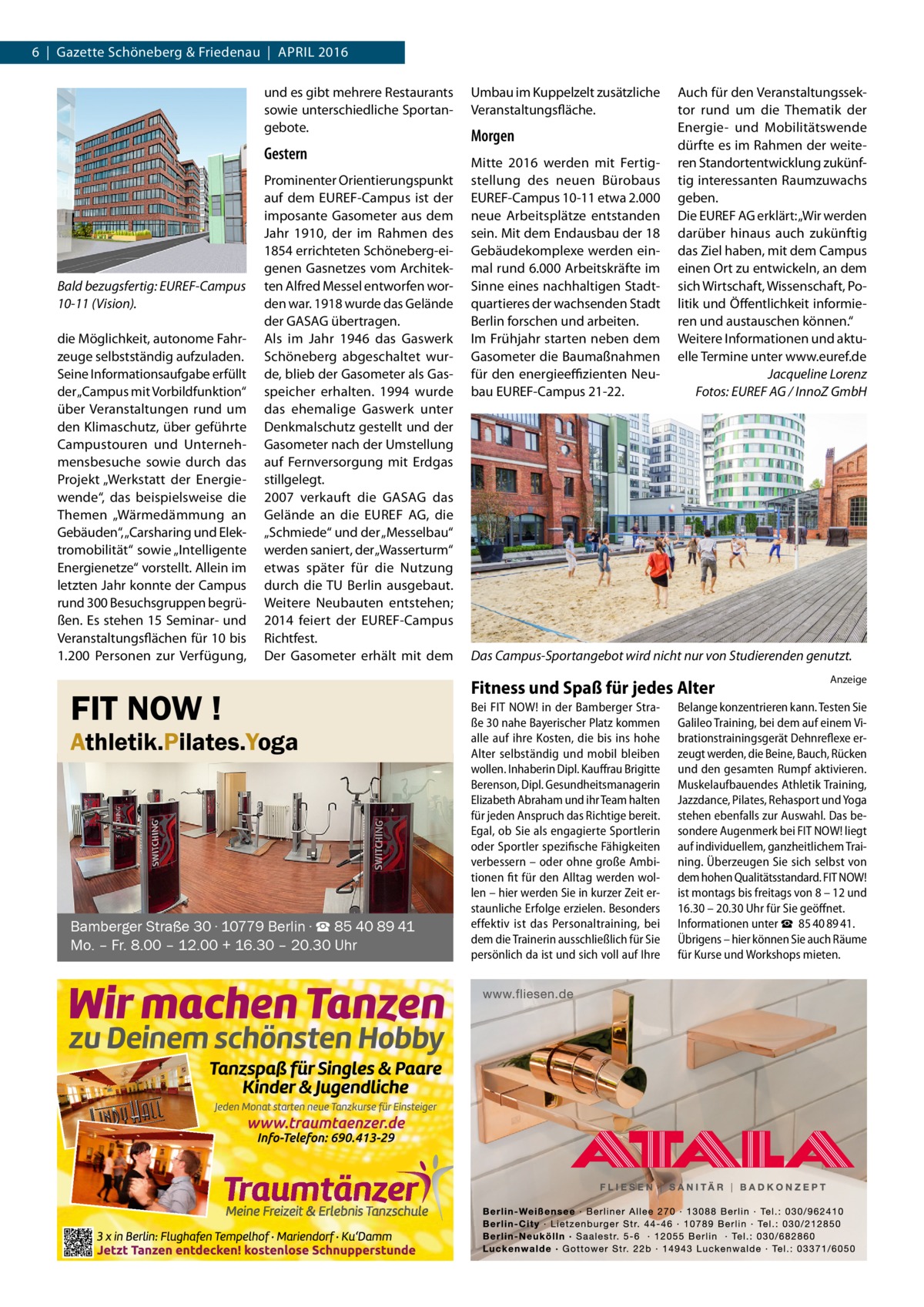 6  |  Gazette Schöneberg & Friedenau  |  April 2016 und es gibt mehrere Restaurants sowie unterschiedliche Sportangebote.  Gestern  Bald bezugsfertig: EUREF-Campus 10-11 (Vision). die Möglichkeit, autonome Fahrzeuge selbstständig aufzuladen. Seine Informationsaufgabe erfüllt der „Campus mit Vorbildfunktion“ über Veranstaltungen rund um den Klimaschutz, über geführte Campustouren und Unternehmensbesuche sowie durch das Projekt „Werkstatt der Energiewende“, das beispielsweise die Themen „Wärmedämmung an Gebäuden“, „Carsharing und Elektromobilität“ sowie „Intelligente Energienetze“ vorstellt. Allein im letzten Jahr konnte der Campus rund 300 Besuchsgruppen begrüßen. Es stehen 15 Seminar- und Veranstaltungsflächen für 10 bis 1.200 Personen zur Verfügung,  Prominenter Orientierungspunkt auf dem EUREF-Campus ist der imposante Gasometer aus dem Jahr 1910, der im Rahmen des 1854 errichteten Schöneberg-eigenen Gasnetzes vom Architekten Alfred Messel entworfen worden war. 1918 wurde das Gelände der GASAG übertragen. Als im Jahr 1946 das Gaswerk Schöneberg abgeschaltet wurde, blieb der Gasometer als Gasspeicher erhalten. 1994 wurde das ehemalige Gaswerk unter Denkmalschutz gestellt und der Gasometer nach der Umstellung auf Fernversorgung mit Erdgas stillgelegt. 2007 verkauft die GASAG das Gelände an die EUREF AG, die „Schmiede“ und der „Messelbau“ werden saniert, der „Wasserturm“ etwas später für die Nutzung durch die TU Berlin ausgebaut. Weitere Neubauten entstehen; 2014 feiert der EUREF-Campus Richtfest. Der Gasometer erhält mit dem  FIT NOW !  Athletik.Pilates.Yoga  Bamberger Straße 30 ∙ 10779 Berlin ∙ ☎ 85 40 89 41 Mo. – Fr. 8.00 – 12.00 + 16.30 – 20.30 Uhr  Umbau im Kuppelzelt zusätzliche Veranstaltungsfläche.  Morgen Mitte 2016 werden mit Fertigstellung des neuen Bürobaus EUREF-Campus 10-11 etwa 2.000 neue Arbeitsplätze entstanden sein. Mit dem Endausbau der 18 Gebäudekomplexe werden einmal rund 6.000 Arbeitskräfte im Sinne eines nachhaltigen Stadtquartieres der wachsenden Stadt Berlin forschen und arbeiten. Im Frühjahr starten neben dem Gasometer die Baumaßnahmen für den energieeffizienten Neubau EUREF-Campus 21-22.  Auch für den Veranstaltungssektor rund um die Thematik der Energie- und Mobilitätswende dürfte es im Rahmen der weiteren Standortentwicklung zukünftig interessanten Raumzuwachs geben. Die EUREF AG erklärt: „Wir werden darüber hinaus auch zukünftig das Ziel haben, mit dem Campus einen Ort zu entwickeln, an dem sich Wirtschaft, Wissenschaft, Politik und Öffentlichkeit informieren und austauschen können.“ Weitere Informationen und aktuelle Termine unter www.euref.de � Jacqueline Lorenz � Fotos: EUREF AG / InnoZ GmbH  Das Campus-Sportangebot wird nicht nur von Studierenden genutzt.  Fitness und Spaß für jedes Alter Bei FIT NOW! in der Bamberger Straße 30 nahe Bayerischer Platz kommen alle auf ihre Kosten, die bis ins hohe Alter selbständig und mobil bleiben wollen. Inhaberin Dipl. Kauffrau Brigitte Berenson, Dipl. Gesundheitsmanagerin Elizabeth Abraham und ihr Team halten für jeden Anspruch das Richtige bereit. Egal, ob Sie als engagierte Sportlerin oder Sportler spezifische Fähigkeiten verbessern – oder ohne große Ambitionen fit für den Alltag werden wollen – hier werden Sie in kurzer Zeit erstaunliche Erfolge erzielen. Besonders effektiv ist das Personaltraining, bei dem die Trainerin ausschließlich für Sie persönlich da ist und sich voll auf Ihre  Anzeige  Belange konzentrieren kann. Testen Sie Galileo Training, bei dem auf einem Vibrationstrainingsgerät Dehnreflexe erzeugt werden, die Beine, Bauch, Rücken und den gesamten Rumpf aktivieren. Muskelaufbauendes Athletik Training, Jazzdance, Pilates, Rehasport und Yoga stehen ebenfalls zur Auswahl. Das besondere Augenmerk bei FIT NOW! liegt auf individuellem, ganzheitlichem Training. Überzeugen Sie sich selbst von dem hohen Qualitätsstandard. FIT NOW! ist montags bis freitags von 8 – 12 und 16.30 – 20.30 Uhr für Sie geöffnet. Informationen unter ☎  85 40 89 41. Übrigens – hier können Sie auch Räume für Kurse und Workshops mieten.