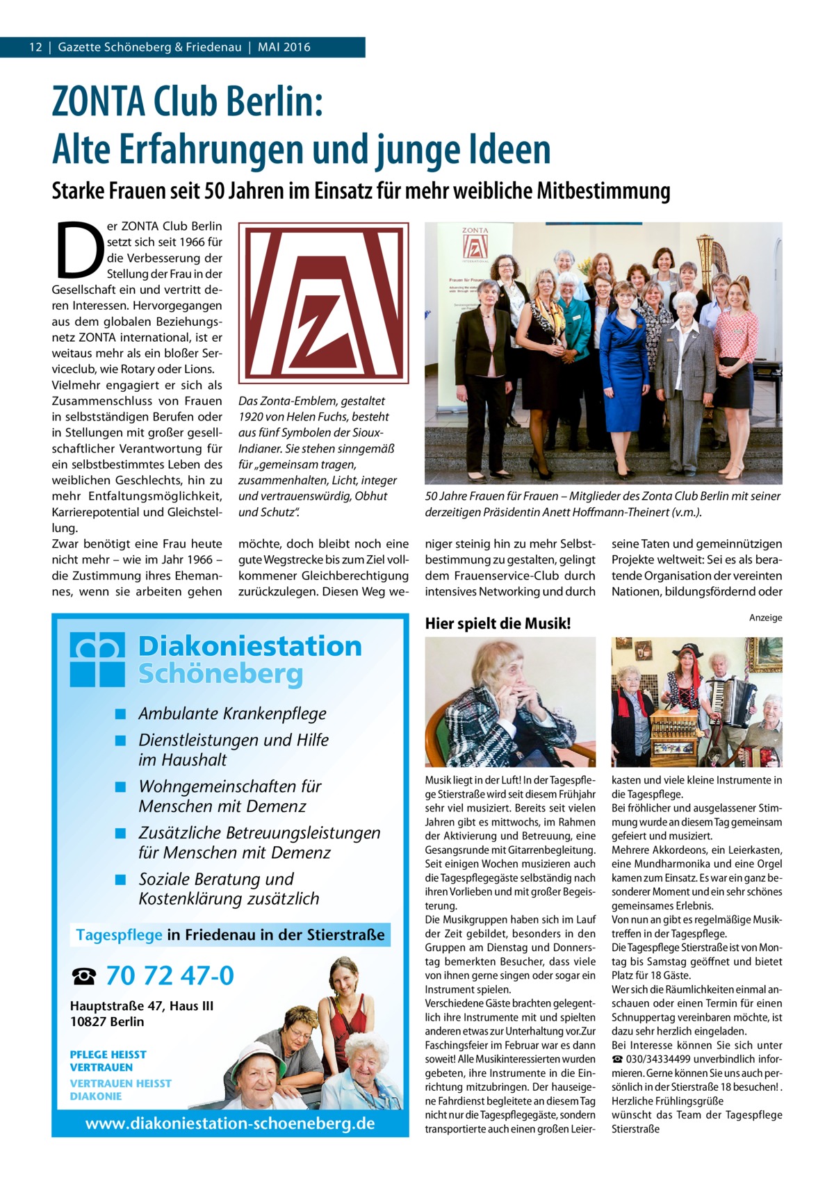 12  |  Gazette Schöneberg & Friedenau  |  Mai 2016  ZONTA Club Berlin: Alte Erfahrungen und junge Ideen Starke Frauen seit 50 Jahren im Einsatz für mehr weibliche Mitbestimmung  D  er ZONTA Club Berlin setzt sich seit 1966 für die Verbesserung der Stellung der Frau in der Gesellschaft ein und vertritt deren Interessen. Hervorgegangen aus dem globalen Beziehungsnetz ZONTA international, ist er weitaus mehr als ein bloßer Serviceclub, wie Rotary oder Lions. Vielmehr engagiert er sich als Zusammenschluss von Frauen in selbstständigen Berufen oder in Stellungen mit großer gesellschaftlicher Verantwortung für ein selbstbestimmtes Leben des weiblichen Geschlechts, hin zu mehr Entfaltungsmöglichkeit, Karrierepotential und Gleichstellung. Zwar benötigt eine Frau heute nicht mehr – wie im Jahr 1966 – die Zustimmung ihres Ehemannes, wenn sie arbeiten gehen  Das Zonta-Emblem, gestaltet 1920 von Helen Fuchs, besteht aus fünf Symbolen der SiouxIndianer. Sie stehen sinngemäß für „gemeinsam tragen, zusammenhalten, Licht, integer und vertrauenswürdig, Obhut und Schutz“.  50 Jahre Frauen für Frauen – Mitglieder des Zonta Club Berlin mit seiner derzeitigen Präsidentin Anett Hoffmann-Theinert (v.m.).  möchte, doch bleibt noch eine gute Wegstrecke bis zum Ziel vollkommener Gleichberechtigung zurückzulegen. Diesen Weg we niger steinig hin zu mehr Selbstbestimmung zu gestalten, gelingt dem Frauenservice-Club durch intensives Networking und durch  Hier spielt die Musik!  seine Taten und gemeinnützigen Projekte weltweit: Sei es als beratende Organisation der vereinten Nationen, bildungsfördernd oder Anzeige  ◾ Ambulante Krankenpflege ◾ Dienstleistungen und Hilfe im Haushalt ◾ Wohngemeinschaften für Menschen mit Demenz ◾ Zusätzliche Betreuungsleistungen für Menschen mit Demenz ◾ Soziale Beratung und Kostenklärung zusätzlich Tagespflege in Friedenau in der Stierstraße  ☎ 70 72 47-0 Hauptstraße 47, Haus III 10827 Berlin PFLEGE HEISST VERTRAUEN VERTRAUEN HEISST DIAKONIE  www.diakoniestation-schoeneberg.de  Musik liegt in der Luft! In der Tagespflege Stierstraße wird seit diesem Frühjahr sehr viel musiziert. Bereits seit vielen Jahren gibt es mittwochs, im Rahmen der Aktivierung und Betreuung, eine Gesangsrunde mit Gitarrenbegleitung. Seit einigen Wochen musizieren auch die Tagespflegegäste selbständig nach ihren Vorlieben und mit großer Begeisterung. Die Musikgruppen haben sich im Lauf der Zeit gebildet, besonders in den Gruppen am Dienstag und Donnerstag bemerkten Besucher, dass viele von ihnen gerne singen oder sogar ein Instrument spielen. Verschiedene Gäste brachten gelegentlich ihre Instrumente mit und spielten anderen etwas zur Unterhaltung vor.Zur Faschingsfeier im Februar war es dann soweit! Alle Musikinteressierten wurden gebeten, ihre Instrumente in die Einrichtung mitzubringen. Der hauseigene Fahrdienst begleitete an diesem Tag nicht nur die Tagespflegegäste, sondern transportierte auch einen großen Leier kasten und viele kleine Instrumente in die Tagespflege. Bei fröhlicher und ausgelassener Stimmung wurde an diesem Tag gemeinsam gefeiert und musiziert. Mehrere Akkordeons, ein Leierkasten, eine Mundharmonika und eine Orgel kamen zum Einsatz. Es war ein ganz besonderer Moment und ein sehr schönes gemeinsames Erlebnis. Von nun an gibt es regelmäßige Musiktreffen in der Tagespflege. Die Tagespflege Stierstraße ist von Montag bis Samstag geöffnet und bietet Platz für 18 Gäste. Wer sich die Räumlichkeiten einmal anschauen oder einen Termin für einen Schnuppertag vereinbaren möchte, ist dazu sehr herzlich eingeladen. Bei Interesse können Sie sich unter ☎ 030/34334499 unverbindlich informieren. Gerne können Sie uns auch persönlich in der Stierstraße 18 besuchen! . Herzliche Frühlingsgrüße wünscht das Team der Tagespflege Stierstraße