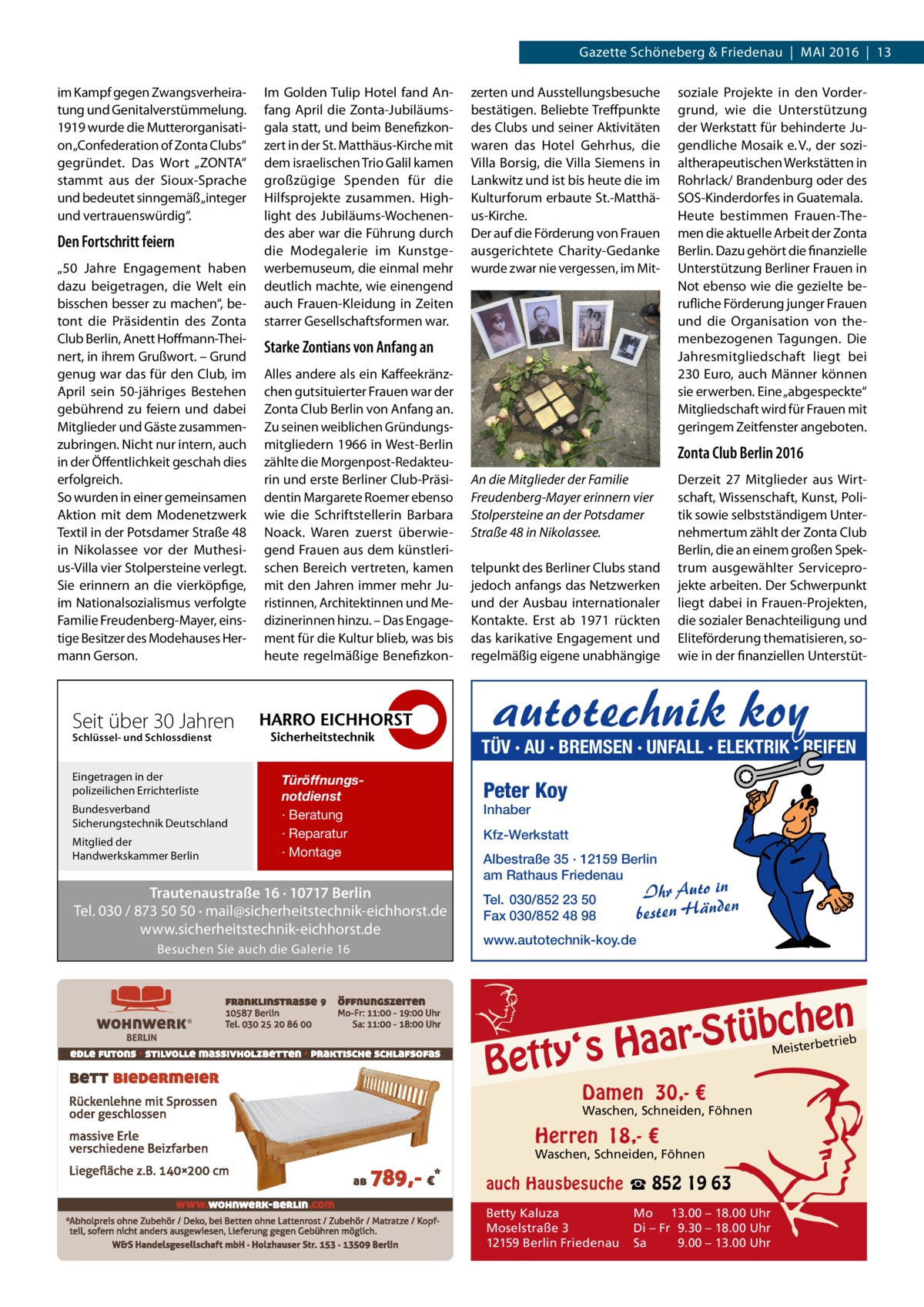 Gazette Schöneberg & Friedenau  |  Mai 2016  |  13 im Kampf gegen Zwangsverheiratung und Genitalverstümmelung. 1919 wurde die Mutterorganisation „Confederation of Zonta Clubs“ gegründet. Das Wort „ZONTA“ stammt aus der Sioux-Sprache und bedeutet sinngemäß „integer und vertrauenswürdig“.  Den Fortschritt feiern „50  Jahre Engagement haben dazu beigetragen, die Welt ein bisschen besser zu machen“, betont die Präsidentin des Zonta Club Berlin, Anett Hoffmann-Theinert, in ihrem Grußwort. – Grund genug war das für den Club, im April sein 50-jähriges Bestehen gebührend zu feiern und dabei Mitglieder und Gäste zusammenzubringen. Nicht nur intern, auch in der Öffentlichkeit geschah dies erfolgreich. So wurden in einer gemeinsamen Aktion mit dem Modenetzwerk Textil in der Potsdamer Straße 48 in Nikolassee vor der Muthesius-Villa vier Stolpersteine verlegt. Sie erinnern an die vierköpfige, im Nationalsozialismus verfolgte Familie Freudenberg-Mayer, einstige Besitzer des Modehauses Hermann Gerson.  Im Golden Tulip Hotel fand Anfang April die Zonta-Jubiläumsgala statt, und beim Benefizkonzert in der St. Matthäus-Kirche mit dem israelischen Trio Galil kamen großzügige Spenden für die Hilfsprojekte zusammen. Highlight des Jubiläums-Wochenendes aber war die Führung durch die Modegalerie im Kunstgewerbemuseum, die einmal mehr deutlich machte, wie einengend auch Frauen-Kleidung in Zeiten starrer Gesellschaftsformen war.  Starke Zontians von Anfang an Alles andere als ein Kaffeekränzchen gutsituierter Frauen war der Zonta Club Berlin von Anfang an. Zu seinen weiblichen Gründungsmitgliedern 1966 in West-Berlin zählte die Morgenpost-Redakteurin und erste Berliner Club-Präsidentin Margarete Roemer ebenso wie die Schriftstellerin Barbara Noack. Waren zuerst überwiegend Frauen aus dem künstlerischen Bereich vertreten, kamen mit den Jahren immer mehr Juristinnen, Architektinnen und Medizinerinnen hinzu. – Das Engagement für die Kultur blieb, was bis heute regelmäßige Benefizkon Schlüssel- und Schlossdienst  Bundesverband Sicherungstechnik Deutschland Mitglied der Handwerkskammer Berlin  soziale Projekte in den Vordergrund, wie die Unterstützung der Werkstatt für behinderte Jugendliche Mosaik e. V., der sozialtherapeutischen Werkstätten in Rohrlack/ Brandenburg oder des SOS-Kinderdorfes in Guatemala. Heute bestimmen Frauen-Themen die aktuelle Arbeit der Zonta Berlin. Dazu gehört die finanzielle Unterstützung Berliner Frauen in Not ebenso wie die gezielte berufliche Förderung junger Frauen und die Organisation von themenbezogenen Tagungen. Die Jahresmitgliedschaft liegt bei 230 Euro, auch Männer können sie erwerben. Eine „abgespeckte“ Mitgliedschaft wird für Frauen mit geringem Zeitfenster angeboten.  Zonta Club Berlin 2016 An die Mitglieder der Familie Freudenberg-Mayer erinnern vier Stolpersteine an der Potsdamer Straße 48 in Nikolassee. telpunkt des Berliner Clubs stand jedoch anfangs das Netzwerken und der Ausbau internationaler Kontakte. Erst ab 1971 rückten das karikative Engagement und regelmäßig eigene unabhängige  Derzeit 27 Mitglieder aus Wirtschaft, Wissenschaft, Kunst, Politik sowie selbstständigem Unternehmertum zählt der Zonta Club Berlin, die an einem großen Spektrum ausgewählter Serviceprojekte arbeiten. Der Schwerpunkt liegt dabei in Frauen-Projekten, die sozialer Benachteiligung und Eliteförderung thematisieren, sowie in der finanziellen Unterstüt autotechnik koy  Seit über 30 Jahren Eingetragen in der polizeilichen Errichterliste  zerten und Ausstellungsbesuche bestätigen. Beliebte Treffpunkte des Clubs und seiner Aktivitäten waren das Hotel Gehrhus, die Villa Borsig, die Villa Siemens in Lankwitz und ist bis heute die im Kulturforum erbaute St.-Matthäus-Kirche. Der auf die Förderung von Frauen ausgerichtete Charity-Gedanke wurde zwar nie vergessen, im Mit TÜV · AU · BREMSEN · UNFALL · ELEKTRIK · REIFEN Türöffnungsnotdienst · Beratung · Reparatur · Montage  Trautenaustraße 16 · 10717 Berlin Tel. 030 / 873 50 50 · mail@sicherheitstechnik-eichhorst.de www.sicherheitstechnik-eichhorst.de Besuchen Sie auch die Galerie 16  Peter Koy Inhaber  Kfz-Werkstatt Albestraße 35 · 12159 Berlin am Rathaus Friedenau  Ihr Auto in besten Händen  Tel. 030/852 23 50 Fax 030/852 48 98 www.autotechnik-koy.de  n  bche ü t S r a a y‘s H  Bett  etrieb Meisterb  Damen 30,- €  Waschen, Schneiden, Föhnen  Herren 18,- €  Waschen, Schneiden, Föhnen  auch Hausbesuche ☎ 852 19 63 Betty Kaluza Moselstraße 3 12159 Berlin Friedenau  Mo 13.00 – 18.00 Uhr Di – Fr 9.30 – 18.00 Uhr Sa 9.00 – 13.00 Uhr