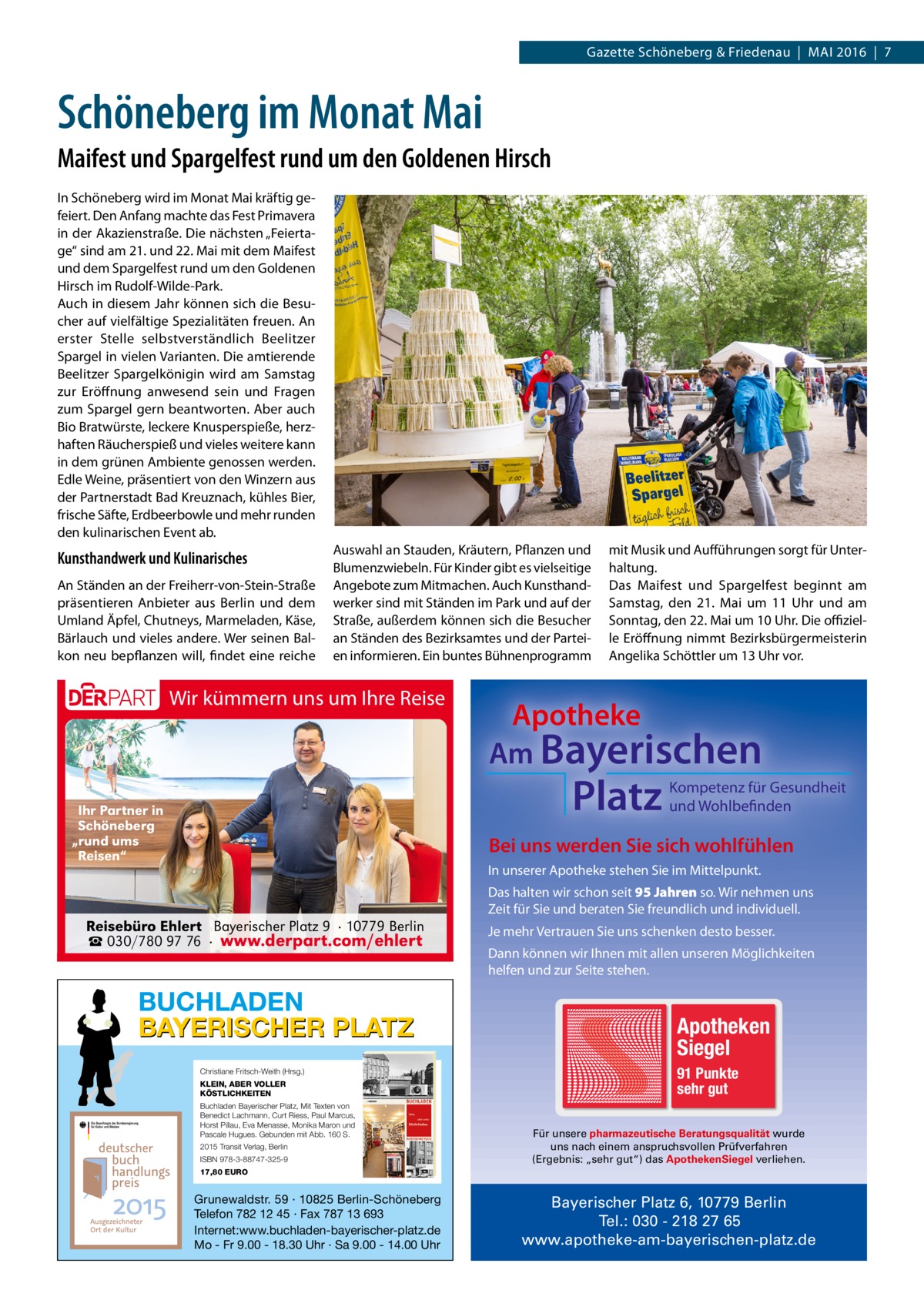 Gazette Schöneberg & Friedenau  |  Mai 2016  |  7  Schöneberg im Monat Mai Maifest und Spargelfest rund um den Goldenen Hirsch In Schöneberg wird im Monat Mai kräftig gefeiert. Den Anfang machte das Fest Primavera in der Akazienstraße. Die nächsten „Feiertage“ sind am 21. und 22. Mai mit dem Maifest und dem Spargelfest rund um den Goldenen Hirsch im Rudolf-Wilde-Park. Auch in diesem Jahr können sich die Besucher auf vielfältige Spezialitäten freuen. An erster Stelle selbstverständlich Beelitzer Spargel in vielen Varianten. Die amtierende Beelitzer Spargelkönigin wird am Samstag zur Eröffnung anwesend sein und Fragen zum Spargel gern beantworten. Aber auch Bio Bratwürste, leckere Knusperspieße, herzhaften Räucherspieß und vieles weitere kann in dem grünen Ambiente genossen werden. Edle Weine, präsentiert von den Winzern aus der Partnerstadt Bad Kreuznach, kühles Bier, frische Säfte, Erdbeerbowle und mehr runden den kulinarischen Event ab.  Kunsthandwerk und Kulinarisches An Ständen an der Freiherr-von-Stein-Straße präsentieren Anbieter aus Berlin und dem Umland Äpfel, Chutneys, Marmeladen, Käse, Bärlauch und vieles andere. Wer seinen Balkon neu bepflanzen will, findet eine reiche  Auswahl an Stauden, Kräutern, Pflanzen und Blumenzwiebeln. Für Kinder gibt es vielseitige Angebote zum Mitmachen. Auch Kunsthandwerker sind mit Ständen im Park und auf der Straße, außerdem können sich die Besucher an Ständen des Bezirksamtes und der Parteien informieren. Ein buntes Bühnenprogramm  Wir kümmern uns um Ihre Reise  mit Musik und Aufführungen sorgt für Unterhaltung. Das Maifest und Spargelfest beginnt am Samstag, den 21.  Mai um 11  Uhr und am Sonntag, den 22. Mai um 10 Uhr. Die offizielle Eröffnung nimmt Bezirksbürgermeisterin Angelika Schöttler um 13 Uhr vor.  Apotheke Am Bayerischen  Platz  Ihr Partner in Schöneberg „rund ums Reisen“  Kompetenz für Gesundheit und Wohlbefinden  Bei uns werden Sie sich wohlfühlen In unserer Apotheke stehen Sie im Mittelpunkt. Das halten wir schon seit 95 Jahren so. Wir nehmen uns Zeit für Sie und beraten Sie freundlich und individuell.  Reisebüro Ehlert Bayerischer Platz 9 · 10779 Berlin ☎ 030/780 97 76 · www.derpart.com/ehlert  BUCHLADEN BAYERISCHER PLATZ Christiane Fritsch-Weith (Hrsg.) KLEIN, ABER VOLLER KÖSTLICHKEITEN Buchladen Bayerischer Platz, Mit Texten von Benedict Lachmann, Curt Riess, Paul Marcus, Horst Pillau, Eva Menasse, Monika Maron und Pascale Hugues. Gebunden mit Abb. 160 S. 2015 Transit Verlag, Berlin ISBN 978-3-88747-325-9  Je mehr Vertrauen Sie uns schenken desto besser. Dann können wir Ihnen mit allen unseren Möglichkeiten helfen und zur Seite stehen.  Apotheken Siegel 91 Punkte sehr gut Für unsere pharmazeutische Beratungsqualität wurde uns nach einem anspruchsvollen Prüfverfahren (Ergebnis: „sehr gut“) das ApothekenSiegel verliehen.  17,80 EURO  Grunewaldstr. 59 · 10825 Berlin-Schöneberg Telefon 782 12 45 · Fax 787 13 693 Internet:www.buchladen-bayerischer-platz.de Mo - Fr 9.00 - 18.30 Uhr · Sa 9.00 - 14.00 Uhr  Bayerischer Platz 6, 10779 Berlin Tel.: 030 - 218 27 65 www.apotheke-am-bayerischen-platz.de