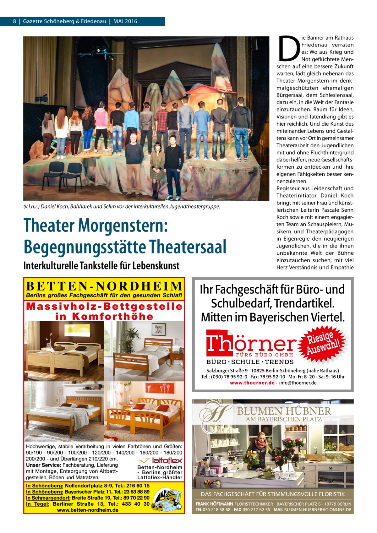 8  |  Gazette Schöneberg & Friedenau  |  Mai 2016  D  (v.l.n.r.) Daniel Koch, Bahharek und Selim vor der interkulturellen Jugendtheatergruppe.  Theater Morgenstern: Begegnungsstätte Theatersaal Interkulturelle Tankstelle für Lebenskunst  ie Banner am Rathaus Friedenau verraten es: Wo aus Krieg und Not geflüchtete Menschen auf eine bessere Zukunft warten, lädt gleich nebenan das Theater Morgenstern im denkmalgeschützten ehemaligen Bürgersaal, dem Schlesiensaal, dazu ein, in die Welt der Fantasie einzutauchen. Raum für Ideen, Visionen und Tatendrang gibt es hier reichlich. Und die Kunst des miteinander Lebens und Gestaltens kann vor Ort in gemeinsamer Theaterarbeit den Jugendlichen mit und ohne Fluchthintergrund dabei helfen, neue Gesellschaftsformen zu entdecken und ihre eigenen Fähigkeiten besser kennenzulernen. Regisseur aus Leidenschaft und Theaterinitiator Daniel Koch bringt mit seiner Frau und künstlerischen Leiterin Pascale Senn Koch sowie mit einem engagierten Team an Schauspielern, Musikern und Theaterpädagogen in Eigenregie den neugierigen Jugendlichen, die in die ihnen unbekannte Welt der Bühne einzutauchen suchen, mit viel Herz Verständnis und Empathie  DAS FACHGESCHÄFT FÜR STIMMUNGSVOLLE FLORISTIK FRANK HÖFTMANN FLORISTTECHNIKER · BAYERISCHER PLATZ 6 · 10779 BERLIN TEL 030 218 38 68 · FAX 030 217 62 35 · MAIL BLUMEN.HUEBNER@T-ONLINE.DE