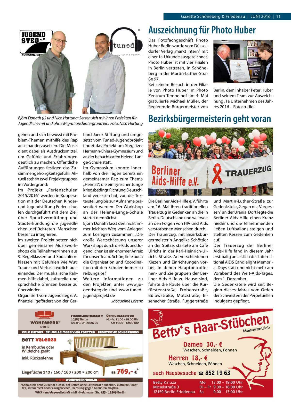 Gazette Schöneberg & Friedenau  |  Juni 2016  |  11  Auszeichnung für Photo Huber Das Fotofachgeschäft Photo Huber Berlin wurde vom Düsseldorfer Verlag „markt intern“ mit einer 1a-Urkunde ausgezeichnet. Photo Huber ist mit vier Filialen in Berlin vertreten, in Schöneberg in der Martin-Luther-Straße 97. Bei seinem Besuch in der Filiale von Photo Huber im Photo Zentrum Tempelhof am 4.  Mai gratulierte Michael Müller, der Regierende Bürgermeister von  Berlin, dem Inhaber Peter Huber und seinem Team zur Auszeichnung „1a Unternehmen des Jahres 2016 – Fotostudio“.  Björn Donath (l.) und Nico Hartung: Setzen sich mit ihren Projekten für Jugendliche mit und ohne Migrationshintergrund ein.�Foto: Nico Hartung  Bezirksbürgermeisterin geht voran  gehen und sich bewusst mit Problem-Themen mithilfe des Rap auseinanderzusetzen. Die Musik dient dabei als Ausdrucksmittel, um Gefühle und Erfahrungen deutlich zu machen. Öffentliche Aufführungen festigen das Zusammengehörigkeitsgefühl. Aktuell stehen zwei Projektgruppen im Vordergrund: Im Projekt „Ferienschulen 2015/2016“ werden in Kooperation mit der Deutschen Kinderund Jugendstiftung Ferienschulen durchgeführt mit dem Ziel, über Sprachvermittlung und Stadterkundung die jugendlichen geflüchteten Menschen besser zu integrieren. Im zweiten Projekt setzen sich über gemeinsame Musikworkshops die Teilnehmer/Innen aus 9. Regelklassen und Sprachlernklassen mit Gefühlen wie Wut, Trauer und Verlust textlich auseinander. Der musikalische Rahmen hilft dabei, kulturelle und sprachliche Grenzen besser zu überwinden. Organisiert vom Jugendsteg e. V., finanziell gefördert von der Ger Die Berliner Aids-Hilfe e. V. führte am 16. Mai ihren traditionellen Trauerzug in Gedenken an die in Berlin, Deutschland und weltweit an den Folgen von HIV und Aids verstorbenen Menschen durch. Der Trauerzug, mit Bezirksbürgermeisterin Angelika Schöttler an der Spitze, startete am Café Ulrichs in der Karl-Heinrich-Ulrichs-Straße. An verschiedenen Kiezen und Einrichtungen vorbei, in denen Hauptbetroffenen- und Zielgruppen der Berliner Aids-Hilfe zu Hause sind, führte die Route über die Kurfürstenstraße, Frobenstraße, Bülowstraße, Motzstraße, Eisenacher Straße, Fuggerstraße  hard Jaeck Stiftung und umgesetzt vom Tuned-Jugendprojekt findet das Projekt am Steglitzer Hermann-Ehlers-Gymnasium und an der benachbarten Helene-Lange-Schule statt. Im Gymnasium konnte innerhalb von drei Tagen bereits ein gemeinsamer Rap zum Thema „Heimat“, die ein syrischer Junge kriegsbedingt Richtung Deutschland verlassen hat, von der Texterstellung bis zur Aufnahme präsentiert werden. Der Workshop an der Helene-Lange-Schule startet demnächst. Björn Donath fasst den nicht immer leichten Weg vom Anlegen zum Loslegen zusammen: „Die große Wertschätzung unserer Workshops durch die Kids und Jugendlichen ist ein enormer Anreiz für unser Team. Schön, liefe auch die Organisation und Koordination mit den Schulen immer so reibungslos.“ Weitere Informationen zu den Projekten unter www.jugendsteg.de und www.tuned-­ jugendprojekt.de � Jacqueline Lorenz  und Martin-Luther-Straße zur Gedenkstele „Gegen das Vergessen“ an der Urania. Dort legte die Berliner Aids-Hilfe einen Kranz nieder und die Teilnehmenden ließen Luftballons steigen und stellten Kerzen zum Gedenken auf. Der Trauerzug der Berliner Aids-Hilfe fand in diesem Jahr erstmalig anlässlich des International AIDS Candlelight Memorial Days statt und nicht mehr am Vorabend des Welt-Aids-Tages, dem 1. Dezember. Die Gedenkstele wird seit Beginn dieses Jahres vom Orden der Schwestern der Perpetuellen Indulgenz gepflegt.  n  bche ü t S r a a y‘s H  Bett  etrieb Meisterb  Damen 30,- €  Waschen, Schneiden, Föhnen  Herren 18,- €  Waschen, Schneiden, Föhnen  auch Hausbesuche ☎ 852 19 63 Betty Kaluza Moselstraße 3 12159 Berlin Friedenau  Mo 13.00 – 18.00 Uhr Di – Fr 9.30 – 18.00 Uhr Sa 9.00 – 13.00 Uhr