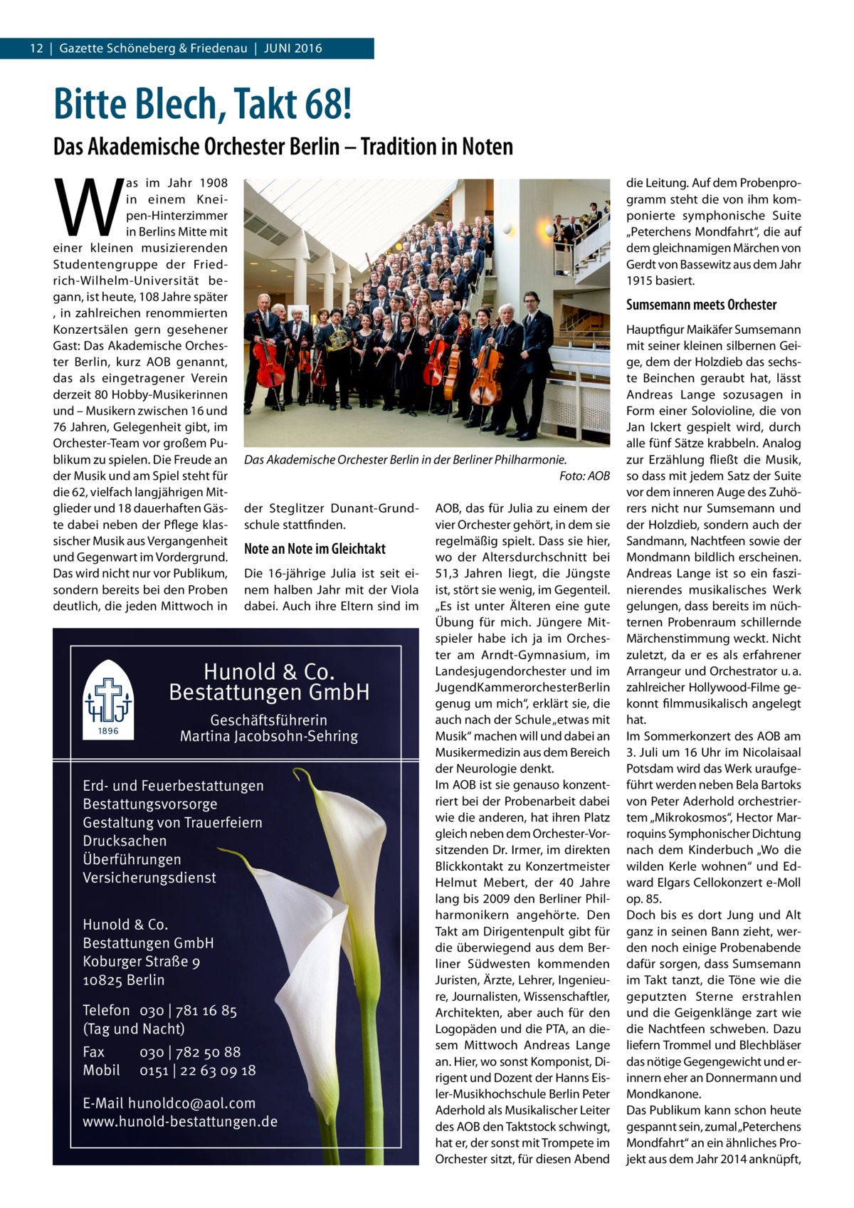 12  |  Gazette Schöneberg & Friedenau  |  Juni 2016  Bitte Blech, Takt 68! Das Akademische Orchester Berlin – Tradition in Noten  W  as im Jahr 1908 in einem Kneipen-Hinterzimmer in Berlins Mitte mit einer kleinen musizierenden Studentengruppe der Friedrich-Wilhelm-Universität begann, ist heute, 108 Jahre später , in zahlreichen renommierten Konzertsälen gern gesehener Gast: Das Akademische Orchester Berlin, kurz AOB genannt, das als eingetragener Verein derzeit 80 Hobby-Musikerinnen und – Musikern zwischen 16 und 76 Jahren, Gelegenheit gibt, im Orchester-Team vor großem Publikum zu spielen. Die Freude an der Musik und am Spiel steht für die 62, vielfach langjährigen Mitglieder und 18 dauerhaften Gäste dabei neben der Pflege klassischer Musik aus Vergangenheit und Gegenwart im Vordergrund. Das wird nicht nur vor Publikum, sondern bereits bei den Proben deutlich, die jeden Mittwoch in  die Leitung. Auf dem Probenprogramm steht die von ihm komponierte symphonische Suite „Peterchens Mondfahrt“, die auf dem gleichnamigen Märchen von Gerdt von Bassewitz aus dem Jahr 1915 basiert.  Sumsemann meets Orchester  Das Akademische Orchester Berlin in der Berliner Philharmonie. � Foto: AOB der Steglitzer Dunant-Grundschule stattfinden.  Note an Note im Gleichtakt Die 16-jährige Julia ist seit einem halben Jahr mit der Viola dabei. Auch ihre Eltern sind im  Hunold & Co. Bestattungen GmbH Geschäftsführerin Martina Jacobsohn-Sehring Erd- und Feuerbestattungen Bestattungsvorsorge Gestaltung von Trauerfeiern Drucksachen Überführungen Versicherungsdienst Hunold & Co. Bestattungen GmbH Koburger Straße 9 10825 Berlin Telefon 030 | 781 16 85 (Tag und Nacht) Fax Mobil  030 | 782 50 88 0151 | 22 63 09 18  E-Mail hunoldco@aol.com www.hunold-bestattungen.de  AOB, das für Julia zu einem der vier Orchester gehört, in dem sie regelmäßig spielt. Dass sie hier, wo der Altersdurchschnitt bei 51,3  Jahren liegt, die Jüngste ist, stört sie wenig, im Gegenteil. „Es ist unter Älteren eine gute Übung für mich. Jüngere Mitspieler habe ich ja im Orchester am Arndt-Gymnasium, im Landesjugendorchester und im JugendKammerorchesterBerlin genug um mich“, erklärt sie, die auch nach der Schule „etwas mit Musik“ machen will und dabei an Musikermedizin aus dem Bereich der Neurologie denkt. Im AOB ist sie genauso konzentriert bei der Probenarbeit dabei wie die anderen, hat ihren Platz gleich neben dem Orchester-Vorsitzenden Dr. Irmer, im direkten Blickkontakt zu Konzertmeister Helmut Mebert, der 40  Jahre lang bis 2009 den Berliner Philharmonikern angehörte. Den Takt am Dirigentenpult gibt für die überwiegend aus dem Berliner Südwesten kommenden Juristen, Ärzte, Lehrer, Ingenieure, Journalisten, Wissenschaftler, Architekten, aber auch für den Logopäden und die PTA, an diesem Mittwoch Andreas Lange an. Hier, wo sonst Komponist, Dirigent und Dozent der Hanns Eisler-Musikhochschule Berlin Peter Aderhold als Musikalischer Leiter des AOB den Taktstock schwingt, hat er, der sonst mit Trompete im Orchester sitzt, für diesen Abend  Hauptfigur Maikäfer Sumsemann mit seiner kleinen silbernen Geige, dem der Holzdieb das sechste Beinchen geraubt hat, lässt Andreas Lange sozusagen in Form einer Solovioline, die von Jan Ickert gespielt wird, durch alle fünf Sätze krabbeln. Analog zur Erzählung fließt die Musik, so dass mit jedem Satz der Suite vor dem inneren Auge des Zuhörers nicht nur Sumsemann und der Holzdieb, sondern auch der Sandmann, Nachtfeen sowie der Mondmann bildlich erscheinen. Andreas Lange ist so ein faszinierendes musikalisches Werk gelungen, dass bereits im nüchternen Probenraum schillernde Märchenstimmung weckt. Nicht zuletzt, da er es als erfahrener Arrangeur und Orchestrator u. a. zahlreicher Hollywood-Filme gekonnt filmmusikalisch angelegt hat. Im Sommerkonzert des AOB am 3. Juli um 16 Uhr im Nicolaisaal Potsdam wird das Werk uraufgeführt werden neben Bela Bartoks von Peter Aderhold orchestriertem „Mikrokosmos“, Hector Marroquins Symphonischer Dichtung nach dem Kinderbuch „Wo die wilden Kerle wohnen“ und Edward Elgars Cellokonzert e-Moll op. 85. Doch bis es dort Jung und Alt ganz in seinen Bann zieht, werden noch einige Probenabende dafür sorgen, dass Sumsemann im Takt tanzt, die Töne wie die geputzten Sterne erstrahlen und die Geigenklänge zart wie die Nachtfeen schweben. Dazu liefern Trommel und Blechbläser das nötige Gegengewicht und erinnern eher an Donnermann und Mondkanone. Das Publikum kann schon heute gespannt sein, zumal „Peterchens Mondfahrt“ an ein ähnliches Projekt aus dem Jahr 2014 anknüpft,