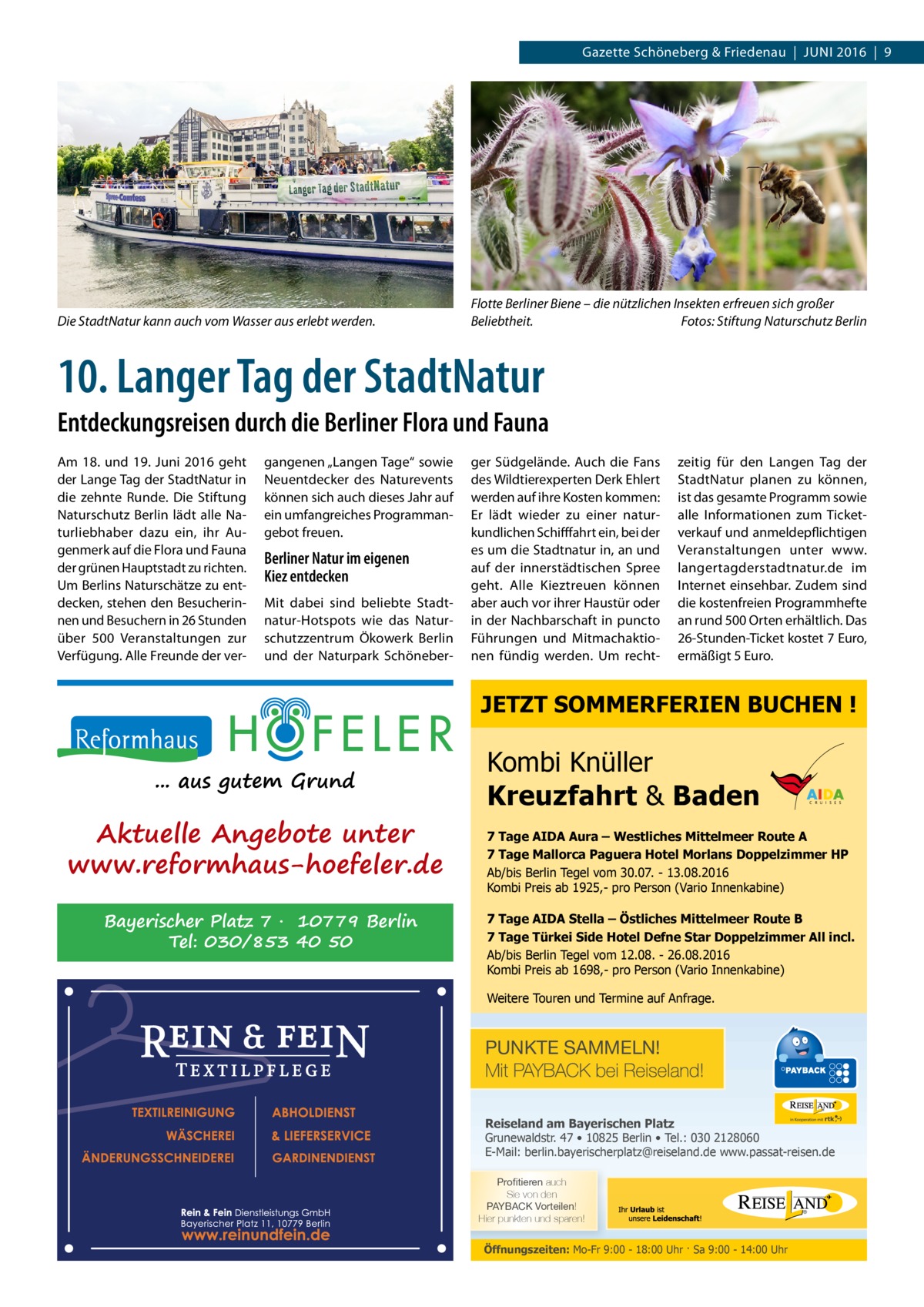 Gazette Schöneberg & Friedenau  |  Juni 2016  |  9  Die StadtNatur kann auch vom Wasser aus erlebt werden.  Flotte Berliner Biene – die nützlichen Insekten erfreuen sich großer Beliebtheit.� Fotos: Stiftung Naturschutz Berlin  10. Langer Tag der StadtNatur Entdeckungsreisen durch die Berliner Flora und Fauna Am 18. und 19.  Juni 2016 geht der Lange Tag der StadtNatur in die zehnte Runde. Die Stiftung Naturschutz Berlin lädt alle Naturliebhaber dazu ein, ihr Augenmerk auf die Flora und Fauna der grünen Hauptstadt zu richten. Um Berlins Naturschätze zu entdecken, stehen den Besucherinnen und Besuchern in 26 Stunden über 500 Veranstaltungen zur Verfügung. Alle Freunde der ver gangenen „Langen Tage“ sowie Neuentdecker des Naturevents können sich auch dieses Jahr auf ein umfangreiches Programmangebot freuen.  Berliner Natur im eigenen Kiez entdecken Mit dabei sind beliebte Stadtnatur-Hotspots wie das Naturschutzzentrum Ökowerk Berlin und der Naturpark Schöneber ger Südgelände. Auch die Fans des Wildtierexperten Derk Ehlert werden auf ihre Kosten kommen: Er lädt wieder zu einer naturkundlichen Schifffahrt ein, bei der es um die Stadtnatur in, an und auf der innerstädtischen Spree geht. Alle Kieztreuen können aber auch vor ihrer Haustür oder in der Nachbarschaft in puncto Führungen und Mitmachaktionen fündig werden. Um recht zeitig für den Langen Tag der StadtNatur planen zu können, ist das gesamte Programm sowie alle Informationen zum Ticketverkauf und anmeldepflichtigen Veranstaltungen unter www. langertagderstadtnatur.de im Internet einsehbar. Zudem sind die kostenfreien Programmhefte an rund 500 Orten erhältlich. Das 26-Stunden-Ticket kostet 7 Euro, ermäßigt 5 Euro.  JETZT SOMMERFERIEN BUCHEN ! ... aus gutem Grund  Aktuelle Angebote unter www.reformhaus-hoefeler.de Bayerischer Platz 7 · 10779 Berlin Tel: 030/853 40 50  Kombi Knüller Kreuzfahrt & Baden 7 Tage AIDA Aura – Westliches Mittelmeer Route A 7 Tage Mallorca Paguera Hotel Morlans Doppelzimmer HP Ab/bis Berlin Tegel vom 30.07. - 13.08.2016 Kombi Preis ab 1925,- pro Person (Vario Innenkabine) 7 Tage AIDA Stella – Östliches Mittelmeer Route B 7 Tage Türkei Side Hotel Defne Star Doppelzimmer All incl. Ab/bis Berlin Tegel vom 12.08. - 26.08.2016 Kombi Preis ab 1698,- pro Person (Vario Innenkabine) Weitere Touren und Termine auf Anfrage.  PUNKTE SAMMELN! Mit PAYBACK bei Reiseland! Reiseland am Bayerischen Platz Grunewaldstr. 47 • 10825 Berlin • Tel.: 030 2128060 E-Mail: berlin.bayerischerplatz@reiseland.de www.passat-reisen.de 7YVÄ�[PLYLU auch Sie von den 7(@)(*2�=VY[LPSLU! Hier punkten und sparen!  Öffnungszeiten: Mo-Fr 9:00 - 18:00 Uhr · Sa 9:00 - 14:00 Uhr