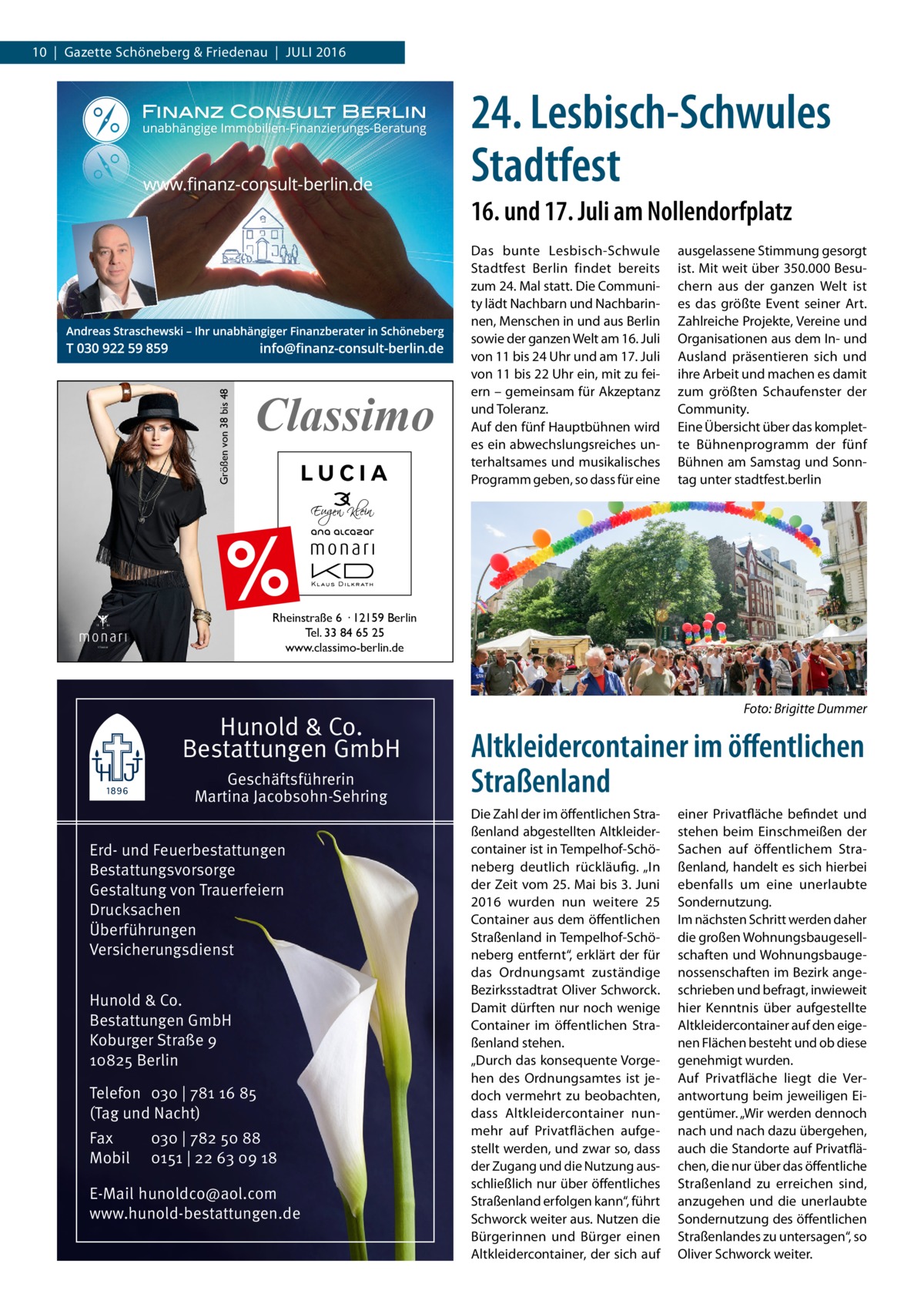 10  |  Gazette Schöneberg & Friedenau  |  Juli 2016  24. Lesbisch-Schwules Stadtfest 16. und 17. Juli am Nollendorfplatz  Größen von 38 bis 48  Classimo  Das bunte Lesbisch-Schwule Stadtfest Berlin findet bereits zum 24. Mal statt. Die Community lädt Nachbarn und Nachbarinnen, Menschen in und aus Berlin sowie der ganzen Welt am 16. Juli von 11 bis 24 Uhr und am 17. Juli von 11 bis 22 Uhr ein, mit zu feiern – gemeinsam für Akzeptanz und Toleranz. Auf den fünf Hauptbühnen wird es ein abwechslungsreiches unterhaltsames und musikalisches Programm geben, so dass für eine  ausgelassene Stimmung gesorgt ist. Mit weit über 350.000 Besuchern aus der ganzen Welt ist es das größte Event seiner Art. Zahlreiche Projekte, Vereine und Organisationen aus dem In- und Ausland präsentieren sich und ihre Arbeit und machen es damit zum größten Schaufenster der Community. Eine Übersicht über das komplette Bühnenprogramm der fünf Bühnen am Samstag und Sonntag unter stadtfest.berlin  %  Rheinstraße 6 · 12159 Berlin Tel. 33 84 65 25 www.classimo-berlin.de  Hunold & Co. Bestattungen GmbH Geschäftsführerin Martina Jacobsohn-Sehring Erd- und Feuerbestattungen Bestattungsvorsorge Gestaltung von Trauerfeiern Drucksachen Überführungen Versicherungsdienst Hunold & Co. Bestattungen GmbH Koburger Straße 9 10825 Berlin Telefon 030 | 781 16 85 (Tag und Nacht) Fax Mobil  030 | 782 50 88 0151 | 22 63 09 18  E-Mail hunoldco@aol.com www.hunold-bestattungen.de  �  Foto: Brigitte Dummer  Altkleidercontainer im öffentlichen Straßenland Die Zahl der im öffentlichen Straßenland abgestellten Altkleidercontainer ist in Tempelhof-Schöneberg deutlich rückläufig. „In der Zeit vom 25. Mai bis 3. Juni 2016 wurden nun weitere 25 Container aus dem öffentlichen Straßenland in Tempelhof-Schöneberg entfernt“, erklärt der für das Ordnungsamt zuständige Bezirksstadtrat Oliver Schworck. Damit dürften nur noch wenige Container im öffentlichen Straßenland stehen. „Durch das konsequente Vorgehen des Ordnungsamtes ist jedoch vermehrt zu beobachten, dass Altkleidercontainer nunmehr auf Privatflächen aufgestellt werden, und zwar so, dass der Zugang und die Nutzung ausschließlich nur über öffentliches Straßenland erfolgen kann“, führt Schworck weiter aus. Nutzen die Bürgerinnen und Bürger einen Altkleidercontainer, der sich auf  einer Privatfläche befindet und stehen beim Einschmeißen der Sachen auf öffentlichem Straßenland, handelt es sich hierbei ebenfalls um eine unerlaubte Sondernutzung. Im nächsten Schritt werden daher die großen Wohnungsbaugesellschaften und Wohnungsbaugenossenschaften im Bezirk angeschrieben und befragt, inwieweit hier Kenntnis über aufgestellte Altkleidercontainer auf den eigenen Flächen besteht und ob diese genehmigt wurden. Auf Privatfläche liegt die Verantwortung beim jeweiligen Eigentümer. „Wir werden dennoch nach und nach dazu übergehen, auch die Standorte auf Privatflächen, die nur über das öffentliche Straßenland zu erreichen sind, anzugehen und die unerlaubte Sondernutzung des öffentlichen Straßenlandes zu untersagen“, so Oliver Schworck weiter.