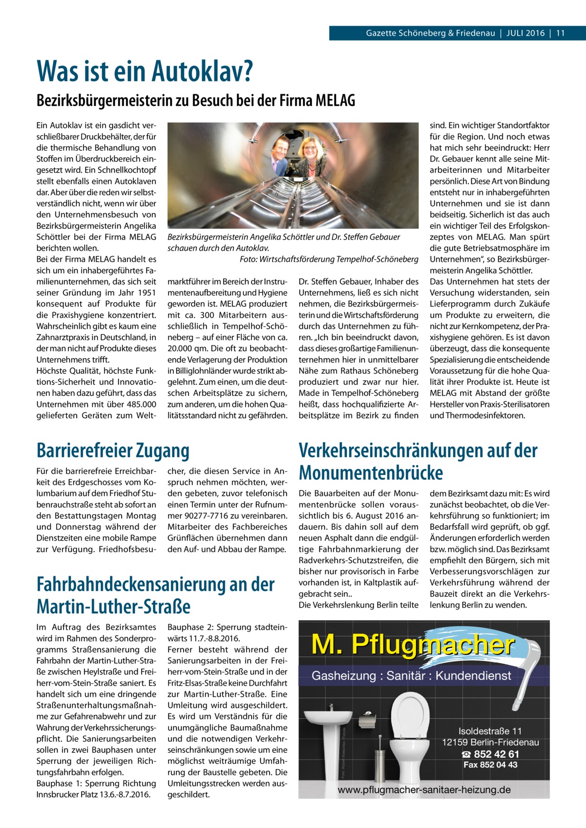 Gazette Schöneberg & Friedenau  |  Juli 2016  |  11  Was ist ein Autoklav? Bezirksbürgermeisterin zu Besuch bei der Firma MELAG  Bezirksbürgermeisterin Angelika Schöttler und Dr. Steffen Gebauer schauen durch den Autoklav. � Foto: Wirtschaftsförderung Tempelhof-Schöneberg marktführer im Bereich der Instrumentenaufbereitung und Hygiene geworden ist. MELAG produziert mit ca. 300  Mitarbeitern ausschließlich in Tempelhof-Schöneberg – auf einer Fläche von ca. 20.000 qm. Die oft zu beobachtende Verlagerung der Produktion in Billiglohnländer wurde strikt abgelehnt. Zum einen, um die deutschen Arbeitsplätze zu sichern, zum anderen, um die hohen Qualitätsstandard nicht zu gefährden.  Barrierefreier Zugang Für die barrierefreie Erreichbarkeit des Erdgeschosses vom Kolumbarium auf dem Friedhof Stubenrauchstraße steht ab sofort an den Bestattungstagen Montag und Donnerstag während der Dienstzeiten eine mobile Rampe zur Verfügung. Friedhofsbesu cher, die diesen Service in Anspruch nehmen möchten, werden gebeten, zuvor telefonisch einen Termin unter der Rufnummer 90277-7716 zu vereinbaren. Mitarbeiter des Fachbereiches Grünflächen übernehmen dann den Auf- und Abbau der Rampe.  Fahrbahndeckensanierung an der Martin-Luther-Straße Im Auftrag des Bezirksamtes wird im Rahmen des Sonderprogramms Straßensanierung die Fahrbahn der Martin-Luther-Straße zwischen Heylstraße und Freiherr-vom-Stein-Straße saniert. Es handelt sich um eine dringende Straßenunterhaltungsmaßnahme zur Gefahrenabwehr und zur Wahrung der Verkehrssicherungspflicht. Die Sanierungsarbeiten sollen in zwei Bauphasen unter Sperrung der jeweiligen Richtungsfahrbahn erfolgen. Bauphase 1: Sperrung Richtung Innsbrucker Platz 13.6.-8.7.2016.  Bauphase 2: Sperrung stadteinwärts 11.7.-8.8.2016. Ferner besteht während der Sanierungsarbeiten in der Freiherr-vom-Stein-Straße und in der Fritz-Elsas-Straße keine Durchfahrt zur Martin-Luther-Straße. Eine Umleitung wird ausgeschildert. Es wird um Verständnis für die unumgängliche Baumaßnahme und die notwendigen Verkehrseinschränkungen sowie um eine möglichst weiträumige Umfahrung der Baustelle gebeten. Die Umleitungsstrecken werden ausgeschildert.  Dr. Steffen Gebauer, Inhaber des Unternehmens, ließ es sich nicht nehmen, die Bezirksbürgermeisterin und die Wirtschaftsförderung durch das Unternehmen zu führen. „Ich bin beeindruckt davon, dass dieses großartige Familienunternehmen hier in unmittelbarer Nähe zum Rathaus Schöneberg produziert und zwar nur hier. Made in Tempelhof-Schöneberg heißt, dass hochqualifizierte Arbeitsplätze im Bezirk zu finden  sind. Ein wichtiger Standortfaktor für die Region. Und noch etwas hat mich sehr beeindruckt: Herr Dr. Gebauer kennt alle seine Mitarbeiterinnen und Mitarbeiter persönlich. Diese Art von Bindung entsteht nur in inhabergeführten Unternehmen und sie ist dann beidseitig. Sicherlich ist das auch ein wichtiger Teil des Erfolgskonzeptes von MELAG. Man spürt die gute Betriebsatmosphäre im Unternehmen“, so Bezirksbürgermeisterin Angelika Schöttler. Das Unternehmen hat stets der Versuchung widerstanden, sein Lieferprogramm durch Zukäufe um Produkte zu erweitern, die nicht zur Kernkompetenz, der Praxishygiene gehören. Es ist davon überzeugt, dass die konsequente Spezialisierung die entscheidende Voraussetzung für die hohe Qualität ihrer Produkte ist. Heute ist MELAG mit Abstand der größte Hersteller von Praxis-Sterilisatoren und Thermodesinfektoren.  Verkehrseinschränkungen auf der Monumentenbrücke Die Bauarbeiten auf der Monumentenbrücke sollen voraussichtlich bis 6. August 2016 andauern. Bis dahin soll auf dem neuen Asphalt dann die endgültige Fahrbahnmarkierung der Radverkehrs-Schutzstreifen, die bisher nur provisorisch in Farbe vorhanden ist, in Kaltplastik aufgebracht sein.. Die Verkehrslenkung Berlin teilte  dem Bezirksamt dazu mit: Es wird zunächst beobachtet, ob die Verkehrsführung so funktioniert; im Bedarfsfall wird geprüft, ob ggf. Änderungen erforderlich werden bzw. möglich sind. Das Bezirksamt empfiehlt den Bürgern, sich mit Verbesserungsvorschlägen zur Verkehrsführung während der Bauzeit direkt an die Verkehrslenkung Berlin zu wenden.  M. Pflugmacher Gasheizung : Sanitär : Kundendienst  Foto: Robert Kneschke / Fotolia  Ein Autoklav ist ein gasdicht verschließbarer Druckbehälter, der für die thermische Behandlung von Stoffen im Überdruckbereich eingesetzt wird. Ein Schnellkochtopf stellt ebenfalls einen Autoklaven dar. Aber über die reden wir selbstverständlich nicht, wenn wir über den Unternehmensbesuch von Bezirksbürgermeisterin Angelika Schöttler bei der Firma MELAG berichten wollen. Bei der Firma MELAG handelt es sich um ein inhabergeführtes Familienunternehmen, das sich seit seiner Gründung im Jahr 1951 konsequent auf Produkte für die Praxishygiene konzentriert. Wahrscheinlich gibt es kaum eine Zahnarztpraxis in Deutschland, in der man nicht auf Produkte dieses Unternehmens trifft. Höchste Qualität, höchste Funktions-Sicherheit und Innovationen haben dazu geführt, dass das Unternehmen mit über 485.000 gelieferten Geräten zum Welt Isoldestraße 11 12159 Berlin-Friedenau  ☎ 852 42 61 Fax 852 04 43  www.pflugmacher-sanitaer-heizung.de