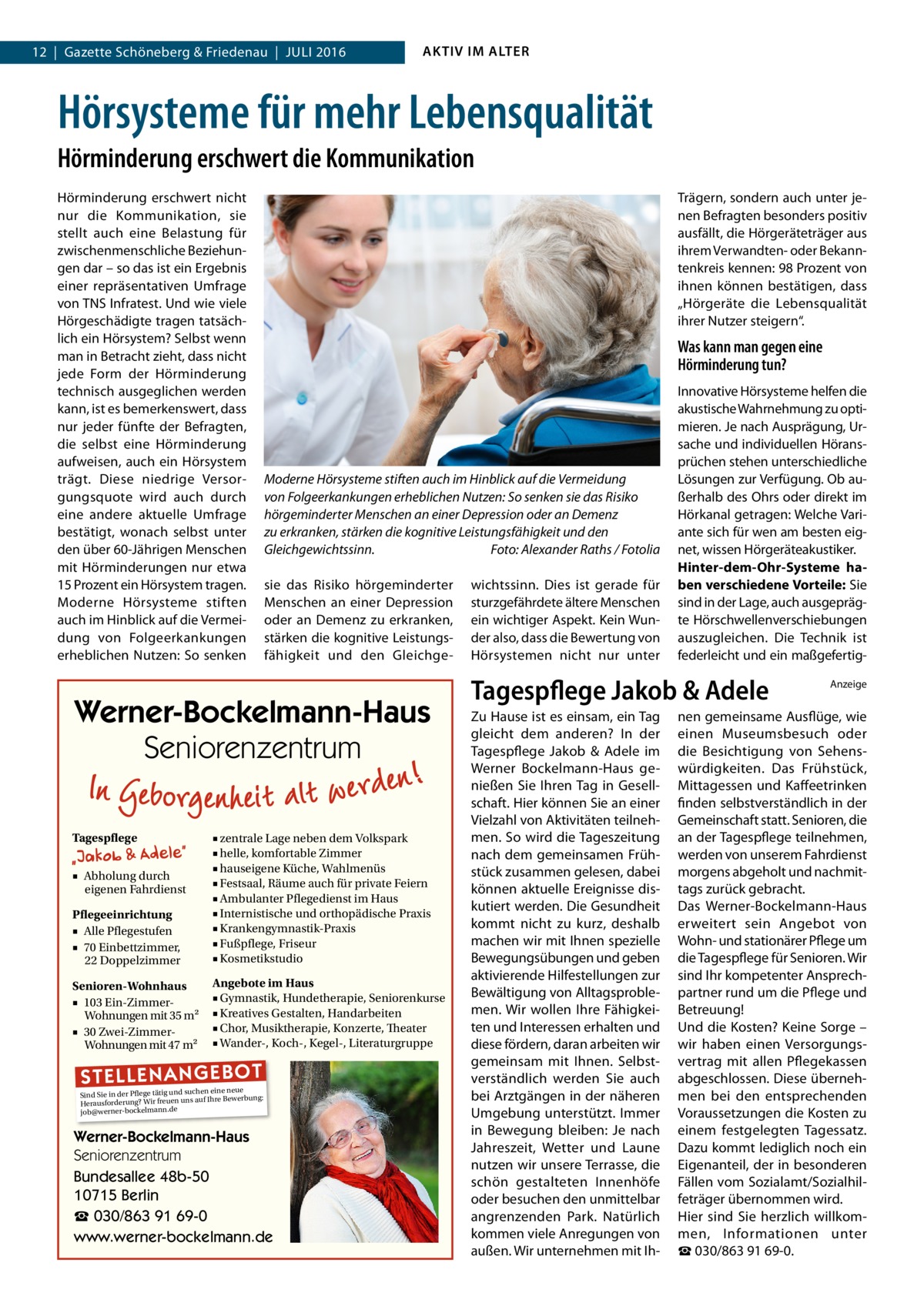 12  |  Gazette Schöneberg & Friedenau  |  Juli 2016  AKTIV IM ALTER  Hörsysteme für mehr Lebensqualität Hörminderung erschwert die Kommunikation Hörminderung erschwert nicht nur die Kommunikation, sie stellt auch eine Belastung für zwischenmenschliche Beziehungen dar – so das ist ein Ergebnis einer repräsentativen Umfrage von TNS Infratest. Und wie viele Hörgeschädigte tragen tatsächlich ein Hörsystem? Selbst wenn man in Betracht zieht, dass nicht jede Form der Hörminderung technisch ausgeglichen werden kann, ist es bemerkenswert, dass nur jeder fünfte der Befragten, die selbst eine Hörminderung aufweisen, auch ein Hörsystem trägt. Diese niedrige Versorgungsquote wird auch durch eine andere aktuelle Umfrage bestätigt, wonach selbst unter den über 60-Jährigen Menschen mit Hörminderungen nur etwa 15 Prozent ein Hörsystem tragen. Moderne Hörsysteme stiften auch im Hinblick auf die Vermeidung von Folgeerkankungen erheblichen Nutzen: So senken  Trägern, sondern auch unter jenen Befragten besonders positiv ausfällt, die Hörgeräteträger aus ihrem Verwandten- oder Bekanntenkreis kennen: 98 Prozent von ihnen können bestätigen, dass „Hörgeräte die Lebensqualität ihrer Nutzer steigern“.  Was kann man gegen eine Hörminderung tun?  Moderne Hörsysteme stiften auch im Hinblick auf die Vermeidung von Folgeerkankungen erheblichen Nutzen: So senken sie das Risiko hörgeminderter Menschen an einer Depression oder an Demenz zu erkranken, stärken die kognitive Leistungsfähigkeit und den Gleichgewichtssinn.� Foto: Alexander Raths / Fotolia sie das Risiko hörgeminderter Menschen an einer Depression oder an Demenz zu erkranken, stärken die kognitive Leistungsfähigkeit und den Gleichge Werner-Bockelmann-Haus Seniorenzentrum Tagespflege  Pflegeeinrichtung ■ Alle Pflegestufen ■ 70 Einbettzimmer, 22 Doppelzimmer  ■ zentrale Lage neben dem Volkspark ■ helle, komfortable Zimmer ■ hauseigene Küche, Wahlmenüs ■ Festsaal, Räume auch für private Feiern ■ Ambulanter Pflegedienst im Haus ■ Internistische und orthopädische Praxis ■ Krankengymnastik-Praxis ■ Fußpflege, Friseur ■ Kosmetikstudio  Senioren-Wohnhaus ■ 103 Ein-ZimmerWohnungen mit 35 m2 ■ 30 Zwei-ZimmerWohnungen mit 47 m2  Angebote im Haus ■ Gymnastik, Hundetherapie, Seniorenkurse ■ Kreatives Gestalten, Handarbeiten ■ Chor, Musiktherapie, Konzerte, Theater ■ Wander-, Koch-, Kegel-, Literaturgruppe  ■ Abholung durch eigenen Fahrdienst  ST EL LE NA NG EB OT  eine neue Sind Sie in der Pflege tätig und suchenIhre Bewerbung: auf Herausforderung? Wir freuen uns job@werner-bockelmann.de  Werner-Bockelmann-Haus Seniorenzentrum Bundesallee 48b-50 10715 Berlin ☎ 030/863 91 69-0 www.werner-bockelmann.de  wichtssinn. Dies ist gerade für sturzgefährdete ältere Menschen ein wichtiger Aspekt. Kein Wunder also, dass die Bewertung von Hörsystemen nicht nur unter  Innovative Hörsysteme helfen die akustische Wahrnehmung zu optimieren. Je nach Ausprägung, Ursache und individuellen Höransprüchen stehen unterschiedliche Lösungen zur Verfügung. Ob außerhalb des Ohrs oder direkt im Hörkanal getragen: Welche Variante sich für wen am besten eignet, wissen Hörgeräteakustiker. Hinter-dem-Ohr-Systeme haben verschiedene Vorteile: Sie sind in der Lage, auch ausgeprägte Hörschwellenverschiebungen auszugleichen. Die Technik ist federleicht und ein maßgefertig Tagespflege Jakob & Adele Zu Hause ist es einsam, ein Tag gleicht dem anderen? In der Tagespflege Jakob & Adele im Werner Bockelmann-Haus genießen Sie Ihren Tag in Gesellschaft. Hier können Sie an einer Vielzahl von Aktivitäten teilnehmen. So wird die Tageszeitung nach dem gemeinsamen Frühstück zusammen gelesen, dabei können aktuelle Ereignisse diskutiert werden. Die Gesundheit kommt nicht zu kurz, deshalb machen wir mit Ihnen spezielle Bewegungsübungen und geben aktivierende Hilfestellungen zur Bewältigung von Alltagsproblemen. Wir wollen Ihre Fähigkeiten und Interessen erhalten und diese fördern, daran arbeiten wir gemeinsam mit Ihnen. Selbstverständlich werden Sie auch bei Arztgängen in der näheren Umgebung unterstützt. Immer in Bewegung bleiben: Je nach Jahreszeit, Wetter und Laune nutzen wir unsere Terrasse, die schön gestalteten Innenhöfe oder besuchen den unmittelbar angrenzenden Park. Natürlich kommen viele Anregungen von außen. Wir unternehmen mit Ih Anzeige  nen gemeinsame Ausflüge, wie einen Museumsbesuch oder die Besichtigung von Sehenswürdigkeiten. Das Frühstück, Mittagessen und Kaffeetrinken finden selbstverständlich in der Gemeinschaft statt. Senioren, die an der Tagespflege teilnehmen, werden von unserem Fahrdienst morgens abgeholt und nachmittags zurück gebracht. Das Werner-Bockelmann-Haus erweitert sein Angebot von Wohn- und stationärer Pflege um die Tagespflege für Senioren. Wir sind Ihr kompetenter Ansprechpartner rund um die Pflege und Betreuung! Und die Kosten? Keine Sorge – wir haben einen Versorgungsvertrag mit allen Pflegekassen abgeschlossen. Diese übernehmen bei den entsprechenden Voraussetzungen die Kosten zu einem festgelegten Tagessatz. Dazu kommt lediglich noch ein Eigenanteil, der in besonderen Fällen vom Sozialamt/Sozialhilfeträger übernommen wird. Hier sind Sie herzlich willkommen, Informationen unter ☎ 030/863 91 69-0.