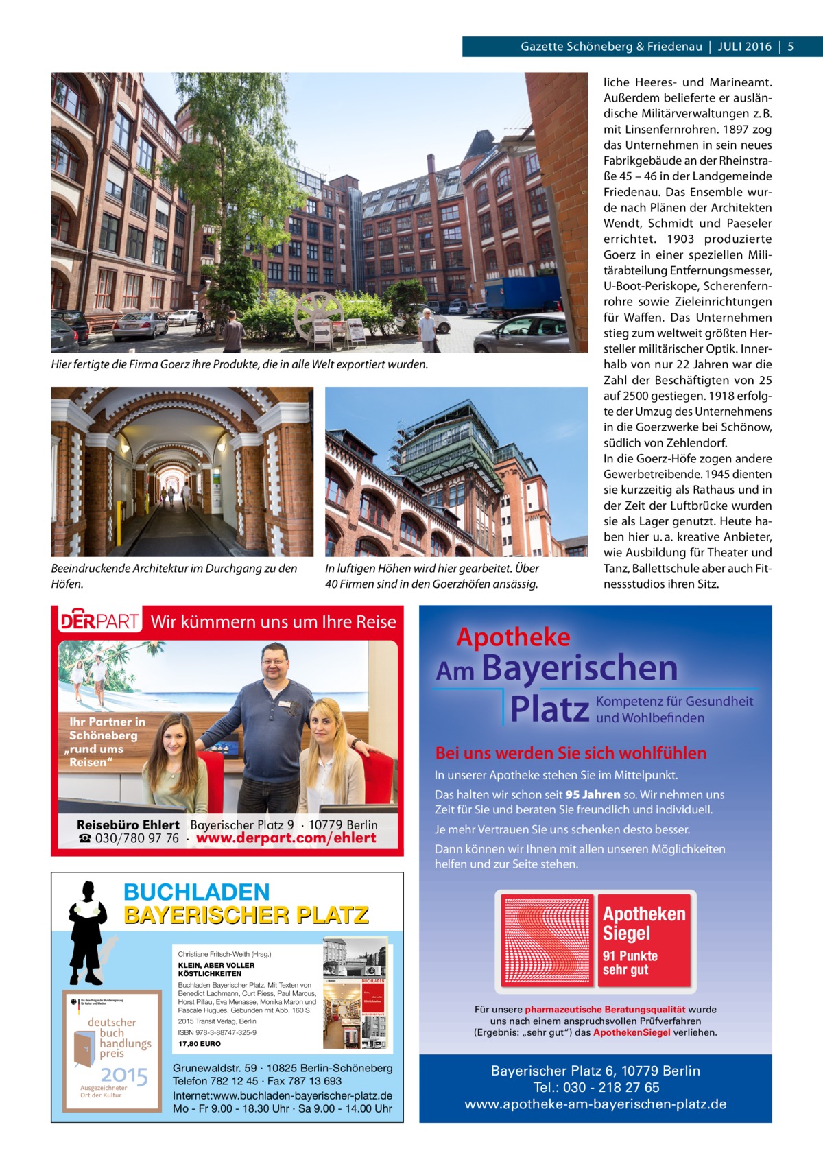 Gazette Schöneberg & Friedenau  |  Juli 2016  |  5  Hier fertigte die Firma Goerz ihre Produkte, die in alle Welt exportiert wurden.  Beeindruckende Architektur im Durchgang zu den Höfen.  In luftigen Höhen wird hier gearbeitet. Über 40 Firmen sind in den Goerzhöfen ansässig.  Wir kümmern uns um Ihre Reise  Apotheke Am Bayerischen  Platz  Ihr Partner in Schöneberg „rund ums Reisen“  liche Heeres- und Marineamt. Außerdem belieferte er ausländische Militärverwaltungen z. B. mit Linsenfernrohren. 1897 zog das Unternehmen in sein neues Fabrikgebäude an der Rheinstraße 45 – 46 in der Landgemeinde Friedenau. Das Ensemble wurde nach Plänen der Architekten Wendt, Schmidt und Paeseler errichtet. 1903 produzierte Goerz in einer speziellen Militärabteilung Entfernungsmesser, U-Boot-Periskope, Scherenfernrohre sowie Zieleinrichtungen für Waffen. Das Unternehmen stieg zum weltweit größten Hersteller militärischer Optik. Innerhalb von nur 22 Jahren war die Zahl der Beschäftigten von 25 auf 2500 gestiegen. 1918 erfolgte der Umzug des Unternehmens in die Goerzwerke bei Schönow, südlich von Zehlendorf. In die Goerz-Höfe zogen andere Gewerbetreibende. 1945 dienten sie kurzzeitig als Rathaus und in der Zeit der Luftbrücke wurden sie als Lager genutzt. Heute haben hier u. a. kreative Anbieter, wie Ausbildung für Theater und Tanz, Ballettschule aber auch Fitnessstudios ihren Sitz.  Kompetenz für Gesundheit und Wohlbefinden  Bei uns werden Sie sich wohlfühlen In unserer Apotheke stehen Sie im Mittelpunkt. Das halten wir schon seit 95 Jahren so. Wir nehmen uns Zeit für Sie und beraten Sie freundlich und individuell.  Reisebüro Ehlert Bayerischer Platz 9 · 10779 Berlin ☎ 030/780 97 76 · www.derpart.com/ehlert  BUCHLADEN BAYERISCHER PLATZ Christiane Fritsch-Weith (Hrsg.) KLEIN, ABER VOLLER KÖSTLICHKEITEN Buchladen Bayerischer Platz, Mit Texten von Benedict Lachmann, Curt Riess, Paul Marcus, Horst Pillau, Eva Menasse, Monika Maron und Pascale Hugues. Gebunden mit Abb. 160 S. 2015 Transit Verlag, Berlin ISBN 978-3-88747-325-9  Je mehr Vertrauen Sie uns schenken desto besser. Dann können wir Ihnen mit allen unseren Möglichkeiten helfen und zur Seite stehen.  Apotheken Siegel 91 Punkte sehr gut Für unsere pharmazeutische Beratungsqualität wurde uns nach einem anspruchsvollen Prüfverfahren (Ergebnis: „sehr gut“) das ApothekenSiegel verliehen.  17,80 EURO  Grunewaldstr. 59 · 10825 Berlin-Schöneberg Telefon 782 12 45 · Fax 787 13 693 Internet:www.buchladen-bayerischer-platz.de Mo - Fr 9.00 - 18.30 Uhr · Sa 9.00 - 14.00 Uhr  Bayerischer Platz 6, 10779 Berlin Tel.: 030 - 218 27 65 www.apotheke-am-bayerischen-platz.de