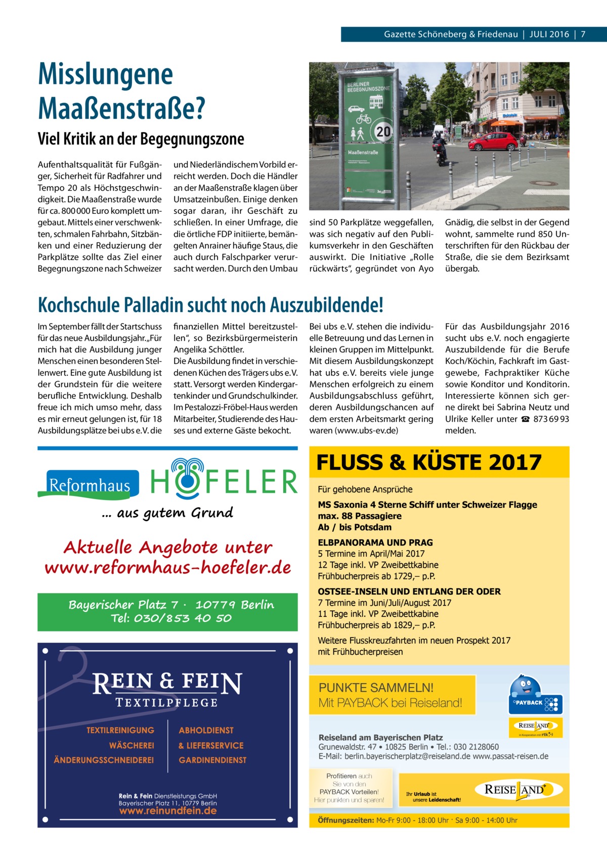Gazette Schöneberg & Friedenau  |  Juli 2016  |  7  Misslungene Maaßenstraße? Viel Kritik an der Begegnungszone Aufenthaltsqualität für Fußgänger, Sicherheit für Radfahrer und Tempo 20 als Höchstgeschwindigkeit. Die Maaßenstraße wurde für ca. 800 000 Euro komplett umgebaut. Mittels einer verschwenkten, schmalen Fahrbahn, Sitzbänken und einer Reduzierung der Parkplätze sollte das Ziel einer Begegnungszone nach Schweizer  und Niederländischem Vorbild erreicht werden. Doch die Händler an der Maaßenstraße klagen über Umsatzeinbußen. Einige denken sogar daran, ihr Geschäft zu schließen. In einer Umfrage, die die örtliche FDP initiierte, bemängelten Anrainer häufige Staus, die auch durch Falschparker verursacht werden. Durch den Umbau  sind 50 Parkplätze weggefallen, was sich negativ auf den Publikumsverkehr in den Geschäften auswirkt. Die Initiative „Rolle rückwärts“, gegründet von Ayo  Gnädig, die selbst in der Gegend wohnt, sammelte rund 850 Unterschriften für den Rückbau der Straße, die sie dem Bezirksamt übergab.  Kochschule Palladin sucht noch Auszubildende! Im September fällt der Startschuss für das neue Ausbildungsjahr. „Für mich hat die Ausbildung junger Menschen einen besonderen Stellenwert. Eine gute Ausbildung ist der Grundstein für die weitere berufliche Entwicklung. Deshalb freue ich mich umso mehr, dass es mir erneut gelungen ist, für 18 Ausbildungsplätze bei ubs e. V. die  finanziellen Mittel bereitzustellen“, so Bezirksbürgermeisterin Angelika Schöttler. Die Ausbildung findet in verschiedenen Küchen des Trägers ubs e. V. statt. Versorgt werden Kindergartenkinder und Grundschulkinder. Im Pestalozzi-Fröbel-Haus werden Mitarbeiter, Studierende des Hauses und externe Gäste bekocht.  Bei ubs e. V. stehen die individuelle Betreuung und das Lernen in kleinen Gruppen im Mittelpunkt. Mit diesem Ausbildungskonzept hat ubs e. V. bereits viele junge Menschen erfolgreich zu einem Ausbildungsabschluss geführt, deren Ausbildungschancen auf dem ersten Arbeitsmarkt gering waren (www.ubs-ev.de)  Für das Ausbildungsjahr 2016 sucht ubs e. V. noch engagierte Auszubildende für die Berufe Koch/Köchin, Fachkraft im Gastgewebe, Fachpraktiker Küche sowie Konditor und Konditorin. Interessierte können sich gerne direkt bei Sabrina Neutz und Ulrike Keller unter ☎  873 69 93 melden.  FLUSS & KÜSTE 2017 Für gehobene Ansprüche  ... aus gutem Grund  Aktuelle Angebote unter www.reformhaus-hoefeler.de Bayerischer Platz 7 · 10779 Berlin Tel: 030/853 40 50  MS Saxonia 4 Sterne Schiff unter Schweizer Flagge max. 88 Passagiere Ab / bis Potsdam ELBPANORAMA UND PRAG 5 Termine im April/Mai 2017 12 Tage inkl. VP Zweibettkabine Frühbucherpreis ab 1729,– p.P. OSTSEE-INSELN UND ENTLANG DER ODER 7 Termine im Juni/Juli/August 2017 11 Tage inkl. VP Zweibettkabine Frühbucherpreis ab 1829,– p.P. Weitere Flusskreuzfahrten im neuen Prospekt 2017 mit Frühbucherpreisen  PUNKTE SAMMELN! Mit PAYBACK bei Reiseland! Reiseland am Bayerischen Platz Grunewaldstr. 47 • 10825 Berlin • Tel.: 030 2128060 E-Mail: berlin.bayerischerplatz@reiseland.de www.passat-reisen.de 7YVÄ�[PLYLU auch Sie von den 7(@)(*2�=VY[LPSLU! Hier punkten und sparen!  Öffnungszeiten: Mo-Fr 9:00 - 18:00 Uhr · Sa 9:00 - 14:00 Uhr
