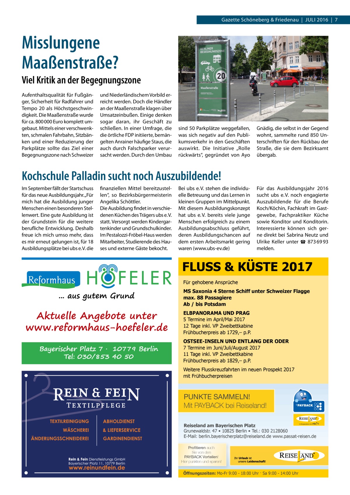 Gazette Schöneberg & Friedenau  |  Juli 2016  |  7  Misslungene Maaßenstraße? Viel Kritik an der Begegnungszone Aufenthaltsqualität für Fußgänger, Sicherheit für Radfahrer und Tempo 20 als Höchstgeschwindigkeit. Die Maaßenstraße wurde für ca. 800 000 Euro komplett umgebaut. Mittels einer verschwenkten, schmalen Fahrbahn, Sitzbänken und einer Reduzierung der Parkplätze sollte das Ziel einer Begegnungszone nach Schweizer  und Niederländischem Vorbild erreicht werden. Doch die Händler an der Maaßenstraße klagen über Umsatzeinbußen. Einige denken sogar daran, ihr Geschäft zu schließen. In einer Umfrage, die die örtliche FDP initiierte, bemängelten Anrainer häufige Staus, die auch durch Falschparker verursacht werden. Durch den Umbau  sind 50 Parkplätze weggefallen, was sich negativ auf den Publikumsverkehr in den Geschäften auswirkt. Die Initiative „Rolle rückwärts“, gegründet von Ayo  Gnädig, die selbst in der Gegend wohnt, sammelte rund 850 Unterschriften für den Rückbau der Straße, die sie dem Bezirksamt übergab.  Kochschule Palladin sucht noch Auszubildende! Im September fällt der Startschuss für das neue Ausbildungsjahr. „Für mich hat die Ausbildung junger Menschen einen besonderen Stellenwert. Eine gute Ausbildung ist der Grundstein für die weitere berufliche Entwicklung. Deshalb freue ich mich umso mehr, dass es mir erneut gelungen ist, für 18 Ausbildungsplätze bei ubs e. V. die  finanziellen Mittel bereitzustellen“, so Bezirksbürgermeisterin Angelika Schöttler. Die Ausbildung findet in verschiedenen Küchen des Trägers ubs e. V. statt. Versorgt werden Kindergartenkinder und Grundschulkinder. Im Pestalozzi-Fröbel-Haus werden Mitarbeiter, Studierende des Hauses und externe Gäste bekocht.  Bei ubs e. V. stehen die individuelle Betreuung und das Lernen in kleinen Gruppen im Mittelpunkt. Mit diesem Ausbildungskonzept hat ubs e. V. bereits viele junge Menschen erfolgreich zu einem Ausbildungsabschluss geführt, deren Ausbildungschancen auf dem ersten Arbeitsmarkt gering waren (www.ubs-ev.de)  Für das Ausbildungsjahr 2016 sucht ubs e. V. noch engagierte Auszubildende für die Berufe Koch/Köchin, Fachkraft im Gastgewebe, Fachpraktiker Küche sowie Konditor und Konditorin. Interessierte können sich gerne direkt bei Sabrina Neutz und Ulrike Keller unter ☎  873 69 93 melden.  FLUSS & KÜSTE 2017 Für gehobene Ansprüche  ... aus gutem Grund  Aktuelle Angebote unter www.reformhaus-hoefeler.de Bayerischer Platz 7 · 10779 Berlin Tel: 030/853 40 50  MS Saxonia 4 Sterne Schiff unter Schweizer Flagge max. 88 Passagiere Ab / bis Potsdam ELBPANORAMA UND PRAG 5 Termine im April/Mai 2017 12 Tage inkl. VP Zweibettkabine Frühbucherpreis ab 1729,– p.P. OSTSEE-INSELN UND ENTLANG DER ODER 7 Termine im Juni/Juli/August 2017 11 Tage inkl. VP Zweibettkabine Frühbucherpreis ab 1829,– p.P. Weitere Flusskreuzfahrten im neuen Prospekt 2017 mit Frühbucherpreisen  PUNKTE SAMMELN! Mit PAYBACK bei Reiseland! Reiseland am Bayerischen Platz Grunewaldstr. 47 • 10825 Berlin • Tel.: 030 2128060 E-Mail: berlin.bayerischerplatz@reiseland.de www.passat-reisen.de 7YVÄ�[PLYLU auch Sie von den 7(@)(*2�=VY[LPSLU! Hier punkten und sparen!  Öffnungszeiten: Mo-Fr 9:00 - 18:00 Uhr · Sa 9:00 - 14:00 Uhr