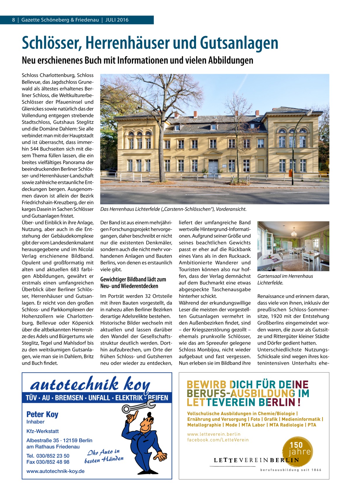 8  |  Gazette Schöneberg & Friedenau  |  Juli 2016  Schlösser, Herrenhäuser und Gutsanlagen Neu erschienenes Buch mit Informationen und vielen Abbildungen Schloss Charlottenburg, Schloss Bellevue, das Jagdschloss Grunewald als ältestes erhaltenes Berliner Schloss, die Weltkultur­erbeSchlösser der Pfaueninsel und Glienickes sowie natürlich das der Vollendung entgegen strebende Stadtschloss, Gutshaus Steglitz und die Domäne Dahlem: Sie alle verbindet man mit der Hauptstadt und ist überrascht, dass immerhin 544 Buchseiten sich mit diesem Thema füllen lassen, die ein breites vielfältiges Panorama der beeindruckenden Berliner Schlösser- und Herrenhäuser-Landschaft sowie zahlreiche erstaunliche Entdeckungen bergen. Ausgenommen davon ist allein der Bezirk Friedrichshain-Kreuzberg, der ein karges Dasein in Sachen Schlösser und Gutsanlagen fristet. Über- und Einblick in ihre Anlage, Nutzung, aber auch in die Entstehung der Gebäudekomplexe gibt der vom Landesdenkmalamt herausgegebene und im Nicolai Verlag erschienene Bildband. Opulent und großformatig mit alten und aktuellen 683 farbigen Abbildungen, gewährt er erstmals einen umfangreichen Überblick über Berliner Schlösser, Herrenhäuser und Gutsanlagen. Er reicht von den großen Schloss- und Parkkomplexen der Hohenzollern wie Charlottenburg, Bellevue oder Köpenick über die altbekannten Herrensitze des Adels und Bürgertums wie Steglitz, Tegel und Mahlsdorf bis zu den weiträumigen Gutsanlagen, wie man sie in Dahlem, Britz und Buch findet.  Das Herrenhaus Lichterfelde („Carstenn-Schlösschen“), Vorderansicht. Der Band ist aus einem mehrjährigen Forschungsprojekt hervorgegangen, daher beschreibt er nicht nur die existenten Denkmäler, sondern auch die nicht mehr vorhandenen Anlagen und Bauten Berlins, von denen es erstaunlich viele gibt.  Gewichtiger Bildband lädt zum Neu- und Wiederentdecken Im Porträt werden 32 Ortsteile mit ihren Bauten vorgestellt, da in nahezu allen Berliner Bezirken derartige Adelsrelikte bestehen. Historische Bilder wechseln mit aktuellen und lassen darüber den Wandel der Gesellschaftsstruktur deutlich werden. Dorthin aufzubrechen, um Orte der frühen Schloss- und Gutsherren neu oder wieder zu entdecken,  autotechnik koy  TÜV · AU · BREMSEN · UNFALL · ELEKTRIK · REIFEN  Peter Koy Inhaber  Kfz-Werkstatt Albestraße 35 · 12159 Berlin am Rathaus Friedenau Tel. 030/852 23 50 Fax 030/852 48 98 www.autotechnik-koy.de  Ihr Auto in besten Händen  liefert der umfangreiche Band wertvolle Hintergrund-Informationen. Aufgrund seiner Größe und seines beachtlichen Gewichts passt er eher auf die Rückbank eines Vans als in den Rucksack. Ambitionierte Wanderer und Touristen können also nur hoffen, dass der Verlag demnächst auf dem Buchmarkt eine etwas abgespeckte Taschenausgabe hinterher schickt. Während der erkundungswillige Leser die meisten der vorgestellten Gutsanlagen vermehrt in den Außenbezirken findet, sind – der Kriegszerstörung gezollt – ehemals prunkvolle Schlösser, wie das am Spreeufer gelegene Schloss Monbijou, nicht wieder aufgebaut und fast vergessen. Nun erleben sie im Bildband ihre  Gartensaal im Herrenhaus Lichterfelde. Renaissance und erinnern daran, dass viele von ihnen, inklusiv der preußischen Schloss-Sommersitze, 1920 mit der Entstehung Großberlins eingemeindet worden waren, die zuvor als Gutssitze und Rittergüter kleiner Städte und Dörfer gedient hatten. Unterschiedlichste Nutzungs-­ Schicksale sind wegen ihres kostenintensiven Unterhalts eh