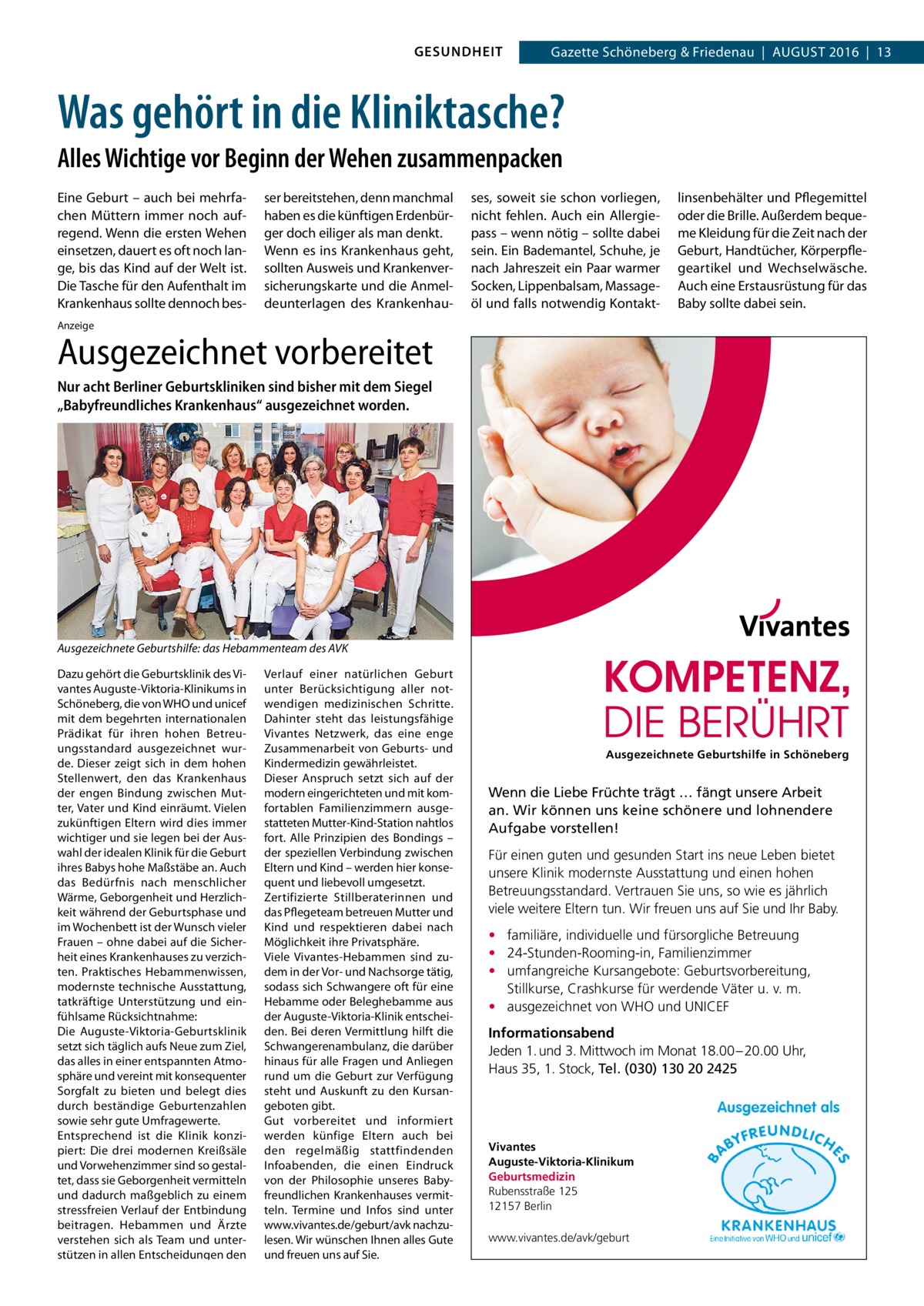 GESUNDHEIT  Gazette Schöneberg & Friedenau  |  August 2016  |  13  Was gehört in die Kliniktasche? Alles Wichtige vor Beginn der Wehen zusammenpacken Eine Geburt – auch bei mehrfachen Müttern immer noch aufregend. Wenn die ersten Wehen einsetzen, dauert es oft noch lange, bis das Kind auf der Welt ist. Die Tasche für den Aufenthalt im Krankenhaus sollte dennoch bes ser bereitstehen, denn manchmal haben es die künftigen Erdenbürger doch eiliger als man denkt. Wenn es ins Krankenhaus geht, sollten Ausweis und Krankenversicherungskarte und die Anmeldeunterlagen des Krankenhau ses, soweit sie schon vorliegen, nicht fehlen. Auch ein Allergiepass – wenn nötig – sollte dabei sein. Ein Bademantel, Schuhe, je nach Jahreszeit ein Paar warmer Socken, Lippenbalsam, Massageöl und falls notwendig Kontakt linsenbehälter und Pflegemittel oder die Brille. Außerdem bequeme Kleidung für die Zeit nach der Geburt, Handtücher, Körperpflegeartikel und Wechselwäsche. Auch eine Erstausrüstung für das Baby sollte dabei sein.  Anzeige  Ausgezeichnet vorbereitet Nur acht Berliner Geburtskliniken sind bisher mit dem Siegel „Babyfreundliches Krankenhaus“ ausgezeichnet worden.  Ausgezeichnete Geburtshilfe: das Hebammenteam des AVK Dazu gehört die Geburtsklinik des Vivantes Auguste-Viktoria-Klinikums in Schöneberg, die von WHO und unicef mit dem begehrten internationalen Prädikat für ihren hohen Betreuungsstandard ausgezeichnet wurde. Dieser zeigt sich in dem hohen Stellenwert, den das Krankenhaus der engen Bindung zwischen Mutter, Vater und Kind einräumt. Vielen zukünftigen Eltern wird dies immer wichtiger und sie legen bei der Auswahl der idealen Klinik für die Geburt ihres Babys hohe Maßstäbe an. Auch das Bedürfnis nach menschlicher Wärme, Geborgenheit und Herzlichkeit während der Geburtsphase und im Wochenbett ist der Wunsch vieler Frauen – ohne dabei auf die Sicherheit eines Krankenhauses zu verzichten. Praktisches Hebammenwissen, modernste technische Ausstattung, tatkräftige Unterstützung und einfühlsame Rücksichtnahme: Die Auguste-Viktoria-Geburtsklinik setzt sich täglich aufs Neue zum Ziel, das alles in einer entspannten Atmosphäre und vereint mit konsequenter Sorgfalt zu bieten und belegt dies durch beständige Geburtenzahlen sowie sehr gute Umfragewerte. Entsprechend ist die Klinik konzipiert: Die drei modernen Kreißsäle und Vorwehenzimmer sind so gestaltet, dass sie Geborgenheit vermitteln und dadurch maßgeblich zu einem stressfreien Verlauf der Entbindung beitragen. Hebammen und Ärzte verstehen sich als Team und unterstützen in allen Entscheidungen den  Verlauf einer natürlichen Geburt unter Berücksichtigung aller notwendigen medizinischen Schritte. Dahinter steht das leistungsfähige Vivantes Netzwerk, das eine enge Zusammenarbeit von Geburts- und Kindermedizin gewährleistet. Dieser Anspruch setzt sich auf der modern eingerichteten und mit komfortablen Familienzimmern ausgestatteten Mutter-Kind-Station nahtlos fort. Alle Prinzipien des Bondings – der speziellen Verbindung zwischen Eltern und Kind – werden hier konsequent und liebevoll umgesetzt. Zertifizierte Stillberaterinnen und das Pflegeteam betreuen Mutter und Kind und respektieren dabei nach Möglichkeit ihre Privatsphäre. Viele Vivantes-Hebammen sind zudem in der Vor- und Nachsorge tätig, sodass sich Schwangere oft für eine Hebamme oder Beleghebamme aus der Auguste-Viktoria-Klinik entscheiden. Bei deren Vermittlung hilft die Schwangerenambulanz, die darüber hinaus für alle Fragen und Anliegen rund um die Geburt zur Verfügung steht und Auskunft zu den Kursangeboten gibt. Gut vorbereitet und informiert werden künfige Eltern auch bei den regelmäßig stattfindenden Infoabenden, die einen Eindruck von der Philosophie unseres Babyfreundlichen Krankenhauses vermitteln. Termine und Infos sind unter www.vivantes.de/geburt/avk nachzulesen. Wir wünschen Ihnen alles Gute und freuen uns auf Sie.  Ausgezeichnete Geburtshilfe in Schöneberg  Wenn die Liebe Früchte trägt … fängt unsere Arbeit an. Wir können uns keine schönere und lohnendere Aufgabe vorstellen! Für einen guten und gesunden Start ins neue Leben bietet unsere Klinik modernste Ausstattung und einen hohen Betreuungsstandard. Vertrauen Sie uns, so wie es jährlich viele weitere Eltern tun. Wir freuen uns auf Sie und Ihr Baby. • familiäre, individuelle und fürsorgliche Betreuung • 24-Stunden-Rooming-in, Familienzimmer • umfangreiche Kursangebote: Geburtsvorbereitung, Stillkurse, Crashkurse für werdende Väter u. v. m. • ausgezeichnet von WHO und UNICEF Informationsabend Jeden 1. und 3. Mittwoch im Monat 18.00 – 20.00 Uhr, Haus 35, 1. Stock, Tel. (030) 130 20 2425  Vivantes Auguste-Viktoria-Klinikum Geburtsmedizin Rubensstraße 125 12157 Berlin www.vivantes.de/avk/geburt