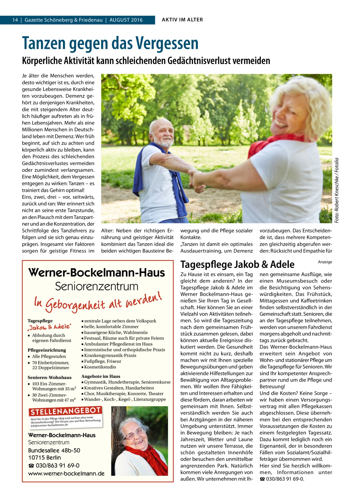 14  |  Gazette Schöneberg & Friedenau  |  August 2016  AKTIV IM ALTER  Tanzen gegen das Vergessen Je älter die Menschen werden, desto wichtiger ist es, durch eine gesunde Lebensweise Krankheiten vorzubeugen. Demenz gehört zu denjenigen Krankheiten, die mit steigendem Alter deutlich häufiger auftreten als in frühen Lebensjahren. Mehr als eine Millionen Menschen in Deutschland leben mit Demenz. Wer früh beginnt, auf sich zu achten und körperlich aktiv zu bleiben, kann den Prozess des schleichenden Gedächtnisverlustes vermeiden oder zumindest verlangsamen. Eine Möglichkeit, dem Vergessen entgegen zu wirken: Tanzen – es trainiert das Gehirn optimal! Eins, zwei, drei – vor, seitwärts, zurück und ran: Wer erinnert sich nicht an seine erste Tanzstunde, an den Plausch mit dem Tanzpartner und an die Konzentration, der Schrittfolge des Tanzlehrers zu folgen und sie sich genau einzuprägen. Insgesamt vier Faktoren sorgen für geistige Fitness im  Foto: Robert Kneschke / Fotolia  Körperliche Aktivität kann schleichenden Gedächtnisverlust vermeiden  Alter: Neben der richtigen Ernährung und geistiger Aktivität kombiniert das Tanzen ideal die beiden wichtigen Bausteine Be Werner-Bockelmann-Haus Seniorenzentrum Tagespflege  Pflegeeinrichtung ■ Alle Pflegestufen ■ 70 Einbettzimmer, 22 Doppelzimmer  ■ zentrale Lage neben dem Volkspark ■ helle, komfortable Zimmer ■ hauseigene Küche, Wahlmenüs ■ Festsaal, Räume auch für private Feiern ■ Ambulanter Pflegedienst im Haus ■ Internistische und orthopädische Praxis ■ Krankengymnastik-Praxis ■ Fußpflege, Friseur ■ Kosmetikstudio  Senioren-Wohnhaus ■ 103 Ein-ZimmerWohnungen mit 35 m2 ■ 30 Zwei-ZimmerWohnungen mit 47 m2  Angebote im Haus ■ Gymnastik, Hundetherapie, Seniorenkurse ■ Kreatives Gestalten, Handarbeiten ■ Chor, Musiktherapie, Konzerte, Theater ■ Wander-, Koch-, Kegel-, Literaturgruppe  ■ Abholung durch eigenen Fahrdienst  ST EL LE NA NG EB OT  eine neue Sind Sie in der Pflege tätig und suchenIhre Bewerbung: auf Herausforderung? Wir freuen uns job@werner-bockelmann.de  Werner-Bockelmann-Haus Seniorenzentrum Bundesallee 48b-50 10715 Berlin ☎ 030/863 91 69-0 www.werner-bockelmann.de  wegung und die Pflege sozialer Kontakte. „Tanzen ist damit ein optimales Ausdauertraining, um Demenz  vorzubeugen. Das Entscheidende ist, dass mehrere Kompetenzen gleichzeitig abgerufen werden: Rücksicht und Empathie für  Tagespflege Jakob & Adele Zu Hause ist es einsam, ein Tag gleicht dem anderen? In der Tagespflege Jakob & Adele im Werner Bockelmann-Haus genießen Sie Ihren Tag in Gesellschaft. Hier können Sie an einer Vielzahl von Aktivitäten teilnehmen. So wird die Tageszeitung nach dem gemeinsamen Frühstück zusammen gelesen, dabei können aktuelle Ereignisse diskutiert werden. Die Gesundheit kommt nicht zu kurz, deshalb machen wir mit Ihnen spezielle Bewegungsübungen und geben aktivierende Hilfestellungen zur Bewältigung von Alltagsproblemen. Wir wollen Ihre Fähigkeiten und Interessen erhalten und diese fördern, daran arbeiten wir gemeinsam mit Ihnen. Selbstverständlich werden Sie auch bei Arztgängen in der näheren Umgebung unterstützt. Immer in Bewegung bleiben: Je nach Jahreszeit, Wetter und Laune nutzen wir unsere Terrasse, die schön gestalteten Innenhöfe oder besuchen den unmittelbar angrenzenden Park. Natürlich kommen viele Anregungen von außen. Wir unternehmen mit Ih Anzeige  nen gemeinsame Ausflüge, wie einen Museumsbesuch oder die Besichtigung von Sehenswürdigkeiten. Das Frühstück, Mittagessen und Kaffeetrinken finden selbstverständlich in der Gemeinschaft statt. Senioren, die an der Tagespflege teilnehmen, werden von unserem Fahrdienst morgens abgeholt und nachmittags zurück gebracht. Das Werner-Bockelmann-Haus erweitert sein Angebot von Wohn- und stationärer Pflege um die Tagespflege für Senioren. Wir sind Ihr kompetenter Ansprechpartner rund um die Pflege und Betreuung! Und die Kosten? Keine Sorge – wir haben einen Versorgungsvertrag mit allen Pflegekassen abgeschlossen. Diese übernehmen bei den entsprechenden Voraussetzungen die Kosten zu einem festgelegten Tagessatz. Dazu kommt lediglich noch ein Eigenanteil, der in besonderen Fällen vom Sozialamt/Sozialhilfeträger übernommen wird. Hier sind Sie herzlich willkommen, Informationen unter ☎ 030/863 91 69-0.