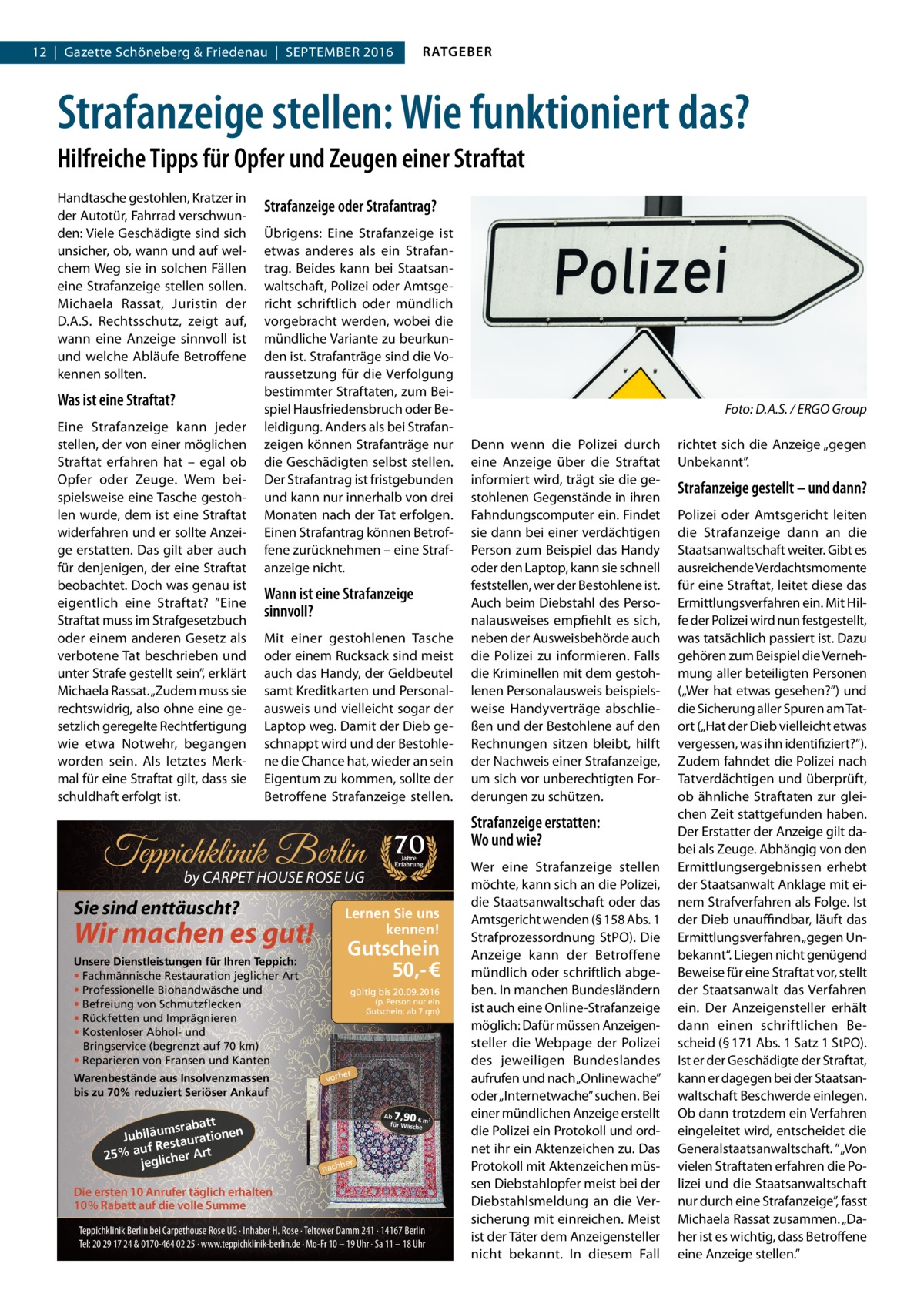 RATGEBER  12  |  Gazette Schöneberg & Friedenau  |  September 2016  Strafanzeige stellen: Wie funktioniert das? Hilfreiche Tipps für Opfer und Zeugen einer Straftat Handtasche gestohlen, Kratzer in der Autotür, Fahrrad verschwunden: Viele Geschädigte sind sich unsicher, ob, wann und auf welchem Weg sie in solchen Fällen eine Strafanzeige stellen sollen. Michaela Rassat, Juristin der D.A.S. Rechtsschutz, zeigt auf, wann eine Anzeige sinnvoll ist und welche Abläufe Betroffene kennen sollten.  Was ist eine Straftat? Eine Strafanzeige kann jeder stellen, der von einer möglichen Straftat erfahren hat – egal ob Opfer oder Zeuge. Wem beispielsweise eine Tasche gestohlen wurde, dem ist eine Straftat widerfahren und er sollte Anzeige erstatten. Das gilt aber auch für denjenigen, der eine Straftat beobachtet. Doch was genau ist eigentlich eine Straftat? ”Eine Straftat muss im Strafgesetzbuch oder einem anderen Gesetz als verbotene Tat beschrieben und unter Strafe gestellt sein”, erklärt Michaela Rassat. „Zudem muss sie rechtswidrig, also ohne eine gesetzlich geregelte Rechtfertigung wie etwa Notwehr, begangen worden sein. Als letztes Merkmal für eine Straftat gilt, dass sie schuldhaft erfolgt ist.  Strafanzeige oder Strafantrag? Übrigens: Eine Strafanzeige ist etwas anderes als ein Strafantrag. Beides kann bei Staatsanwaltschaft, Polizei oder Amtsgericht schriftlich oder mündlich vorgebracht werden, wobei die mündliche Variante zu beurkunden ist. Strafanträge sind die Voraussetzung für die Verfolgung bestimmter Straftaten, zum Beispiel Hausfriedensbruch oder Beleidigung. Anders als bei Strafanzeigen können Strafanträge nur die Geschädigten selbst stellen. Der Strafantrag ist fristgebunden und kann nur innerhalb von drei Monaten nach der Tat erfolgen. Einen Strafantrag können Betroffene zurücknehmen – eine Strafanzeige nicht.  Wann ist eine Strafanzeige sinnvoll? Mit einer gestohlenen Tasche oder einem Rucksack sind meist auch das Handy, der Geldbeutel samt Kreditkarten und Personalausweis und vielleicht sogar der Laptop weg. Damit der Dieb geschnappt wird und der Bestohlene die Chance hat, wieder an sein Eigentum zu kommen, sollte der Betroffene Strafanzeige stellen.  Teppichklinik Berlin by CARPET HOUSE ROSE UG  Sie sind enttäuscht?  Gutschein 50,- €  Unsere Dienstleistungen für Ihren Teppich: • Fachmännische Restauration jeglicher Art • Professionelle Biohandwäsche und • Befreiung von Schmutzflecken • Rückfetten und Imprägnieren • Kostenloser Abhol- und Bringservice (begrenzt auf 70 km) • Reparieren von Fransen und Kanten  att msrab Jubiläu taurationen s uf Re 25% a glicher Art je  Jahre Erfahrung  Lernen Sie uns kennen!  Wir machen es gut!  Warenbestände aus Insolvenzmassen bis zu 70% reduziert Seriöser Ankauf  70  gültig bis 20.09.2016 (p. Person nur ein Gutschein; ab 7 qm)  er  vorh  7,90  Ab € m² für Wäsch e  her  nach  Die ersten 10 Anrufer täglich erhalten 10% Rabatt auf die volle Summe Teppichklinik Berlin bei Carpethouse Rose UG · Inhaber H. Rose · Teltower Damm 241 · 14167 Berlin Tel: 20 29 17 24 & 0170-464 02 25 · www.teppichklinik-berlin.de · Mo-Fr 10 – 19 Uhr · Sa 11 – 18 Uhr  � Denn wenn die Polizei durch eine Anzeige über die Straftat informiert wird, trägt sie die gestohlenen Gegenstände in ihren Fahndungscomputer ein. Findet sie dann bei einer verdächtigen Person zum Beispiel das Handy oder den Laptop, kann sie schnell feststellen, wer der Bestohlene ist. Auch beim Diebstahl des Personalausweises empfiehlt es sich, neben der Ausweisbehörde auch die Polizei zu informieren. Falls die Kriminellen mit dem gestohlenen Personalausweis beispielsweise Handyverträge abschließen und der Bestohlene auf den Rechnungen sitzen bleibt, hilft der Nachweis einer Strafanzeige, um sich vor unberechtigten Forderungen zu schützen.  Strafanzeige erstatten: Wo und wie? Wer eine Strafanzeige stellen möchte, kann sich an die Polizei, die Staatsanwaltschaft oder das Amtsgericht wenden (§ 158 Abs. 1 Strafprozessordnung StPO). Die Anzeige kann der Betroffene mündlich oder schriftlich abgeben. In manchen Bundesländern ist auch eine Online-Strafanzeige möglich: Dafür müssen Anzeigensteller die Webpage der Polizei des jeweiligen Bundeslandes aufrufen und nach „Onlinewache” oder „Internetwache” suchen. Bei einer mündlichen Anzeige erstellt die Polizei ein Protokoll und ordnet ihr ein Aktenzeichen zu. Das Protokoll mit Aktenzeichen müssen Diebstahlopfer meist bei der Diebstahlsmeldung an die Versicherung mit einreichen. Meist ist der Täter dem Anzeigensteller nicht bekannt. In diesem Fall  Foto: D.A.S. / ERGO Group richtet sich die Anzeige „gegen Unbekannt”.  Strafanzeige gestellt – und dann? Polizei oder Amtsgericht leiten die Strafanzeige dann an die Staatsanwaltschaft weiter. Gibt es ausreichende Verdachtsmomente für eine Straftat, leitet diese das Ermittlungsverfahren ein. Mit Hilfe der Polizei wird nun festgestellt, was tatsächlich passiert ist. Dazu gehören zum Beispiel die Vernehmung aller beteiligten Personen („Wer hat etwas gesehen?”) und die Sicherung aller Spuren am Tatort („Hat der Dieb vielleicht etwas vergessen, was ihn identifiziert?”). Zudem fahndet die Polizei nach Tatverdächtigen und überprüft, ob ähnliche Straftaten zur gleichen Zeit stattgefunden haben. Der Erstatter der Anzeige gilt dabei als Zeuge. Abhängig von den Ermittlungsergebnissen erhebt der Staatsanwalt Anklage mit einem Strafverfahren als Folge. Ist der Dieb unauffindbar, läuft das Ermittlungsverfahren „gegen Unbekannt“. Liegen nicht genügend Beweise für eine Straftat vor, stellt der Staatsanwalt das Verfahren ein. Der Anzeigensteller erhält dann einen schriftlichen Bescheid (§ 171 Abs. 1 Satz 1 StPO). Ist er der Geschädigte der Straftat, kann er dagegen bei der Staatsanwaltschaft Beschwerde einlegen. Ob dann trotzdem ein Verfahren eingeleitet wird, entscheidet die Generalstaatsanwaltschaft. ”„Von vielen Straftaten erfahren die Polizei und die Staatsanwaltschaft nur durch eine Strafanzeige”, fasst Michaela Rassat zusammen. „Daher ist es wichtig, dass Betroffene eine Anzeige stellen.”