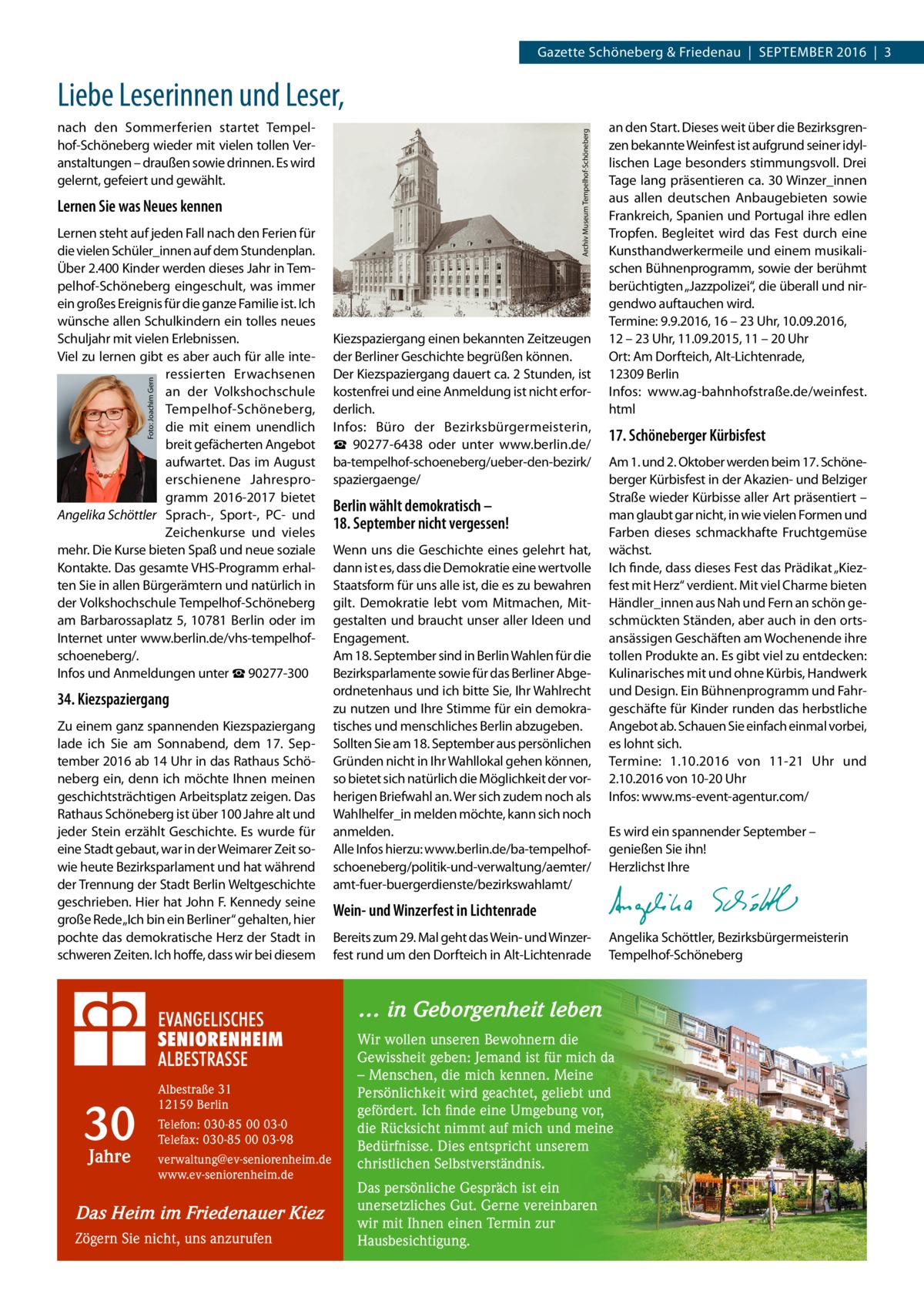 Gazette Schöneberg & Friedenau  |  September 2016  |  3  Liebe Leserinnen und Leser, Archiv Museum Tempelhof-Schöneberg  nach den Sommerferien startet Tempelhof-Schöneberg wieder mit vielen tollen Veranstaltungen – draußen sowie drinnen. Es wird gelernt, gefeiert und gewählt.  Lernen Sie was Neues kennen  Foto: Joachim Gern  Lernen steht auf jeden Fall nach den Ferien für die vielen Schüler_innen auf dem Stundenplan. Über 2.400 Kinder werden dieses Jahr in Tempelhof-Schöneberg eingeschult, was immer ein großes Ereignis für die ganze Familie ist. Ich wünsche allen Schulkindern ein tolles neues Schuljahr mit vielen Erlebnissen. Viel zu lernen gibt es aber auch für alle interessierten Erwachsenen an der Volkshochschule Tempelhof-Schöneberg, die mit einem unendlich breit gefächerten Angebot aufwartet. Das im August erschienene Jahresprogramm 2016-2017 bietet Angelika Schöttler Sprach-, Sport-, PC- und Zeichenkurse und vieles mehr. Die Kurse bieten Spaß und neue soziale Kontakte. Das gesamte VHS-Programm erhalten Sie in allen Bürgerämtern und natürlich in der Volkshochschule Tempelhof-Schöneberg am Barbarossaplatz 5, 10781 Berlin oder im Internet unter www.berlin.de/vhs-­tempelhofschoeneberg/. Infos und Anmeldungen unter ☎ 90277-300  34. Kiezspaziergang Zu einem ganz spannenden Kiezspaziergang lade ich Sie am Sonnabend, dem 17.  September 2016 ab 14 Uhr in das Rathaus Schöneberg ein, denn ich möchte Ihnen meinen geschichtsträchtigen Arbeitsplatz zeigen. Das Rathaus Schöneberg ist über 100 Jahre alt und jeder Stein erzählt Geschichte. Es wurde für eine Stadt gebaut, war in der Weimarer Zeit sowie heute Bezirksparlament und hat während der Trennung der Stadt Berlin Weltgeschichte geschrieben. Hier hat John F. Kennedy seine große Rede „Ich bin ein Berliner“ gehalten, hier pochte das demokratische Herz der Stadt in schweren Zeiten. Ich hoffe, dass wir bei diesem  Kiezspaziergang einen bekannten Zeitzeugen der Berliner Geschichte begrüßen können. Der Kiezspaziergang dauert ca. 2 Stunden, ist kostenfrei und eine Anmeldung ist nicht erforderlich. Infos: Büro der Bezirksbürgermeisterin, ☎  90277-6438 oder unter www.berlin.de/ ba-tempelhof-schoeneberg/ueber-den-bezirk/­ spaziergaenge/  Berlin wählt demokratisch – 18. September nicht vergessen! Wenn uns die Geschichte eines gelehrt hat, dann ist es, dass die Demokratie eine wertvolle Staatsform für uns alle ist, die es zu bewahren gilt. Demokratie lebt vom Mitmachen, Mitgestalten und braucht unser aller Ideen und Engagement. Am 18. September sind in Berlin Wahlen für die Bezirksparlamente sowie für das Berliner Abgeordnetenhaus und ich bitte Sie, Ihr Wahlrecht zu nutzen und Ihre Stimme für ein demokratisches und menschliches Berlin abzugeben. Sollten Sie am 18. September aus persönlichen Gründen nicht in Ihr Wahllokal gehen können, so bietet sich natürlich die Möglichkeit der vorherigen Briefwahl an. Wer sich zudem noch als Wahlhelfer_in melden möchte, kann sich noch anmelden. Alle Infos hierzu: www.berlin.de/ba-­tempelhofschoeneberg/politik-und-verwaltung/aemter/ amt-fuer-buergerdienste/bezirkswahlamt/  an den Start. Dieses weit über die Bezirksgrenzen bekannte Weinfest ist aufgrund seiner idyllischen Lage besonders stimmungsvoll. Drei Tage lang präsentieren ca. 30 Winzer_innen aus allen deutschen Anbaugebieten sowie Frankreich, Spanien und Portugal ihre edlen Tropfen. Begleitet wird das Fest durch eine Kunsthandwerkermeile und einem musikalischen Bühnenprogramm, sowie der berühmt berüchtigten „Jazzpolizei“, die überall und nirgendwo auftauchen wird. Termine: 9.9.2016, 16 – 23 Uhr, 10.09.2016, 12 – 23 Uhr, 11.09.2015, 11 – 20 Uhr Ort: Am Dorfteich, Alt-Lichtenrade, 12309 Berlin Infos: www.ag-bahnhofstraße.de/weinfest. html  17. Schöneberger Kürbisfest Am 1. und 2. Oktober werden beim 17. Schöneberger Kürbisfest in der Akazien- und Belziger Straße wieder Kürbisse aller Art präsentiert – man glaubt gar nicht, in wie vielen Formen und Farben dieses schmackhafte Fruchtgemüse wächst. Ich finde, dass dieses Fest das Prädikat „Kiezfest mit Herz“ verdient. Mit viel Charme bieten Händler_innen aus Nah und Fern an schön geschmückten Ständen, aber auch in den ortsansässigen Geschäften am Wochenende ihre tollen Produkte an. Es gibt viel zu entdecken: Kulinarisches mit und ohne Kürbis, Handwerk und Design. Ein Bühnenprogramm und Fahrgeschäfte für Kinder runden das herbstliche Angebot ab. Schauen Sie einfach einmal vorbei, es lohnt sich. Termine: 1.10.2016 von 11-21  Uhr und 2.10.2016 von 10-20 Uhr Infos: www.ms-event-agentur.com/ Es wird ein spannender September – genießen Sie ihn! Herzlichst Ihre  Wein- und Winzerfest in Lichtenrade Bereits zum 29. Mal geht das Wein- und Winzerfest rund um den Dorfteich in Alt-Lichtenrade  Angelika Schöttler, ­Bezirksbürgermeisterin Tempelhof-Schöneberg  … in Geborgenheit leben  30 Jahre  Albestraße 31 12159 Berlin Telefon: 030-85 00 03-0 Telefax: 030-85 00 03-98 verwaltung@ev-seniorenheim.de www.ev-seniorenheim.de  Das Heim im Friedenauer Kiez Zögern Sie nicht, uns anzurufen  Wir wollen unseren Bewohnern die Gewissheit geben: Jemand ist für mich da – Menschen, die mich kennen. Meine Persönlichkeit wird geachtet, geliebt und gefördert. Ich finde eine Umgebung vor, die Rücksicht nimmt auf mich und meine Bedürfnisse. Dies entspricht unserem christlichen Selbstverständnis. Das persönliche Gespräch ist ein unersetzliches Gut. Gerne vereinbaren wir mit Ihnen einen Termin zur Hausbesichtigung.