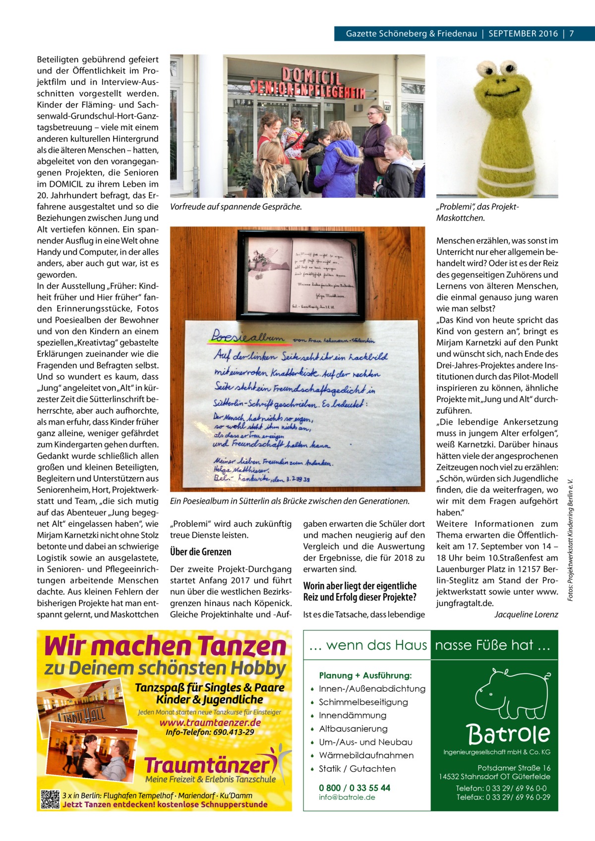 Gazette Schöneberg & Friedenau  |  September 2016  |  7  Vorfreude auf spannende Gespräche.  „Problemi“, das ProjektMaskottchen.  Ein Poesiealbum in Sütterlin als Brücke zwischen den Generationen. „Problemi“ wird auch zukünftig treue Dienste leisten.  Über die Grenzen Der zweite Projekt-Durchgang startet Anfang 2017 und führt nun über die westlichen Bezirksgrenzen hinaus nach Köpenick. Gleiche Projektinhalte und -Auf gaben erwarten die Schüler dort und machen neugierig auf den Vergleich und die Auswertung der Ergebnisse, die für 2018 zu erwarten sind.  Worin aber liegt der eigentliche Reiz und Erfolg dieser Projekte? Ist es die Tatsache, dass lebendige  Menschen erzählen, was sonst im Unterricht nur eher allgemein behandelt wird? Oder ist es der Reiz des gegenseitigen Zuhörens und Lernens von älteren Menschen, die einmal genauso jung waren wie man selbst? „Das Kind von heute spricht das Kind von gestern an“, bringt es Mirjam Karnetzki auf den Punkt und wünscht sich, nach Ende des Drei-Jahres-Projektes andere Institutionen durch das Pilot-Modell inspirieren zu können, ähnliche Projekte mit „Jung und Alt“ durchzuführen. „Die lebendige Ankersetzung muss in jungem Alter erfolgen“, weiß Karnetzki. Darüber hinaus hätten viele der angesprochenen Zeitzeugen noch viel zu erzählen: „Schön, würden sich Jugendliche finden, die da weiterfragen, wo wir mit dem Fragen aufgehört haben.“ Weitere Informationen zum Thema erwarten die Öffentlichkeit am 17. September von 14 – 18  Uhr beim 10.Straßenfest am Lauenburger Platz in 12157 Berlin-Steglitz am Stand der Projektwerkstatt sowie unter www. jungfragtalt.de. Jacqueline Lorenz  … wenn das Haus nasse Füße hat … Planung + Ausführung:   Innen-/Außenabdichtung    Schimmelbeseitigung    Innendämmung    Altbausanierung    Um-/Aus- und Neubau    Wärmebildaufnahmen    Statik / Gutachten 0 800 / 0 33 55 44 info@batrole.de  Batrole  Ingenieurgesellschaft mbH & Co. KG  Potsdamer Straße 16 14532 Stahnsdorf OT Güterfelde Telefon: 0 33 29/ 69 96 0-0 Telefax: 0 33 29/ 69 96 0-29  Fotos: Projektwerkstatt Kinderring Berlin e. V.  Beteiligten gebührend gefeiert und der Öffentlichkeit im Projektfilm und in Interview-Ausschnitten vorgestellt werden. Kinder der Fläming- und Sachsenwald-Grundschul-Hort-Ganztagsbetreuung – viele mit einem anderen kulturellen Hintergrund als die älteren Menschen – hatten, abgeleitet von den vorangegangenen Projekten, die Senioren im DOMICIL zu ihrem Leben im 20. Jahrhundert befragt, das Erfahrene ausgestaltet und so die Beziehungen zwischen Jung und Alt vertiefen können. Ein spannender Ausflug in eine Welt ohne Handy und Computer, in der alles anders, aber auch gut war, ist es geworden. In der Ausstellung „Früher: Kindheit früher und Hier früher“ fanden Erinnerungsstücke, Fotos und Poesiealben der Bewohner und von den Kindern an einem speziellen „Kreativtag“ gebastelte Erklärungen zueinander wie die Fragenden und Befragten selbst. Und so wundert es kaum, dass „Jung“ angeleitet von „Alt“ in kürzester Zeit die Sütterlinschrift beherrschte, aber auch aufhorchte, als man erfuhr, dass Kinder früher ganz alleine, weniger gefährdet zum Kindergarten gehen durften. Gedankt wurde schließlich allen großen und kleinen Beteiligten, Begleitern und Unterstützern aus Seniorenheim, Hort, Projektwerkstatt und Team, „die sich mutig auf das Abenteuer „Jung begegnet Alt“ eingelassen haben“, wie Mirjam Karnetzki nicht ohne Stolz betonte und dabei an schwierige Logistik sowie an ausgelastete, in Senioren- und Pflegeeinrichtungen arbeitende Menschen dachte. Aus kleinen Fehlern der bisherigen Projekte hat man entspannt gelernt, und Maskottchen