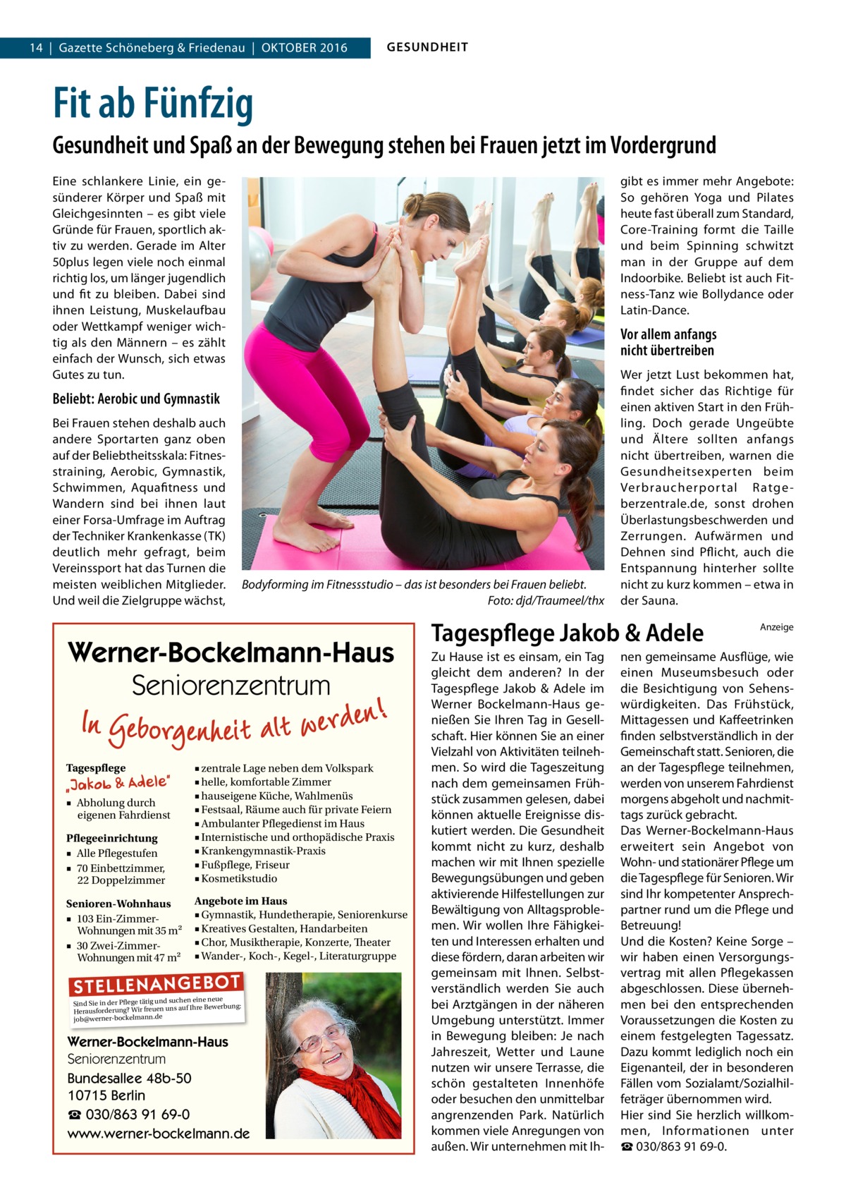 14  |  Gazette Schöneberg & Friedenau  |  Oktober 2016  GESUNDHEIT  Fit ab Fünfzig Gesundheit und Spaß an der Bewegung stehen bei Frauen jetzt im Vordergrund Eine schlankere Linie, ein gesünderer Körper und Spaß mit Gleichgesinnten – es gibt viele Gründe für Frauen, sportlich aktiv zu werden. Gerade im Alter 50plus legen viele noch einmal richtig los, um länger jugendlich und fit zu bleiben. Dabei sind ihnen Leistung, Muskelaufbau oder Wettkampf weniger wichtig als den Männern – es zählt einfach der Wunsch, sich etwas Gutes zu tun.  gibt es immer mehr Angebote: So gehören Yoga und Pilates heute fast überall zum Standard, Core-Training formt die Taille und beim Spinning schwitzt man in der Gruppe auf dem Indoorbike. Beliebt ist auch Fitness-Tanz wie Bollydance oder Latin-Dance.  Vor allem anfangs nicht übertreiben  Beliebt: Aerobic und Gymnastik Bei Frauen stehen deshalb auch andere Sportarten ganz oben auf der Beliebtheitsskala: Fitnesstraining, Aerobic, Gymnastik, Schwimmen, Aquafitness und Wandern sind bei ihnen laut einer Forsa-Umfrage im Auftrag der Techniker Krankenkasse (TK) deutlich mehr gefragt, beim Vereinssport hat das Turnen die meisten weiblichen Mitglieder. Und weil die Zielgruppe wächst,  Bodyforming im Fitnessstudio – das ist besonders bei Frauen beliebt. � Foto: djd/Traumeel/thx  Werner-Bockelmann-Haus Seniorenzentrum Tagespflege  Pflegeeinrichtung ■ Alle Pflegestufen ■ 70 Einbettzimmer, 22 Doppelzimmer  ■ zentrale Lage neben dem Volkspark ■ helle, komfortable Zimmer ■ hauseigene Küche, Wahlmenüs ■ Festsaal, Räume auch für private Feiern ■ Ambulanter Pflegedienst im Haus ■ Internistische und orthopädische Praxis ■ Krankengymnastik-Praxis ■ Fußpflege, Friseur ■ Kosmetikstudio  Senioren-Wohnhaus ■ 103 Ein-ZimmerWohnungen mit 35 m2 ■ 30 Zwei-ZimmerWohnungen mit 47 m2  Angebote im Haus ■ Gymnastik, Hundetherapie, Seniorenkurse ■ Kreatives Gestalten, Handarbeiten ■ Chor, Musiktherapie, Konzerte, Theater ■ Wander-, Koch-, Kegel-, Literaturgruppe  ■ Abholung durch eigenen Fahrdienst  ST EL LE NA NG EB OT  eine neue Sind Sie in der Pflege tätig und suchenIhre Bewerbung: auf Herausforderung? Wir freuen uns job@werner-bockelmann.de  Werner-Bockelmann-Haus Seniorenzentrum Bundesallee 48b-50 10715 Berlin ☎ 030/863 91 69-0 www.werner-bockelmann.de  Wer jetzt Lust bekommen hat, findet sicher das Richtige für einen aktiven Start in den Frühling. Doch gerade Ungeübte und Ältere sollten anfangs nicht übertreiben, warnen die Gesundheitsexperten beim Verbraucherpor tal Ratge berzentrale.de, sonst drohen Überlastungsbeschwerden und Zerrungen. Aufwärmen und Dehnen sind Pflicht, auch die Entspannung hinterher sollte nicht zu kurz kommen – etwa in der Sauna.  Tagespflege Jakob & Adele Zu Hause ist es einsam, ein Tag gleicht dem anderen? In der Tagespflege Jakob & Adele im Werner Bockelmann-Haus genießen Sie Ihren Tag in Gesellschaft. Hier können Sie an einer Vielzahl von Aktivitäten teilnehmen. So wird die Tageszeitung nach dem gemeinsamen Frühstück zusammen gelesen, dabei können aktuelle Ereignisse diskutiert werden. Die Gesundheit kommt nicht zu kurz, deshalb machen wir mit Ihnen spezielle Bewegungsübungen und geben aktivierende Hilfestellungen zur Bewältigung von Alltagsproblemen. Wir wollen Ihre Fähigkeiten und Interessen erhalten und diese fördern, daran arbeiten wir gemeinsam mit Ihnen. Selbstverständlich werden Sie auch bei Arztgängen in der näheren Umgebung unterstützt. Immer in Bewegung bleiben: Je nach Jahreszeit, Wetter und Laune nutzen wir unsere Terrasse, die schön gestalteten Innenhöfe oder besuchen den unmittelbar angrenzenden Park. Natürlich kommen viele Anregungen von außen. Wir unternehmen mit Ih Anzeige  nen gemeinsame Ausflüge, wie einen Museumsbesuch oder die Besichtigung von Sehenswürdigkeiten. Das Frühstück, Mittagessen und Kaffeetrinken finden selbstverständlich in der Gemeinschaft statt. Senioren, die an der Tagespflege teilnehmen, werden von unserem Fahrdienst morgens abgeholt und nachmittags zurück gebracht. Das Werner-Bockelmann-Haus erweitert sein Angebot von Wohn- und stationärer Pflege um die Tagespflege für Senioren. Wir sind Ihr kompetenter Ansprechpartner rund um die Pflege und Betreuung! Und die Kosten? Keine Sorge – wir haben einen Versorgungsvertrag mit allen Pflegekassen abgeschlossen. Diese übernehmen bei den entsprechenden Voraussetzungen die Kosten zu einem festgelegten Tagessatz. Dazu kommt lediglich noch ein Eigenanteil, der in besonderen Fällen vom Sozialamt/Sozialhilfeträger übernommen wird. Hier sind Sie herzlich willkommen, Informationen unter ☎ 030/863 91 69-0.