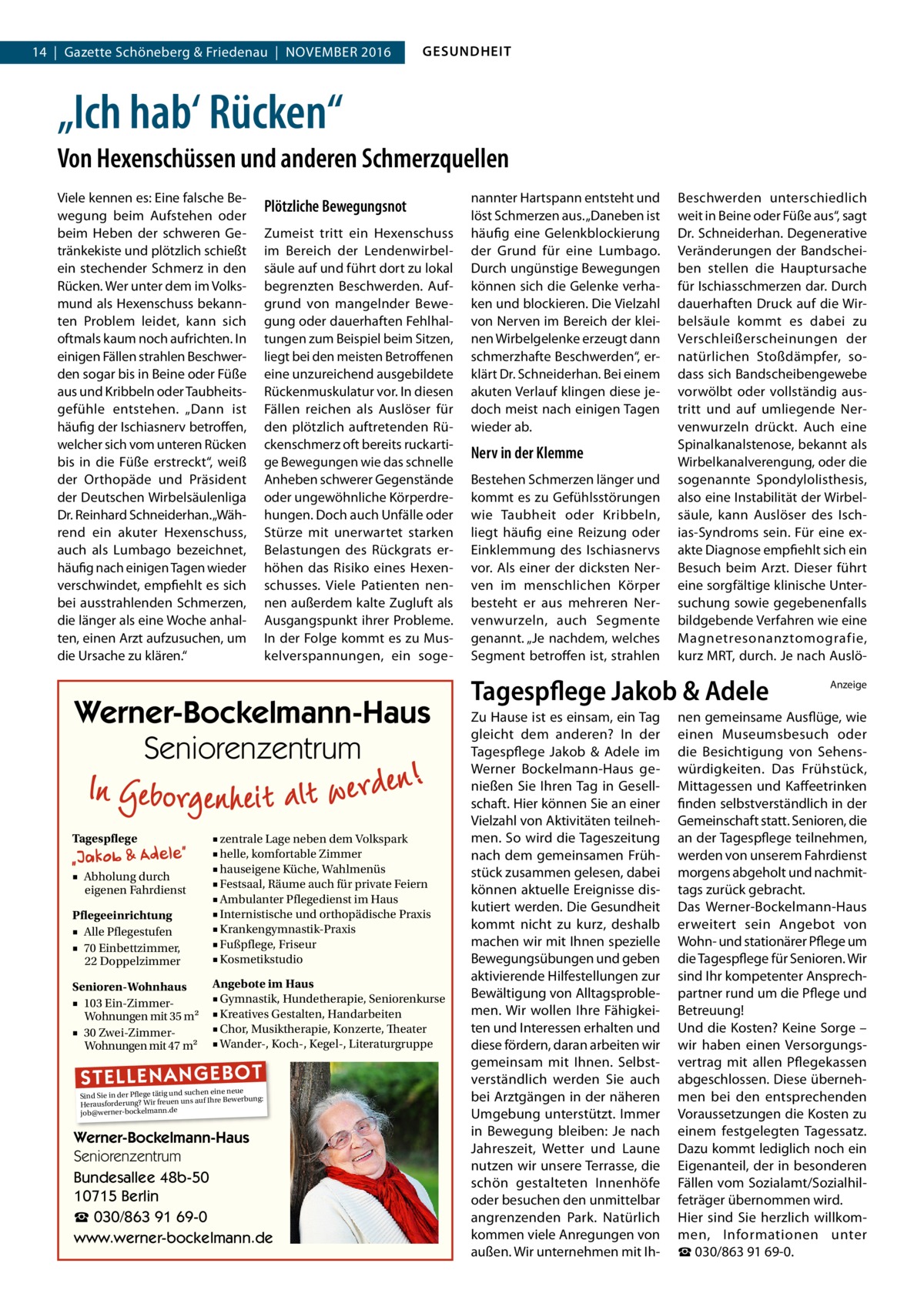 14  |  Gazette Schöneberg & Friedenau  |  November 2016  GESUNDHEIT  „Ich hab‘ Rücken“ Von Hexenschüssen und anderen Schmerzquellen Viele kennen es: Eine falsche Bewegung beim Aufstehen oder beim Heben der schweren Getränkekiste und plötzlich schießt ein stechender Schmerz in den Rücken. Wer unter dem im Volksmund als Hexenschuss bekannten Problem leidet, kann sich oftmals kaum noch aufrichten. In einigen Fällen strahlen Beschwerden sogar bis in Beine oder Füße aus und Kribbeln oder Taubheitsgefühle entstehen. „Dann ist häufig der Ischiasnerv betroffen, welcher sich vom unteren Rücken bis in die Füße erstreckt“, weiß der Orthopäde und Präsident der Deutschen Wirbelsäulenliga Dr. Reinhard Schneiderhan. „Während ein akuter Hexenschuss, auch als Lumbago bezeichnet, häufig nach einigen Tagen wieder verschwindet, empfiehlt es sich bei ausstrahlenden Schmerzen, die länger als eine Woche anhalten, einen Arzt aufzusuchen, um die Ursache zu klären.“  Plötzliche Bewegungsnot Zumeist tritt ein Hexenschuss im Bereich der Lendenwirbelsäule auf und führt dort zu lokal begrenzten Beschwerden. Aufgrund von mangelnder Bewegung oder dauerhaften Fehlhaltungen zum Beispiel beim Sitzen, liegt bei den meisten Betroffenen eine unzureichend ausgebildete Rückenmuskulatur vor. In diesen Fällen reichen als Auslöser für den plötzlich auftretenden Rückenschmerz oft bereits ruckartige Bewegungen wie das schnelle Anheben schwerer Gegenstände oder ungewöhnliche Körperdrehungen. Doch auch Unfälle oder Stürze mit unerwartet starken Belastungen des Rückgrats erhöhen das Risiko eines Hexenschusses. Viele Patienten nennen außerdem kalte Zugluft als Ausgangspunkt ihrer Probleme. In der Folge kommt es zu Muskelverspannungen, ein soge Werner-Bockelmann-Haus Seniorenzentrum Tagespflege  Pflegeeinrichtung ■ Alle Pflegestufen ■ 70 Einbettzimmer, 22 Doppelzimmer  ■ zentrale Lage neben dem Volkspark ■ helle, komfortable Zimmer ■ hauseigene Küche, Wahlmenüs ■ Festsaal, Räume auch für private Feiern ■ Ambulanter Pflegedienst im Haus ■ Internistische und orthopädische Praxis ■ Krankengymnastik-Praxis ■ Fußpflege, Friseur ■ Kosmetikstudio  Senioren-Wohnhaus ■ 103 Ein-ZimmerWohnungen mit 35 m2 ■ 30 Zwei-ZimmerWohnungen mit 47 m2  Angebote im Haus ■ Gymnastik, Hundetherapie, Seniorenkurse ■ Kreatives Gestalten, Handarbeiten ■ Chor, Musiktherapie, Konzerte, Theater ■ Wander-, Koch-, Kegel-, Literaturgruppe  ■ Abholung durch eigenen Fahrdienst  ST EL LE NA NG EB OT  eine neue Sind Sie in der Pflege tätig und suchenIhre Bewerbung: auf Herausforderung? Wir freuen uns job@werner-bockelmann.de  Werner-Bockelmann-Haus Seniorenzentrum Bundesallee 48b-50 10715 Berlin ☎ 030/863 91 69-0 www.werner-bockelmann.de  nannter Hartspann entsteht und löst Schmerzen aus. „Daneben ist häufig eine Gelenkblockierung der Grund für eine Lumbago. Durch ungünstige Bewegungen können sich die Gelenke verhaken und blockieren. Die Vielzahl von Nerven im Bereich der kleinen Wirbelgelenke erzeugt dann schmerzhafte Beschwerden“, erklärt Dr. Schneiderhan. Bei einem akuten Verlauf klingen diese jedoch meist nach einigen Tagen wieder ab.  Nerv in der Klemme Bestehen Schmerzen länger und kommt es zu Gefühlsstörungen wie Taubheit oder Kribbeln, liegt häufig eine Reizung oder Einklemmung des Ischiasnervs vor. Als einer der dicksten Nerven im menschlichen Körper besteht er aus mehreren Nervenwurzeln, auch Segmente genannt. „Je nachdem, welches Segment betroffen ist, strahlen  Beschwerden unterschiedlich weit in Beine oder Füße aus“, sagt Dr. Schneiderhan. Degenerative Veränderungen der Bandscheiben stellen die Hauptursache für Ischiasschmerzen dar. Durch dauerhaften Druck auf die Wirbelsäule kommt es dabei zu Verschleißerscheinungen der natürlichen Stoßdämpfer, sodass sich Bandscheibengewebe vorwölbt oder vollständig austritt und auf umliegende Nervenwurzeln drückt. Auch eine Spinalkanalstenose, bekannt als Wirbelkanalverengung, oder die sogenannte Spondylolisthesis, also eine Instabilität der Wirbelsäule, kann Auslöser des Ischias-Syndroms sein. Für eine exakte Diagnose empfiehlt sich ein Besuch beim Arzt. Dieser führt eine sorgfältige klinische Untersuchung sowie gegebenenfalls bildgebende Verfahren wie eine Magnetresonanztomografie, kurz MRT, durch. Je nach Auslö Tagespflege Jakob & Adele Zu Hause ist es einsam, ein Tag gleicht dem anderen? In der Tagespflege Jakob & Adele im Werner Bockelmann-Haus genießen Sie Ihren Tag in Gesellschaft. Hier können Sie an einer Vielzahl von Aktivitäten teilnehmen. So wird die Tageszeitung nach dem gemeinsamen Frühstück zusammen gelesen, dabei können aktuelle Ereignisse diskutiert werden. Die Gesundheit kommt nicht zu kurz, deshalb machen wir mit Ihnen spezielle Bewegungsübungen und geben aktivierende Hilfestellungen zur Bewältigung von Alltagsproblemen. Wir wollen Ihre Fähigkeiten und Interessen erhalten und diese fördern, daran arbeiten wir gemeinsam mit Ihnen. Selbstverständlich werden Sie auch bei Arztgängen in der näheren Umgebung unterstützt. Immer in Bewegung bleiben: Je nach Jahreszeit, Wetter und Laune nutzen wir unsere Terrasse, die schön gestalteten Innenhöfe oder besuchen den unmittelbar angrenzenden Park. Natürlich kommen viele Anregungen von außen. Wir unternehmen mit Ih Anzeige  nen gemeinsame Ausflüge, wie einen Museumsbesuch oder die Besichtigung von Sehenswürdigkeiten. Das Frühstück, Mittagessen und Kaffeetrinken finden selbstverständlich in der Gemeinschaft statt. Senioren, die an der Tagespflege teilnehmen, werden von unserem Fahrdienst morgens abgeholt und nachmittags zurück gebracht. Das Werner-Bockelmann-Haus erweitert sein Angebot von Wohn- und stationärer Pflege um die Tagespflege für Senioren. Wir sind Ihr kompetenter Ansprechpartner rund um die Pflege und Betreuung! Und die Kosten? Keine Sorge – wir haben einen Versorgungsvertrag mit allen Pflegekassen abgeschlossen. Diese übernehmen bei den entsprechenden Voraussetzungen die Kosten zu einem festgelegten Tagessatz. Dazu kommt lediglich noch ein Eigenanteil, der in besonderen Fällen vom Sozialamt/Sozialhilfeträger übernommen wird. Hier sind Sie herzlich willkommen, Informationen unter ☎ 030/863 91 69-0.