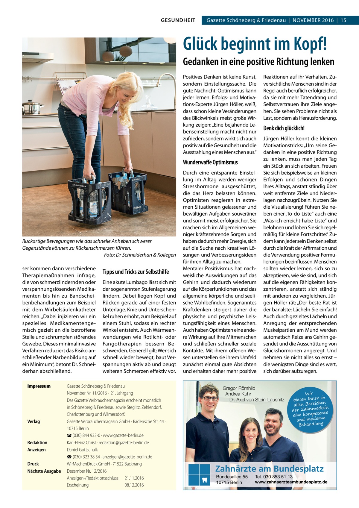 GESUNDHEIT  Gazette Schöneberg & Friedenau  |  November 2016  |  15  Glück beginnt im Kopf! Gedanken in eine positive Richtung lenken Positives Denken ist keine Kunst, sondern Einstellungssache. Die gute Nachricht: Optimismus kann jeder lernen. Erfolgs- und Motivations-Experte Jürgen Höller, weiß, dass schon kleine Veränderungen des Blickwinkels meist große Wirkung zeigen: „Eine bejahende Lebenseinstellung macht nicht nur zufrieden, sondern wirkt sich auch positiv auf die Gesundheit und die Ausstrahlung eines Menschen aus.“  Wunderwaffe Optimismus  Ruckartige Bewegungen wie das schnelle Anheben schwerer Gegenstände können zu Rückenschmerzen führen. � Foto: Dr Schneiderhan & Kollegen ser kommen dann verschiedene Therapiemaßnahmen infrage, die von schmerzlindernden oder verspannungslösenden Medikamenten bis hin zu Bandscheibenbehandlungen zum Beispiel mit dem Wirbelsäulenkatheter reichen. „Dabei injizieren wir ein spezielles Medikamentengemisch gezielt an die betroffene Stelle und schrumpfen störendes Gewebe. Dieses minimalinvasive Verfahren reduziert das Risiko anschließender Narbenbildung auf ein Minimum“, betont Dr. Schneiderhan abschließend. Impressum	  Verlag	  Redaktion	 Anzeigen	 Druck	 Nächste Ausgabe	  Tipps und Tricks zur Selbsthilfe Eine akute Lumbago lässt sich mit der sogenannten Stufenlagerung lindern. Dabei liegen Kopf und Rücken gerade auf einer festen Unterlage. Knie und Unterschenkel ruhen erhöht, zum Beispiel auf einem Stuhl, sodass ein rechter Winkel entsteht. Auch Wärmeanwendungen wie Rotlicht- oder Fangotherapien bessern Beschwerden. Generell gilt: Wer sich schnell wieder bewegt, baut Verspannungen aktiv ab und beugt weiteren Schmerzen effektiv vor.  Gazette Schöneberg & Friedenau November Nr. 11/2016 ·  21. Jahrgang Das Gazette Verbrauchermagazin erscheint monatlich in Schöneberg & Friedenau sowie Steglitz, Zehlendorf, Charlottenburg und Wilmersdorf. Gazette Verbrauchermagazin GmbH · Badensche Str. 44 · 10715 Berlin ☎ (030) 844 933-0 · www.gazette-berlin.de Karl-Heinz Christ · redaktion@gazette-berlin.de Daniel Gottschalk ☎ (030) 323 38 54 · anzeigen@gazette-berlin.de WirMachenDruck GmbH · 71522 Backnang Dezember Nr. 12/2016 Anzeigen-/Redaktionsschluss	21.11.2016 Erscheinung	08.12.2016  Durch eine entspannte Einstellung im Alltag werden weniger Stresshormone ausgeschüttet, die das Herz belasten können. Optimisten reagieren in extremen Situationen gelassener und bewältigen Aufgaben souveräner und somit meist erfolgreicher. Sie machen sich im Allgemeinen weniger kräftezehrende Sorgen und haben dadurch mehr Energie, sich auf die Suche nach kreativen Lösungen und Verbesserungsideen für ihren Alltag zu machen. Mentaler Positivismus hat nachweisliche Auswirkungen auf das Gehirn und dadurch wiederum auf die Körperfunktionen und das allgemeine körperliche und seelische Wohlbefinden. Sogenanntes Kraftdenken steigert daher die physische und psychische Leistungsfähigkeit eines Menschen. Auch haben Optimisten eine andere Wirkung auf ihre Mitmenschen und schließen schneller soziale Kontakte. Mit ihrem offenen Wesen unterstellen sie ihrem Umfeld zunächst einmal gute Absichten und erhalten daher mehr positive  Reaktionen auf ihr Verhalten. Zuversichtliche Menschen sind in der Regel auch beruflich erfolgreicher, da sie mit mehr Tatendrang und Selbstvertrauen ihre Ziele angehen. Sie sehen Probleme nicht als Last, sondern als Herausforderung.  Denk dich glücklich! Jürgen Höller kennt die kleinen Motivationstricks: „Um seine Gedanken in eine positive Richtung zu lenken, muss man jeden Tag ein Stück an sich arbeiten. Freuen Sie sich beispielsweise an kleinen Erfolgen und schönen Dingen Ihres Alltags, anstatt ständig über weit entfernte Ziele und Niederlagen nachzugrübeln. Nutzen Sie die Visualisierung! Führen Sie neben einer „To-do-Liste“ auch eine „Was-ich-erreicht-habe-Liste“ und belohnen und loben Sie sich regelmäßig für kleine Fortschritte.“ Zudem kann jeder sein Denken selbst durch die Kraft der Affirmation und die Verwendung positiver Formulierungen beeinflussen. Menschen sollten wieder lernen, sich so zu akzeptieren, wie sie sind, und sich auf die eigenen Fähigkeiten konzentrieren, anstatt sich ständig mit anderen zu vergleichen. Jürgen Höller rät: „Der beste Rat ist der banalste: Lächeln Sie einfach! Auch durch gezieltes Lächeln und Anregung der entsprechenden Muskelpartien am Mund werden automatisch Reize ans Gehirn gesendet und die Ausschüttung von Glückshormonen angeregt. Und nehmen sie nicht alles so ernst – die wenigsten Dinge sind es wert, sich darüber aufzuregen.  Gregor Römhild Andrea Kuhr Dr. Axel von Stein-Lausnitz  Wir in bieten Ihnen en allen Bereich izin der Zahnmed nte eine kompete und moderne . Behandlung  Zahnärzte am Bundesplatz Bundesallee 55 10715 Berlin  Tel. 030 853 51 13  www.zahnaerzteambundesplatz.de