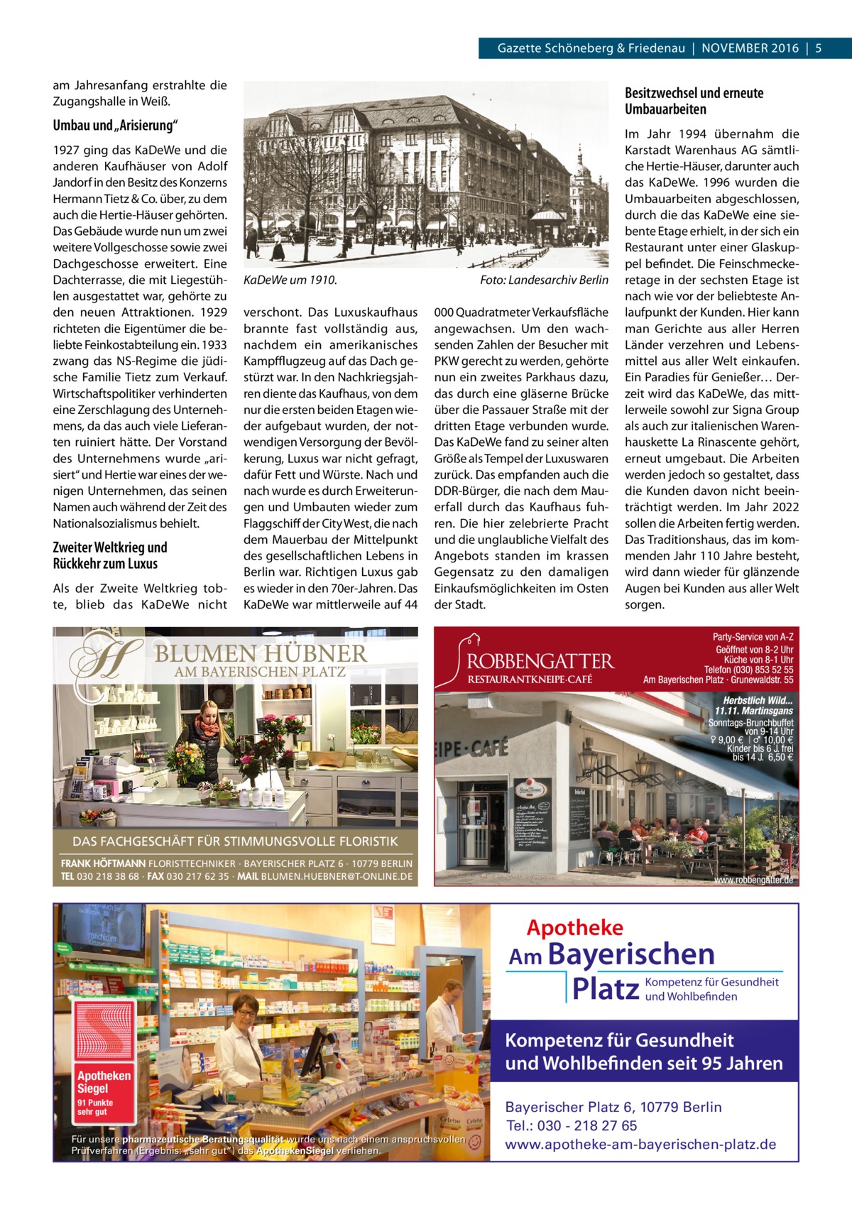 Gazette Schöneberg & Friedenau  |  November 2016  |  5 am Jahresanfang erstrahlte die Zugangshalle in Weiß.  Besitzwechsel und erneute Umbauarbeiten  Umbau und „Arisierung“ 1927 ging das KaDeWe und die anderen Kaufhäuser von Adolf Jandorf in den Besitz des Konzerns Hermann Tietz & Co. über, zu dem auch die Hertie-Häuser gehörten. Das Gebäude wurde nun um zwei weitere Vollgeschosse sowie zwei Dachgeschosse erweitert. Eine Dachterrasse, die mit Liegestühlen ausgestattet war, gehörte zu den neuen Attraktionen. 1929 richteten die Eigentümer die beliebte Feinkostabteilung ein. 1933 zwang das NS-Regime die jüdische Familie Tietz zum Verkauf. Wirtschaftspolitiker verhinderten eine Zerschlagung des Unternehmens, da das auch viele Lieferanten ruiniert hätte. Der Vorstand des Unternehmens wurde „arisiert“ und Hertie war eines der wenigen Unternehmen, das seinen Namen auch während der Zeit des Nationalsozialismus behielt.  Zweiter Weltkrieg und Rückkehr zum Luxus Als der Zweite Weltkrieg tobte, blieb das KaDeWe nicht  KaDeWe um 1910.� verschont. Das Luxuskaufhaus brannte fast vollständig aus, nachdem ein amerikanisches Kampfflugzeug auf das Dach gestürzt war. In den Nachkriegsjahren diente das Kaufhaus, von dem nur die ersten beiden Etagen wieder aufgebaut wurden, der notwendigen Versorgung der Bevölkerung, Luxus war nicht gefragt, dafür Fett und Würste. Nach und nach wurde es durch Erweiterungen und Umbauten wieder zum Flaggschiff der City West, die nach dem Mauerbau der Mittelpunkt des gesellschaftlichen Lebens in Berlin war. Richtigen Luxus gab es wieder in den 70er-Jahren. Das KaDeWe war mittlerweile auf 44  Foto: Landesarchiv Berlin 000 Quadratmeter Verkaufsfläche angewachsen. Um den wachsenden Zahlen der Besucher mit PKW gerecht zu werden, gehörte nun ein zweites Parkhaus dazu, das durch eine gläserne Brücke über die Passauer Straße mit der dritten Etage verbunden wurde. Das KaDeWe fand zu seiner alten Größe als Tempel der Luxuswaren zurück. Das empfanden auch die DDR-Bürger, die nach dem Mauerfall durch das Kaufhaus fuhren. Die hier zelebrierte Pracht und die unglaubliche Vielfalt des Angebots standen im krassen Gegensatz zu den damaligen Einkaufsmöglichkeiten im Osten der Stadt.  Im Jahr 1994 übernahm die Karstadt Warenhaus AG sämtliche Hertie-Häuser, darunter auch das KaDeWe. 1996 wurden die Umbauarbeiten abgeschlossen, durch die das KaDeWe eine siebente Etage erhielt, in der sich ein Restaurant unter einer Glaskuppel befindet. Die Feinschmeckeretage in der sechsten Etage ist nach wie vor der beliebteste Anlaufpunkt der Kunden. Hier kann man Gerichte aus aller Herren Länder verzehren und Lebensmittel aus aller Welt einkaufen. Ein Paradies für Genießer… Derzeit wird das KaDeWe, das mittlerweile sowohl zur Signa Group als auch zur italienischen Warenhauskette La Rinascente gehört, erneut umgebaut. Die Arbeiten werden jedoch so gestaltet, dass die Kunden davon nicht beeinträchtigt werden. Im Jahr 2022 sollen die Arbeiten fertig werden. Das Traditionshaus, das im kommenden Jahr 110 Jahre besteht, wird dann wieder für glänzende Augen bei Kunden aus aller Welt sorgen.  DAS FACHGESCHÄFT FÜR STIMMUNGSVOLLE FLORISTIK FRANK HÖFTMANN FLORISTTECHNIKER · BAYERISCHER PLATZ 6 · 10779 BERLIN TEL 030 218 38 68 · FAX 030 217 62 35 · MAIL BLUMEN.HUEBNER@T-ONLINE.DE  Apotheke Am Bayerischen  Platz  Apotheken Siegel 91 Punkte sehr gut  Für unsere pharmazeutische Beratungsqualität wurde uns nach einem anspruchsvollen Prüfverfahren (Ergebnis: „sehr gut“) das ApothekenSiegel verliehen.  Kompetenz für Gesundheit und Wohlbefinden  Kompetenz für Gesundheit und Wohlbefinden seit 95 Jahren Bayerischer Platz 6, 10779 Berlin Tel.: 030 - 218 27 65 www.apotheke-am-bayerischen-platz.de