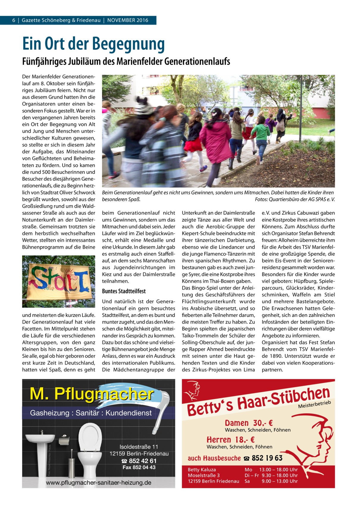 6  |  Gazette Schöneberg & Friedenau  |  November 2016  Ein Ort der Begegnung Fünfjähriges Jubiläum des Marienfelder Generationenlaufs Der Marienfelder Generationenlauf am 8. Oktober sein fünfjähriges Jubiläum feiern. Nicht nur aus diesem Grund hatten ihn die Organisatoren unter einen besonderen Fokus gestellt. War er in den vergangenen Jahren bereits ein Ort der Begegnung von Alt und Jung und Menschen unterschiedlicher Kulturen gewesen, so stellte er sich in diesem Jahr der Aufgabe, das Miteinander von Geflüchteten und Beheimateten zu fördern. Und so kamen die rund 500 Besucherinnen und Besucher des diesjährigen Generationenlaufs, die zu Beginn herzlich von Stadtrat Oliver Schworck begrüßt wurden, sowohl aus der Großsiedlung rund um die Waldsassener Straße als auch aus der Notunterkunft an der Daimlerstraße. Gemeinsam trotzten sie dem herbstlich wechselhaften Wetter, stellten ein interessantes Bühnenprogramm auf die Beine  Beim Generationenlauf geht es nicht ums Gewinnen, sondern ums Mitmachen. Dabei hatten die Kinder ihren besonderen Spaß.� Fotos: Quartiersbüro der AG SPAS e. V. beim Generationenlauf nicht ums Gewinnen, sondern um das Mitmachen und dabei sein. Jeder Läufer wird im Ziel beglückwünscht, erhält eine Medaille und eine Urkunde. In diesem Jahr gab es erstmalig auch einen Staffellauf, an dem sechs Mannschaften aus Jugendeinrichtungen im Kiez und aus der Daimlerstraße teilnahmen.  Buntes Stadtteilfest  und meisterten die kurzen Läufe. Der Generationenlauf hat viele Facetten. Im Mittelpunkt stehen die Läufe für die verschiedenen Altersgruppen, von den ganz Kleinen bis hin zu den Senioren. Sie alle, egal ob hier geboren oder erst kurze Zeit in Deutschland, hatten viel Spaß, denn es geht  Und natürlich ist der Generationenlauf ein gern besuchtes Stadtteilfest, an dem es bunt und munter zugeht, und das den Menschen die Möglichkeit gibt, miteinander ins Gespräch zu kommen. Dazu bot das schöne und vielseitige Bühnenangebot jede Menge Anlass, denn es war ein Ausdruck des internationalen Publikums. Die Mädchentanzgruppe der  M. Pflugmacher Gasheizung : Sanitär : Kundendienst  Unterkunft an der Daimlerstraße zeigte Tänze aus aller Welt und auch die Aerobic-Gruppe der Kiepert-Schule beeindruckte mit ihrer tänzerischen Darbietung, ebenso wie die Linedancer und die junge Flamenco-Tänzerin mit ihren spanischen Rhythmen. Zu bestaunen gab es auch zwei junge Syrer, die eine Kostprobe ihres Könnens im Thai-Boxen gaben. Das Bingo-Spiel unter der Anleitung des Geschäftsführers der Flüchtlingsunterkunft wurde ins Arabische übersetzt, und so fieberten alle Teilnehmer darum, die meisten Treffer zu haben. Zu Beginn spielten die japanischen Taiko-Trommeln der Schüler der Solling-Oberschule auf, der junge Rapper Ahmed beeindruckte mit seinen unter die Haut gehenden Texten und die Kinder des Zirkus-Projektes von Lima  e. V. und Zirkus Cabuwazi gaben eine Kostprobe ihres artistischen Könnens. Zum Abschluss durfte sich Organisator Stefan Behrendt freuen: Alloheim überreichte ihm für die Arbeit des TSV Marienfelde eine großzügige Spende, die beim Eis-Event in der Seniorenresidenz gesammelt worden war. Besonders für die Kinder wurde viel geboten: Hüpfburg, Spieleparcours, Glücksräder, Kinderschminken, Waffeln am Stiel und mehrere Bastelangebote. Die Erwachsenen hatten Gelegenheit, sich an den zahlreichen Infoständen der beteiligten Einrichtungen über deren vielfältige Angebote zu informieren. Organisiert hat das Fest Stefan Behrendt vom TSV Marienfelde 1890. Unterstützt wurde er dabei von vielen Kooperationspartnern.  n  bche ü t S r a a y‘s H  Bett  etrieb Meisterb  Damen 30,- €  Foto: Robert Kneschke / Fotolia  Waschen, Schneiden, Föhnen  Isoldestraße 11 12159 Berlin-Friedenau  ☎ 852 42 61 Fax 852 04 43  www.pflugmacher-sanitaer-heizung.de  Herren 18,- €  Waschen, Schneiden, Föhnen  auch Hausbesuche ☎ 852 19 63 Betty Kaluza Moselstraße 3 12159 Berlin Friedenau  Mo 13.00 – 18.00 Uhr Di – Fr 9.30 – 18.00 Uhr Sa 9.00 – 13.00 Uhr