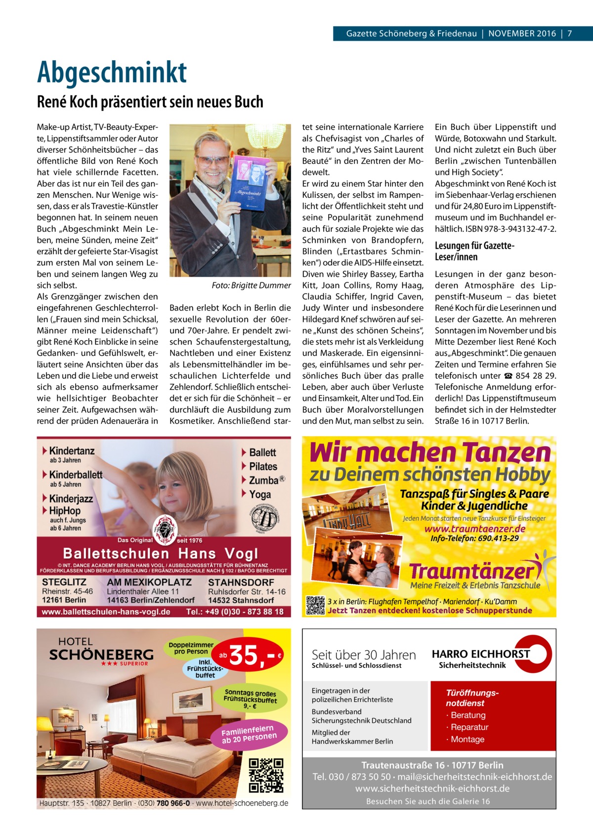 Gazette Schöneberg & Friedenau  |  November 2016  |  7  Abgeschminkt René Koch präsentiert sein neues Buch Make-up Artist, TV-Beauty-Experte, Lippenstiftsammler oder Autor diverser Schönheitsbücher – das öffentliche Bild von René Koch hat viele schillernde Facetten. Aber das ist nur ein Teil des ganzen Menschen. Nur Wenige wissen, dass er als Travestie-Künstler begonnen hat. In seinem neuen Buch „Abgeschminkt Mein Leben, meine Sünden, meine Zeit“ erzählt der gefeierte Star-Visagist zum ersten Mal von seinem Leben und seinem langen Weg zu sich selbst. Als Grenzgänger zwischen den eingefahrenen Geschlechterrollen („Frauen sind mein Schicksal, Männer meine Leidenschaft“) gibt René Koch Einblicke in seine Gedanken- und Gefühlswelt, erläutert seine Ansichten über das Leben und die Liebe und erweist sich als ebenso aufmerksamer wie hellsichtiger Beobachter seiner Zeit. Aufgewachsen während der prüden Adenauerära in  �  Foto: Brigitte Dummer  Baden erlebt Koch in Berlin die sexuelle Revolution der 60erund 70er-Jahre. Er pendelt zwischen Schaufenstergestaltung, Nachtleben und einer Existenz als Lebensmittelhändler im beschaulichen Lichterfelde und Zehlendorf. Schließlich entscheidet er sich für die Schönheit – er durchläuft die Ausbildung zum Kosmetiker. Anschließend star Doppelzimmer pro Person ★★★ SUPERIOR  ab Inkl. Frühstücksbuffet  35, €  Sonntags großes Frühstücksbuffet 9,- €  iern Familienfe nen so ab 20 Per  tet seine internationale Karriere als Chefvisagist von „Charles of the Ritz“ und „Yves Saint Laurent Beauté“ in den Zentren der Modewelt. Er wird zu einem Star hinter den Kulissen, der selbst im Rampenlicht der Öffentlichkeit steht und seine Popularität zunehmend auch für soziale Projekte wie das Schminken von Brandopfern, Blinden („Ertastbares Schminken“) oder die AIDS-Hilfe einsetzt. Diven wie Shirley Bassey, Eartha Kitt, Joan Collins, Romy Haag, Claudia Schiffer, Ingrid Caven, Judy Winter und insbesondere Hildegard Knef schwören auf seine „Kunst des schönen Scheins“, die stets mehr ist als Verkleidung und Maskerade. Ein eigensinniges, einfühlsames und sehr persönliches Buch über das pralle Leben, aber auch über Verluste und Einsamkeit, Alter und Tod. Ein Buch über Moralvorstellungen und den Mut, man selbst zu sein.  Ein Buch über Lippenstift und Würde, Botoxwahn und Starkult. Und nicht zuletzt ein Buch über Berlin „zwischen Tuntenbällen und High Society“. Abgeschminkt von René Koch ist im Siebenhaar-Verlag erschienen und für 24,80 Euro im Lippenstiftmuseum und im Buchhandel erhältlich. ISBN 978-3-943132-47-2.  Lesungen für GazetteLeser/innen Lesungen in der ganz besonderen Atmosphäre des Lippenstift-Museum – das bietet René Koch für die Leserinnen und Leser der Gazette. An mehreren Sonntagen im November und bis Mitte Dezember liest René Koch aus „Abgeschminkt“. Die genauen Zeiten und Termine erfahren Sie telefonisch unter ☎  854  28  29. Telefonische Anmeldung erforderlich! Das Lippenstiftmuseum befindet sich in der Helmstedter Straße 16 in 10717 Berlin.  Seit über 30 Jahren Schlüssel- und Schlossdienst  Eingetragen in der polizeilichen Errichterliste Bundesverband Sicherungstechnik Deutschland Mitglied der Handwerkskammer Berlin  Türöffnungsnotdienst · Beratung · Reparatur · Montage  Trautenaustraße 16 · 10717 Berlin Tel. 030 / 873 50 50 · mail@sicherheitstechnik-eichhorst.de www.sicherheitstechnik-eichhorst.de Hauptstr. 135 · 10827 Berlin · (030) 780 966-0 · www.hotel-schoeneberg.de  Besuchen Sie auch die Galerie 16