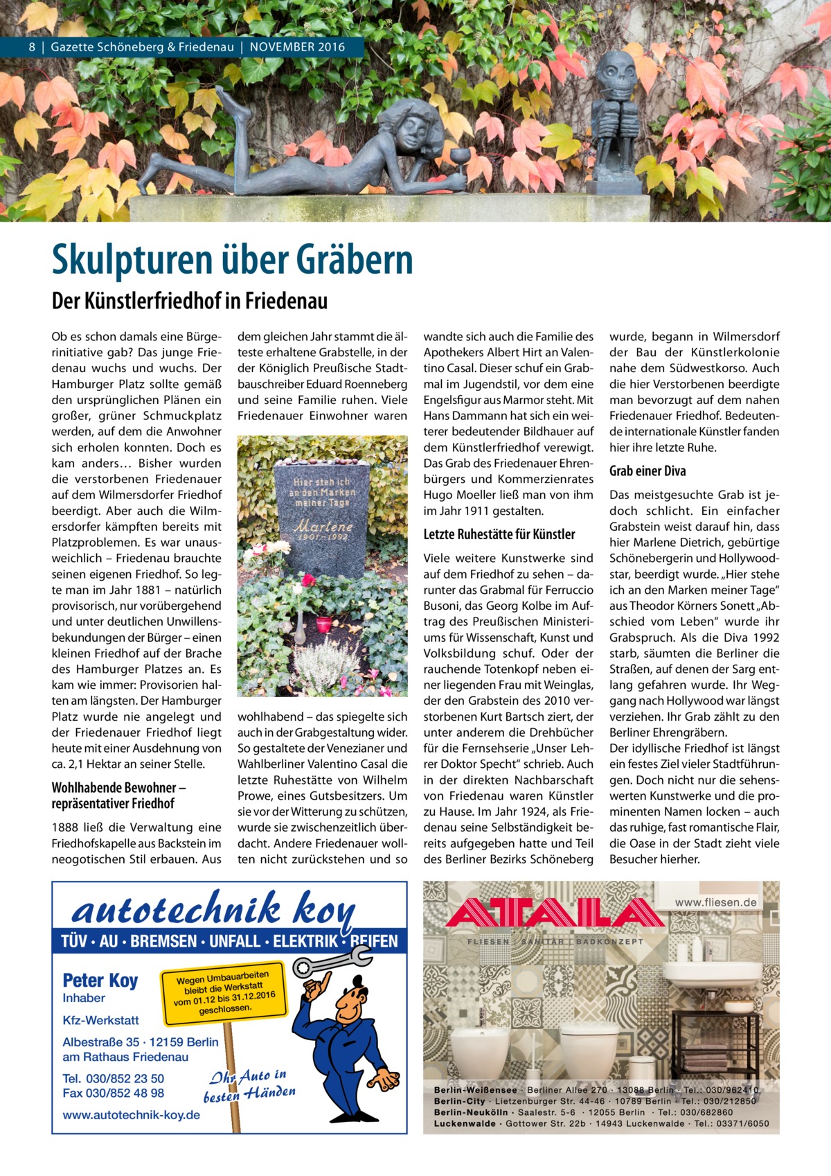 8  |  Gazette Schöneberg & Friedenau  |  November 2016  Skulpturen über Gräbern Der Künstlerfriedhof in Friedenau Ob es schon damals eine Bürgerinitiative gab? Das junge Friedenau wuchs und wuchs. Der Hamburger Platz sollte gemäß den ursprünglichen Plänen ein großer, grüner Schmuckplatz werden, auf dem die Anwohner sich erholen konnten. Doch es kam anders… Bisher wurden die verstorbenen Friedenauer auf dem Wilmersdorfer Friedhof beerdigt. Aber auch die Wilmersdorfer kämpften bereits mit Platzproblemen. Es war unausweichlich – Friedenau brauchte seinen eigenen Friedhof. So legte man im Jahr 1881 – natürlich provisorisch, nur vorübergehend und unter deutlichen Unwillensbekundungen der Bürger – einen kleinen Friedhof auf der Brache des Hamburger Platzes an. Es kam wie immer: Provisorien halten am längsten. Der Hamburger Platz wurde nie angelegt und der Friedenauer Friedhof liegt heute mit einer Ausdehnung von ca. 2,1 Hektar an seiner Stelle.  Wohlhabende Bewohner – repräsentativer Friedhof 1888 ließ die Verwaltung eine Friedhofskapelle aus Backstein im neogotischen Stil erbauen. Aus  dem gleichen Jahr stammt die älteste erhaltene Grabstelle, in der der Königlich Preußische Stadtbauschreiber Eduard Roenneberg und seine Familie ruhen. Viele Friedenauer Einwohner waren  Letzte Ruhestätte für Künstler  wohlhabend – das spiegelte sich auch in der Grabgestaltung wider. So gestaltete der Venezianer und Wahlberliner Valentino Casal die letzte Ruhestätte von Wilhelm Prowe, eines Gutsbesitzers. Um sie vor der Witterung zu schützen, wurde sie zwischenzeitlich überdacht. Andere Friedenauer wollten nicht zurückstehen und so  autotechnik koy  TÜV · AU · BREMSEN · UNFALL · ELEKTRIK · REIFEN  Peter Koy Inhaber  Kfz-Werkstatt  uarbeiten Wegen Umba statt bleibt die Werk 31.12.2016 bis .12 01 m vo . geschlossen  Albestraße 35 · 12159 Berlin am Rathaus Friedenau Tel. 030/852 23 50 Fax 030/852 48 98 www.autotechnik-koy.de  wandte sich auch die Familie des Apothekers Albert Hirt an Valentino Casal. Dieser schuf ein Grabmal im Jugendstil, vor dem eine Engelsfigur aus Marmor steht. Mit Hans Dammann hat sich ein weiterer bedeutender Bildhauer auf dem Künstlerfriedhof verewigt. Das Grab des Friedenauer Ehrenbürgers und Kommerzienrates Hugo Moeller ließ man von ihm im Jahr 1911 gestalten.  Ihr Auto in besten Händen  Viele weitere Kunstwerke sind auf dem Friedhof zu sehen – darunter das Grabmal für Ferruccio Busoni, das Georg Kolbe im Auftrag des Preußischen Ministeriums für Wissenschaft, Kunst und Volksbildung schuf. Oder der rauchende Totenkopf neben einer liegenden Frau mit Weinglas, der den Grabstein des 2010 verstorbenen Kurt Bartsch ziert, der unter anderem die Drehbücher für die Fernsehserie „Unser Lehrer Doktor Specht“ schrieb. Auch in der direkten Nachbarschaft von Friedenau waren Künstler zu Hause. Im Jahr 1924, als Friedenau seine Selbständigkeit bereits aufgegeben hatte und Teil des Berliner Bezirks Schöneberg  wurde, begann in Wilmersdorf der Bau der Künstlerkolonie nahe dem Südwestkorso. Auch die hier Verstorbenen beerdigte man bevorzugt auf dem nahen Friedenauer Friedhof. Bedeutende internationale Künstler fanden hier ihre letzte Ruhe.  Grab einer Diva Das meistgesuchte Grab ist jedoch schlicht. Ein einfacher Grabstein weist darauf hin, dass hier Marlene Dietrich, gebürtige Schönebergerin und Hollywoodstar, beerdigt wurde. „Hier stehe ich an den Marken meiner Tage“ aus Theodor Körners Sonett „Abschied vom Leben“ wurde ihr Grabspruch. Als die Diva 1992 starb, säumten die Berliner die Straßen, auf denen der Sarg entlang gefahren wurde. Ihr Weggang nach Hollywood war längst verziehen. Ihr Grab zählt zu den Berliner Ehrengräbern. Der idyllische Friedhof ist längst ein festes Ziel vieler Stadtführungen. Doch nicht nur die sehenswerten Kunstwerke und die prominenten Namen locken – auch das ruhige, fast romantische Flair, die Oase in der Stadt zieht viele Besucher hierher.