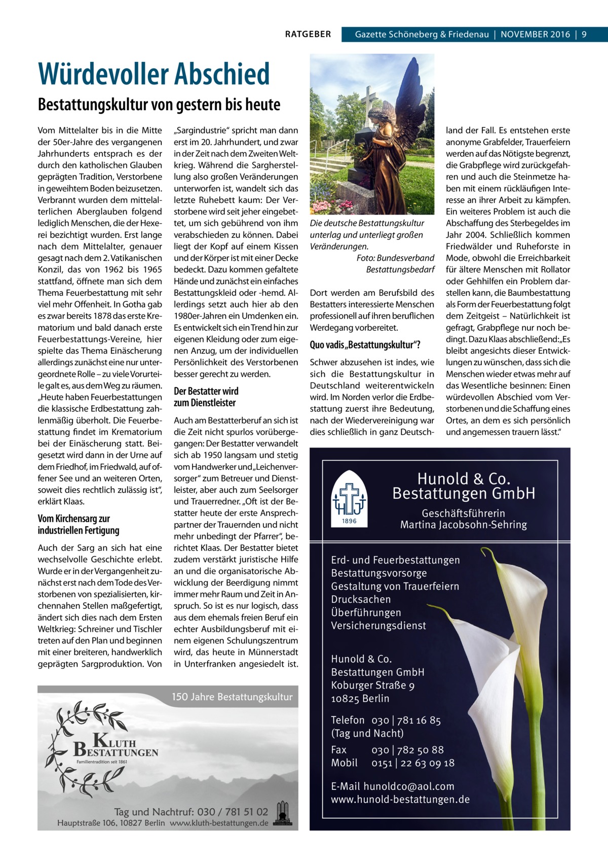 RATGEBER  Gazette Schöneberg & Friedenau  |  November 2016  |  9  Würdevoller Abschied Bestattungskultur von gestern bis heute Vom Mittelalter bis in die Mitte der 50er-Jahre des vergangenen Jahrhunderts entsprach es der durch den katholischen Glauben geprägten Tradition, Verstorbene in geweihtem Boden beizusetzen. Verbrannt wurden dem mittelalterlichen Aberglauben folgend lediglich Menschen, die der Hexerei bezichtigt wurden. Erst lange nach dem Mittelalter, genauer gesagt nach dem 2. Vatikanischen Konzil, das von 1962 bis 1965 stattfand, öffnete man sich dem Thema Feuerbestattung mit sehr viel mehr Offenheit. In Gotha gab es zwar bereits 1878 das erste Krematorium und bald danach erste Feuerbestattungs-Vereine, hier spielte das Thema Einäscherung allerdings zunächst eine nur untergeordnete Rolle – zu viele Vorurteile galt es, aus dem Weg zu räumen. „Heute haben Feuerbestattungen die klassische Erdbestattung zahlenmäßig überholt. Die Feuerbestattung findet im Krematorium bei der Einäscherung statt. Beigesetzt wird dann in der Urne auf dem Friedhof, im Friedwald, auf offener See und an weiteren Orten, soweit dies rechtlich zulässig ist“, erklärt Klaas.  Vom Kirchensarg zur industriellen Fertigung Auch der Sarg an sich hat eine wechselvolle Geschichte erlebt. Wurde er in der Vergangenheit zunächst erst nach dem Tode des Verstorbenen von spezialisierten, kirchennahen Stellen maßgefertigt, ändert sich dies nach dem Ersten Weltkrieg: Schreiner und Tischler treten auf den Plan und beginnen mit einer breiteren, handwerklich geprägten Sargproduktion. Von  „Sargindustrie“ spricht man dann erst im 20. Jahrhundert, und zwar in der Zeit nach dem Zweiten Weltkrieg. Während die Sargherstellung also großen Veränderungen unterworfen ist, wandelt sich das letzte Ruhebett kaum: Der Verstorbene wird seit jeher eingebettet, um sich gebührend von ihm verabschieden zu können. Dabei liegt der Kopf auf einem Kissen und der Körper ist mit einer Decke bedeckt. Dazu kommen gefaltete Hände und zunächst ein einfaches Bestattungskleid oder -hemd. Allerdings setzt auch hier ab den 1980er-Jahren ein Umdenken ein. Es entwickelt sich ein Trend hin zur eigenen Kleidung oder zum eigenen Anzug, um der individuellen Persönlichkeit des Verstorbenen besser gerecht zu werden.  Der Bestatter wird zum Dienstleister Auch am Bestatterberuf an sich ist die Zeit nicht spurlos vorübergegangen: Der Bestatter verwandelt sich ab 1950 langsam und stetig vom Handwerker und„Leichenversorger“ zum Betreuer und Dienstleister, aber auch zum Seelsorger und Trauerredner. „Oft ist der Bestatter heute der erste Ansprechpartner der Trauernden und nicht mehr unbedingt der Pfarrer“, berichtet Klaas. Der Bestatter bietet zudem verstärkt juristische Hilfe an und die organisatorische Abwicklung der Beerdigung nimmt immer mehr Raum und Zeit in Anspruch. So ist es nur logisch, dass aus dem ehemals freien Beruf ein echter Ausbildungsberuf mit einem eigenen Schulungszentrum wird, das heute in Münnerstadt in Unterfranken angesiedelt ist.  Die deutsche Bestattungskultur unterlag und unterliegt großen Veränderungen. Foto: Bundesverband Bestattungsbedarf Dort werden am Berufsbild des Bestatters interessierte Menschen professionell auf ihren beruflichen Werdegang vorbereitet.  Quo vadis „Bestattungskultur“? Schwer abzusehen ist indes, wie sich die Bestattungskultur in Deutschland weiterentwickeln wird. Im Norden verlor die Erdbestattung zuerst ihre Bedeutung, nach der Wiedervereinigung war dies schließlich in ganz Deutsch land der Fall. Es entstehen erste anonyme Grabfelder, Trauerfeiern werden auf das Nötigste begrenzt, die Grabpflege wird zurückgefahren und auch die Steinmetze haben mit einem rückläufigen Interesse an ihrer Arbeit zu kämpfen. Ein weiteres Problem ist auch die Abschaffung des Sterbegeldes im Jahr 2004. Schließlich kommen Friedwälder und Ruheforste in Mode, obwohl die Erreichbarkeit für ältere Menschen mit Rollator oder Gehhilfen ein Problem darstellen kann, die Baumbestattung als Form der Feuerbestattung folgt dem Zeitgeist – Natürlichkeit ist gefragt, Grabpflege nur noch bedingt. Dazu Klaas abschließend:„Es bleibt angesichts dieser Entwicklungen zu wünschen, dass sich die Menschen wieder etwas mehr auf das Wesentliche besinnen: Einen würdevollen Abschied vom Verstorbenen und die Schaffung eines Ortes, an dem es sich persönlich und angemessen trauern lässt.“  Hunold & Co. Bestattungen GmbH Geschäftsführerin Martina Jacobsohn-Sehring Erd- und Feuerbestattungen Bestattungsvorsorge Gestaltung von Trauerfeiern Drucksachen Überführungen Versicherungsdienst Hunold & Co. Bestattungen GmbH Koburger Straße 9 10825 Berlin Telefon 030 | 781 16 85 (Tag und Nacht) Fax Mobil  030 | 782 50 88 0151 | 22 63 09 18  E-Mail hunoldco@aol.com www.hunold-bestattungen.de
