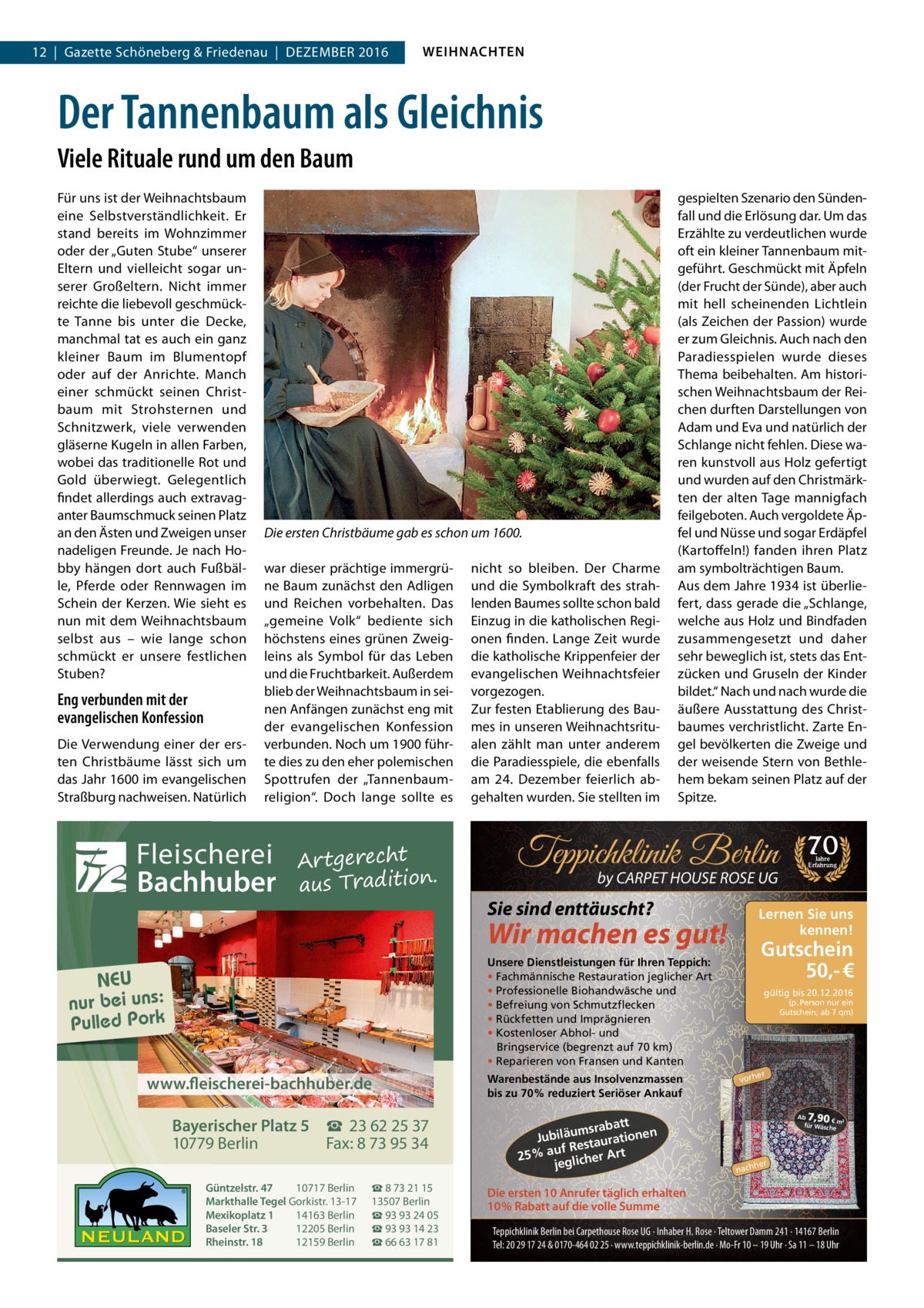 12  |  Gazette Schöneberg & Friedenau  |  Dezember 2016  WEIHNACHTEN  Der Tannenbaum als Gleichnis Viele Rituale rund um den Baum Für uns ist der Weihnachtsbaum eine Selbstverständlichkeit. Er stand bereits im Wohnzimmer oder der „Guten Stube“ unserer Eltern und vielleicht sogar unserer Großeltern. Nicht immer reichte die liebevoll geschmückte Tanne bis unter die Decke, manchmal tat es auch ein ganz kleiner Baum im Blumentopf oder auf der Anrichte. Manch einer schmückt seinen Christbaum mit Strohsternen und Schnitzwerk, viele verwenden gläserne Kugeln in allen Farben, wobei das traditionelle Rot und Gold überwiegt. Gelegentlich findet allerdings auch extravaganter Baumschmuck seinen Platz an den Ästen und Zweigen unser nadeligen Freunde. Je nach Hobby hängen dort auch Fußbälle, Pferde oder Rennwagen im Schein der Kerzen. Wie sieht es nun mit dem Weihnachtsbaum selbst aus – wie lange schon schmückt er unsere festlichen Stuben?  Eng verbunden mit der evangelischen Konfession Die Verwendung einer der ersten Christbäume lässt sich um das Jahr 1600 im evangelischen Straßburg nachweisen. Natürlich  Die ersten Christbäume gab es schon um 1600. war dieser prächtige immergrüne Baum zunächst den Adligen und Reichen vorbehalten. Das „gemeine Volk“ bediente sich höchstens eines grünen Zweigleins als Symbol für das Leben und die Fruchtbarkeit. Außerdem blieb der Weihnachtsbaum in seinen Anfängen zunächst eng mit der evangelischen Konfession verbunden. Noch um 1900 führte dies zu den eher polemischen Spottrufen der „Tannenbaumreligion“. Doch lange sollte es  Fleischerei Bachhuber  Artgerecht aus Tradition.  nicht so bleiben. Der Charme und die Symbolkraft des strahlenden Baumes sollte schon bald Einzug in die katholischen Regionen finden. Lange Zeit wurde die katholische Krippenfeier der evangelischen Weihnachtsfeier vorgezogen. Zur festen Etablierung des Baumes in unseren Weihnachtsritualen zählt man unter anderem die Paradiesspiele, die ebenfalls am 24.  Dezember feierlich abgehalten wurden. Sie stellten im  gespielten Szenario den Sündenfall und die Erlösung dar. Um das Erzählte zu verdeutlichen wurde oft ein kleiner Tannenbaum mitgeführt. Geschmückt mit Äpfeln (der Frucht der Sünde), aber auch mit hell scheinenden Lichtlein (als Zeichen der Passion) wurde er zum Gleichnis. Auch nach den Paradiesspielen wurde dieses Thema beibehalten. Am historischen Weihnachtsbaum der Reichen durften Darstellungen von Adam und Eva und natürlich der Schlange nicht fehlen. Diese waren kunstvoll aus Holz gefertigt und wurden auf den Christmärkten der alten Tage mannigfach feilgeboten. Auch vergoldete Äpfel und Nüsse und sogar Erdäpfel (Kartoffeln!) fanden ihren Platz am symbolträchtigen Baum. Aus dem Jahre 1934 ist überliefert, dass gerade die „Schlange, welche aus Holz und Bindfaden zusammengesetzt und daher sehr beweglich ist, stets das Entzücken und Gruseln der Kinder bildet.“ Nach und nach wurde die äußere Ausstattung des Christbaumes verchristlicht. Zarte Engel bevölkerten die Zweige und der weisende Stern von Bethlehem bekam seinen Platz auf der Spitze.  Teppichklinik Berlin by CARPET HOUSE ROSE UG  Sie sind enttäuscht?  Gutschein 50,- €  Unsere Dienstleistungen für Ihren Teppich: • Fachmännische Restauration jeglicher Art • Professionelle Biohandwäsche und • Befreiung von Schmutzflecken • Rückfetten und Imprägnieren • Kostenloser Abhol- und Bringservice (begrenzt auf 70 km) • Reparieren von Fransen und Kanten  www.fleischerei-bachhuber.de Bayerischer Platz 5 ☎ 23 62 25 37 10779 Berlin Fax: 8 73 95 34 Güntzelstr. 47 10717 Berlin Markthalle Tegel Gorkistr. 13-17 Mexikoplatz 1 14163 Berlin Baseler Str. 3 12205 Berlin Rheinstr. 18 12159 Berlin  ☎ 8 73 21 15 13507 Berlin ☎ 93 93 24 05 ☎ 93 93 14 23 ☎ 66 63 17 81  Warenbestände aus Insolvenzmassen bis zu 70% reduziert Seriöser Ankauf  att msrab Jubiläu taurationen s uf Re 25% a glicher Art je  Jahre Erfahrung  Lernen Sie uns kennen!  Wir machen es gut! NEU nur bei uns: Pulled Pork  70  gültig bis 20.12.2016 (p. Person nur ein Gutschein; ab 7 qm)  er  vorh  7,90  Ab € m² für Wäsch e  her  nach  Die ersten 10 Anrufer täglich erhalten 10% Rabatt auf die volle Summe Teppichklinik Berlin bei Carpethouse Rose UG · Inhaber H. Rose · Teltower Damm 241 · 14167 Berlin Tel: 20 29 17 24 & 0170-464 02 25 · www.teppichklinik-berlin.de · Mo-Fr 10 – 19 Uhr · Sa 11 – 18 Uhr