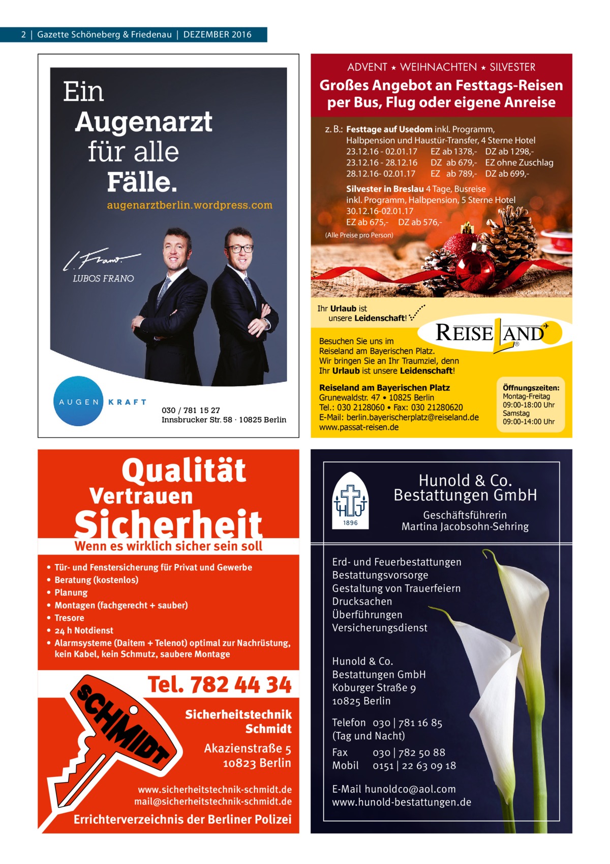 2  |  Gazette Schöneberg & Friedenau  |  Dezember 2016  ADVENT ★ WEIHNACHTEN ★ SILVESTER  Ein Augenarzt für alle Fälle. augenarztberlin.wordpress.com  Großes Angebot an Festtags-Reisen per Bus, Flug oder eigene Anreise z. B.: Festtage auf Usedom inkl. Programm,  Halbpension und Haustür-Transfer, 4 Sterne Hotel 23.12.16 - 02.01.17 EZ ab 1378,- DZ ab 1298,23.12.16 - 28.12.16 DZ ab 679,- EZ ohne Zuschlag 28.12.16- 02.01.17 EZ ab 789,- DZ ab 699,Silvester in Breslau 4 Tage, Busreise inkl. Programm, Halbpension, 5 Sterne Hotel 30.12.16-02.01.17 EZ ab 675,- DZ ab 576, (Alle Preise pro Person)  Foto: Electriceye / Fotolia  Ihr Urlaub ist unsere Leidenschaft!  Besuchen Sie uns im Reiseland am Bayerischen Platz. Wir bringen Sie an Ihr Traumziel, denn Ihr Urlaub ist unsere Leidenschaft!  030 / 781 15 27 Innsbrucker Str. 58 · 10825 Berlin  Reiseland am Bayerischen Platz Grunewaldstr. 47 • 10825 Berlin Tel.: 030 2128060 • Fax: 030 21280620 E-Mail: berlin.bayerischerplatz@reiseland.de www.passat-reisen.de  Öffnungszeiten: Montag-Freitag 09:00-18:00 Uhr Samstag 09:00-14:00 Uhr  Hunold & Co. Bestattungen GmbH Geschäftsführerin Martina Jacobsohn-Sehring  Wenn es wirklich sicher sein soll • • • • • • •  Tür- und Fenstersicherung für Privat und Gewerbe Beratung (kostenlos) Planung Montagen (fachgerecht + sauber) Tresore 24 h Notdienst Alarmsysteme (Daitem + Telenot) optimal zur Nachrüstung, kein Kabel, kein Schmutz, saubere Montage  Tel. 782 44 34 Sicherheitstechnik Schmidt Akazienstraße 5 10823 Berlin www.sicherheitstechnik-schmidt.de mail@sicherheitstechnik-schmidt.de  Errichterverzeichnis der Berliner Polizei  Erd- und Feuerbestattungen Bestattungsvorsorge Gestaltung von Trauerfeiern Drucksachen Überführungen Versicherungsdienst Hunold & Co. Bestattungen GmbH Koburger Straße 9 10825 Berlin Telefon 030 | 781 16 85 (Tag und Nacht) Fax Mobil  030 | 782 50 88 0151 | 22 63 09 18  E-Mail hunoldco@aol.com www.hunold-bestattungen.de