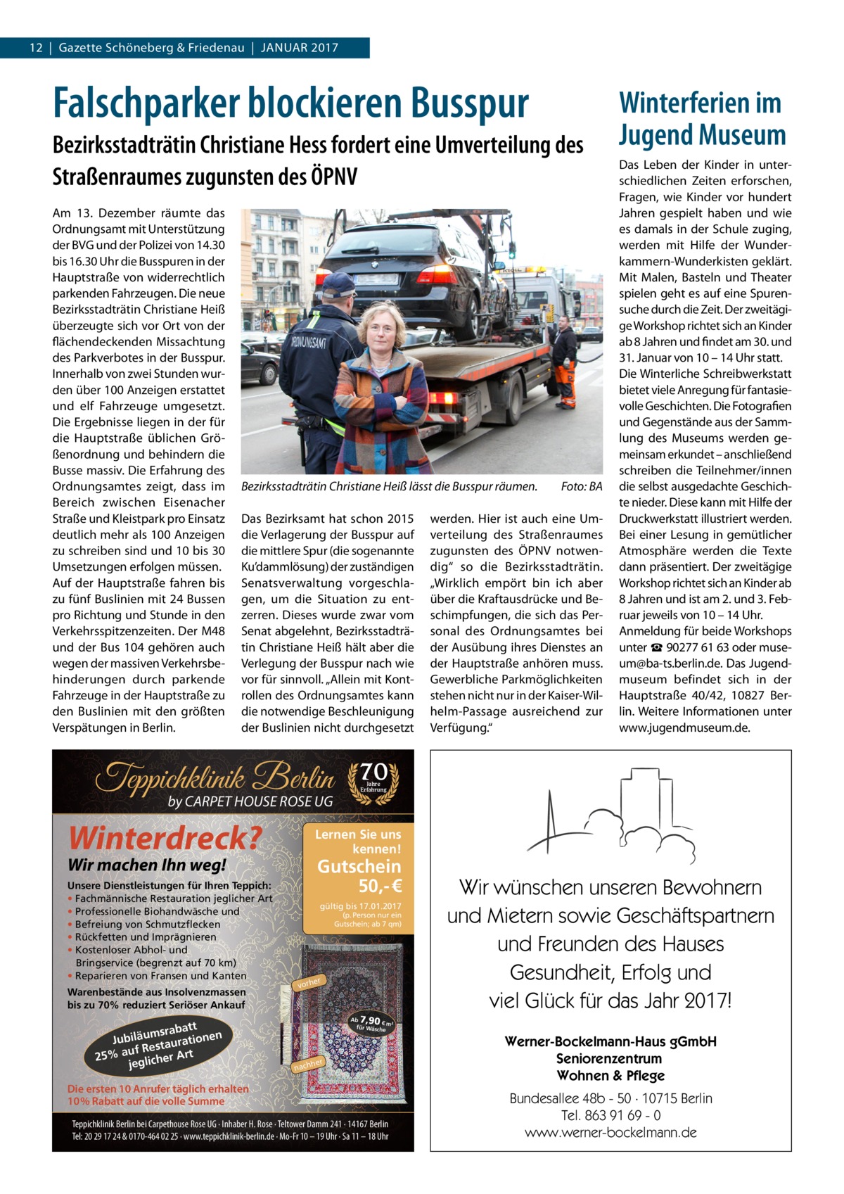 12  |  Gazette Schöneberg & Friedenau  |  Januar 2017  Falschparker blockieren Busspur Bezirksstadträtin Christiane Hess fordert eine Umverteilung des Straßenraumes zugunsten des ÖPNV Am 13.  Dezember räumte das Ordnungsamt mit Unterstützung der BVG und der Polizei von 14.30 bis 16.30 Uhr die Busspuren in der Hauptstraße von widerrechtlich parkenden Fahrzeugen. Die neue Bezirksstadträtin Christiane Heiß überzeugte sich vor Ort von der flächendeckenden Missachtung des Parkverbotes in der Busspur. Innerhalb von zwei Stunden wurden über 100 Anzeigen erstattet und elf Fahrzeuge umgesetzt. Die Ergebnisse liegen in der für die Hauptstraße üblichen Größenordnung und behindern die Busse massiv. Die Erfahrung des Ordnungsamtes zeigt, dass im Bereich zwischen Eisenacher Straße und Kleistpark pro Einsatz deutlich mehr als 100 Anzeigen zu schreiben sind und 10 bis 30 Umsetzungen erfolgen müssen. Auf der Hauptstraße fahren bis zu fünf Buslinien mit 24 Bussen pro Richtung und Stunde in den Verkehrsspitzenzeiten. Der M48 und der Bus 104 gehören auch wegen der massiven Verkehrsbehinderungen durch parkende Fahrzeuge in der Hauptstraße zu den Buslinien mit den größten Verspätungen in Berlin.  Bezirksstadträtin Christiane Heiß lässt die Busspur räumen. � Das Bezirksamt hat schon 2015 die Verlagerung der Busspur auf die mittlere Spur (die sogenannte Ku’dammlösung) der zuständigen Senatsverwaltung vorgeschlagen, um die Situation zu entzerren. Dieses wurde zwar vom Senat abgelehnt, Bezirksstadträtin Christiane Heiß hält aber die Verlegung der Busspur nach wie vor für sinnvoll. „Allein mit Kontrollen des Ordnungsamtes kann die notwendige Beschleunigung der Buslinien nicht durchgesetzt  Teppichklinik Berlin by CARPET HOUSE ROSE UG  Winterdreck?  Warenbestände aus Insolvenzmassen bis zu 70% reduziert Seriöser Ankauf  att msrab Jubiläu taurationen uf Res 25% a glicher Art je  werden. Hier ist auch eine Umverteilung des Straßenraumes zugunsten des ÖPNV notwendig“ so die Bezirksstadträtin. „Wirklich empört bin ich aber über die Kraftausdrücke und Beschimpfungen, die sich das Personal des Ordnungsamtes bei der Ausübung ihres Dienstes an der Hauptstraße anhören muss. Gewerbliche Parkmöglichkeiten stehen nicht nur in der Kaiser-Wilhelm-Passage ausreichend zur Verfügung.“  Das Leben der Kinder in unterschiedlichen Zeiten erforschen, Fragen, wie Kinder vor hundert Jahren gespielt haben und wie es damals in der Schule zuging, werden mit Hilfe der Wunderkammern-Wunderkisten geklärt. Mit Malen, Basteln und Theater spielen geht es auf eine Spurensuche durch die Zeit. Der zweitägige Workshop richtet sich an Kinder ab 8 Jahren und findet am 30. und 31. Januar von 10 – 14 Uhr statt. Die Winterliche Schreibwerkstatt bietet viele Anregung für fantasievolle Geschichten. Die Fotografien und Gegenstände aus der Sammlung des Museums werden gemeinsam erkundet – anschließend schreiben die Teilnehmer/innen die selbst ausgedachte Geschichte nieder. Diese kann mit Hilfe der Druckwerkstatt illustriert werden. Bei einer Lesung in gemütlicher Atmosphäre werden die Texte dann präsentiert. Der zweitägige Workshop richtet sich an Kinder ab 8 Jahren und ist am 2. und 3. Februar jeweils von 10 – 14 Uhr. Anmeldung für beide Workshops unter ☎ 90277 61 63 oder museum@ba-ts.berlin.de. Das Jugendmuseum befindet sich in der Hauptstraße  40/42, 10827  Berlin. Weitere Informationen unter www.jugendmuseum.de.  70 Jahre Erfahrung  Lernen Sie uns kennen!  Wir machen Ihn weg!  Unsere Dienstleistungen für Ihren Teppich: • Fachmännische Restauration jeglicher Art • Professionelle Biohandwäsche und • Befreiung von Schmutzflecken • Rückfetten und Imprägnieren • Kostenloser Abhol- und Bringservice (begrenzt auf 70 km) • Reparieren von Fransen und Kanten  Foto: BA  Winterferien im Jugend Museum  Gutschein 50,- € gültig bis 17.01.2017 (p. Person nur ein Gutschein; ab 7 qm)  er  vorh  7,90  Ab € m² für Wäsch e  r chhe  na  Die ersten 10 Anrufer täglich erhalten 10% Rabatt auf die volle Summe Teppichklinik Berlin bei Carpethouse Rose UG · Inhaber H. Rose · Teltower Damm 241 · 14167 Berlin Tel: 20 29 17 24 & 0170-464 02 25 · www.teppichklinik-berlin.de · Mo-Fr 10 – 19 Uhr · Sa 11 – 18 Uhr  Wir wünschen unseren Bewohnern und Mietern sowie Geschäftspartnern und Freunden des Hauses Gesundheit, Erfolg und viel Glück für das Jahr 2017! Werner-Bockelmann-Haus gGmbH Seniorenzentrum Wohnen & Pflege Bundesallee 48b - 50 · 10715 Berlin Tel. 863 91 69 - 0 www.werner-bockelmann.de