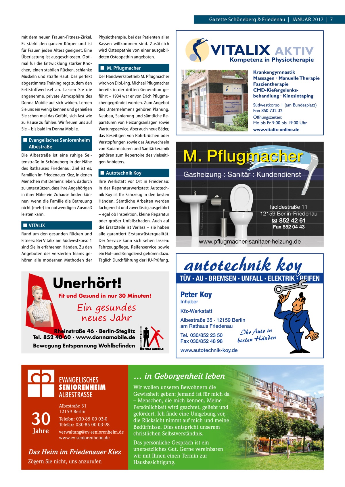 Gazette Schöneberg & Friedenau  |  Januar 2017  |  7  ◼◼ Evangelisches Seniorenheim Albestraße Die Albestraße ist eine ruhige Seitenstraße in Schöneberg in der Nähe des Rathauses Friedenau. Ziel ist es, Familien im Friedenauer Kiez, in denen Menschen mit Demenz leben, dadurch zu unterstützen, dass ihre Angehörigen in ihrer Nähe ein Zuhause finden können, wenn die Familie die Betreuung nicht (mehr) im notwendigen Ausmaß leisten kann.  ◼◼ VITALIX Rund um den gesunden Rücken und Fitness: Bei Vitalix am Südwestkorso 1 sind Sie in erfahrenen Händen. Zu den Angeboten des versierten Teams gehören alle modernen Methoden der  Physiotherapie, bei der Patienten aller Kassen willkommen sind. Zusätzlich wird Osteopathie von einer ausgebildeten Osteopathin angeboten.  VITALIX AKTIV Kompetenz in Physiotherapie  ◼◼ M. Pflugmacher Der Handwerksbetrieb M. Pflugmacher wird von Dipl.-Ing. Michael Pflugmacher bereits in der dritten Generation geführt – 1934 war er von Erich Pflugmacher gegründet worden. Zum Angebot des Unternehmens gehören Planung, Neubau, Sanierung und sämtliche Reparaturen von Heizungsanlagen sowie Wartungsservice. Aber auch neue Bäder, das Beseitigen von Rohrbrüchen oder Verstopfungen sowie das Auswechseln von Badarmaturen und Sanitärkeramik gehören zum Repertoire des vielseitigen Anbieters.  ◼◼ Autotechnik Koy Ihre Werkstatt vor Ort in Friedenau: In der Reparaturwerkstatt Autotechnik Koy ist Ihr Fahrzeug in den besten Händen. Sämtliche Arbeiten werden fachgerecht und zuverlässig ausgeführt – egal ob Inspektion, kleine Reparatur oder großer Unfallschaden. Auch auf die Ersatzteile ist Verlass – sie haben alle garantiert Erstausrüsterqualität. Der Service kann sich sehen lassen: Fahrzeugpflege, Reifenservice sowie ein Hol- und Bringdienst gehören dazu. Täglich Durchführung der HU-Prüfung.  Unerhört!  Krankengymnastik Massagen · Manuelle Therapie Faszientherapie CMD-Kiefergelenksbehandlung · Kinesiotaping Südwestkorso 1 (am Bundesplatz) Fon 850 732 32 Öffnungszeiten: Mo bis Fr 9.00 bis 19.00 Uhr www.vitalix-online.de  M. Pflugmacher Gasheizung : Sanitär : Kundendienst  Ein gesundes neues Jahr Rheinstraße 46 · Berlin-Steglitz Tel. 852 40 60 · www.donnamobile.de Bewegung Entspannung Wohlbefinden  Jahre  Telefon: 030-85 00 03-0 Telefax: 030-85 00 03-98 verwaltung@ev-seniorenheim.de www.ev-seniorenheim.de  Das Heim im Friedenauer Kiez Zögern Sie nicht, uns anzurufen  Fax 852 04 43  www.pflugmacher-sanitaer-heizung.de  autotechnik koy  Peter Koy Inhaber  Kfz-Werkstatt Albestraße 35 · 12159 Berlin am Rathaus Friedenau Tel. 030/852 23 50 Fax 030/852 48 98 www.autotechnik-koy.de  … in Geborgenheit leben  30  ☎ 852 42 61  TÜV · AU · BREMSEN · UNFALL · ELEKTRIK · REIFEN  Fit und Gesund in nur 30 Minuten!  Albestraße 31 12159 Berlin  Isoldestraße 11 12159 Berlin-Friedenau  Foto: Robert Kneschke / Fotolia  mit dem neuen Frauen-Fitness-Zirkel. Es stärkt den ganzen Körper und ist für Frauen jeden Alters geeignet. Eine Überlastung ist ausgeschlossen. Optimal für die Entwicklung starker Knochen, einen stabilen Rücken, schlanke Muskeln und straffe Haut. Das perfekt abgestimmte Training regt zudem den Fettstoffwechsel an. Lassen Sie die angenehme, private Atmosphäre des Donna Mobile auf sich wirken. Lernen Sie uns ein wenig kennen und genießen Sie schon mal das Gefühl, sich fast wie zu Hause zu fühlen. Wir freuen uns auf Sie – bis bald im Donna Mobile.  Wir wollen unseren Bewohnern die Gewissheit geben: Jemand ist für mich da – Menschen, die mich kennen. Meine Persönlichkeit wird geachtet, geliebt und gefördert. Ich finde eine Umgebung vor, die Rücksicht nimmt auf mich und meine Bedürfnisse. Dies entspricht unserem christlichen Selbstverständnis. Das persönliche Gespräch ist ein unersetzliches Gut. Gerne vereinbaren wir mit Ihnen einen Termin zur Hausbesichtigung.  Ihr Auto in besten Händen