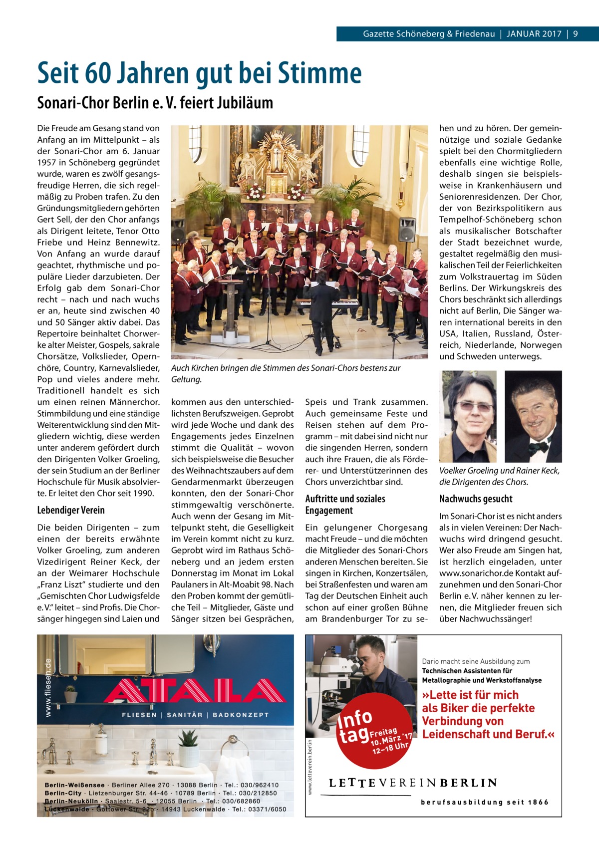 Gazette Schöneberg & Friedenau  |  Januar 2017  |  9  Seit 60 Jahren gut bei Stimme Sonari-Chor Berlin e. V. feiert Jubiläum Die Freude am Gesang stand von Anfang an im Mittelpunkt – als der Sonari-Chor am 6.  Januar 1957 in Schöneberg gegründet wurde, waren es zwölf gesangsfreudige Herren, die sich regelmäßig zu Proben trafen. Zu den Gründungsmitgliedern gehörten Gert Sell, der den Chor anfangs als Dirigent leitete, Tenor Otto Friebe und Heinz Bennewitz. Von Anfang an wurde darauf geachtet, rhythmische und populäre Lieder darzubieten. Der Erfolg gab dem Sonari-Chor recht – nach und nach wuchs er an, heute sind zwischen 40 und 50 Sänger aktiv dabei. Das Repertoire beinhaltet Chorwerke alter Meister, Gospels, sakrale Chorsätze, Volkslieder, Opernchöre, Country, Karnevalslieder, Pop und vieles andere mehr. Traditionell handelt es sich um einen reinen Männerchor. Stimmbildung und eine ständige Weiterentwicklung sind den Mitgliedern wichtig, diese werden unter anderem gefördert durch den Dirigenten Volker Groeling, der sein Studium an der Berliner Hochschule für Musik absolvierte. Er leitet den Chor seit 1990.  Lebendiger Verein Die beiden Dirigenten – zum einen der bereits erwähnte Volker Groeling, zum anderen Vizedirigent Reiner Keck, der an der Weimarer Hochschule „Franz Liszt“ studierte und den „Gemischten Chor Ludwigsfelde e. V.“ leitet – sind Profis. Die Chorsänger hingegen sind Laien und  hen und zu hören. Der gemeinnützige und soziale Gedanke spielt bei den Chormitgliedern ebenfalls eine wichtige Rolle, deshalb singen sie beispielsweise in Krankenhäusern und Seniorenresidenzen. Der Chor, der von Bezirkspolitikern aus Tempelhof-Schöneberg schon als musikalischer Botschafter der Stadt bezeichnet wurde, gestaltet regelmäßig den musikalischen Teil der Feierlichkeiten zum Volkstrauertag im Süden Berlins. Der Wirkungskreis des Chors beschränkt sich allerdings nicht auf Berlin, Die Sänger waren international bereits in den USA, Italien, Russland, Österreich, Niederlande, Norwegen und Schweden unterwegs. Auch Kirchen bringen die Stimmen des Sonari-Chors bestens zur Geltung. kommen aus den unterschiedlichsten Berufszweigen. Geprobt wird jede Woche und dank des Engagements jedes Einzelnen stimmt die Qualität – wovon sich beispielsweise die Besucher des Weihnachtszaubers auf dem Gendarmenmarkt überzeugen konnten, den der Sonari-Chor stimmgewaltig verschönerte. Auch wenn der Gesang im Mittelpunkt steht, die Geselligkeit im Verein kommt nicht zu kurz. Geprobt wird im Rathaus Schöneberg und an jedem ersten Donnerstag im Monat im Lokal Paulaners in Alt-Moabit 98. Nach den Proben kommt der gemütliche Teil – Mitglieder, Gäste und Sänger sitzen bei Gesprächen,  Speis und Trank zusammen. Auch gemeinsame Feste und Reisen stehen auf dem Programm – mit dabei sind nicht nur die singenden Herren, sondern auch ihre Frauen, die als Förderer- und Unterstützerinnen des Chors unverzichtbar sind.  Auftritte und soziales Engagement Ein gelungener Chorgesang macht Freude – und die möchten die Mitglieder des Sonari-Chors anderen Menschen bereiten. Sie singen in Kirchen, Konzertsälen, bei Straßenfesten und waren am Tag der Deutschen Einheit auch schon auf einer großen Bühne am Brandenburger Tor zu se Voelker Groeling und Rainer Keck, die Dirigenten des Chors.  Nachwuchs gesucht Im Sonari-Chor ist es nicht anders als in vielen Vereinen: Der Nachwuchs wird dringend gesucht. Wer also Freude am Singen hat, ist herzlich eingeladen, unter www.sonarichor.de Kontakt aufzunehmen und den Sonari-Chor Berlin e. V. näher kennen zu lernen, die Mitglieder freuen sich über Nachwuchssänger!