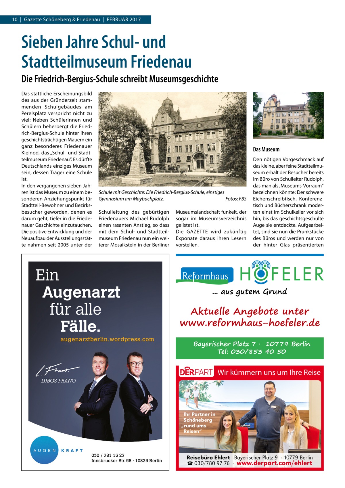 10  |  Gazette Schöneberg & Friedenau  |  Februar 2017  Sieben Jahre Schul- und Stadtteilmuseum Friedenau Die Friedrich-Bergius-Schule schreibt Museumsgeschichte Das stattliche Erscheinungsbild des aus der Gründerzeit stammenden Schulgebäudes am Perelsplatz verspricht nicht zu viel: Neben Schülerinnen und Schülern beherbergt die Friedrich-Bergius-Schule hinter ihren geschichtsträchtigen Mauern ein ganz besonderes Friedenauer Kleinod, das „Schul- und Stadtteilmuseum Friedenau“. Es dürfte Deutschlands einziges Museum sein, dessen Träger eine Schule ist. In den vergangenen sieben Jahren ist das Museum zu einem besonderen Anziehungspunkt für Stadtteil-Bewohner und Bezirksbesucher geworden, denen es darum geht, tiefer in die Friedenauer Geschichte einzutauchen. Die positive Entwicklung und der Neuaufbau der Ausstellungsstätte nahmen seit 2005 unter der  Das Museum  Schule mit Geschichte: Die Friedrich-Bergius-Schule, einstiges Gymnasium am Maybachplatz.� Fotos: FBS Schulleitung des gebürtigen Friedenauers Michael Rudolph einen rasanten Anstieg, so dass mit dem Schul- und Stadtteilmuseum Friedenau nun ein weiterer Mosaikstein in der Berliner  Ein Augenarzt für alle Fälle. augenarztberlin.wordpress.com  Museumslandschaft funkelt, der sogar im Museumsverzeichnis gelistet ist. Die GAZETTE wird zukünftig Exponate daraus ihren Lesern vorstellen.  Den nötigen Vorgeschmack auf das kleine, aber feine Stadtteilmuseum erhält der Besucher bereits im Büro von Schulleiter Rudolph, das man als „Museums-Vorraum“ bezeichnen könnte: Der schwere Eichenschreibtisch, Konferenztisch und Bücherschrank moderten einst im Schulkeller vor sich hin, bis das geschichtsgeschulte Auge sie entdeckte. Aufgearbeitet, sind sie nun die Prunkstücke des Büros und werden nur von der hinter Glas präsentierten  ... aus gutem Grund  Aktuelle Angebote unter www.reformhaus-hoefeler.de Bayerischer Platz 7 · 10779 Berlin Tel: 030/853 40 50  Wir kümmern uns um Ihre Reise  Ihr Partner in Schöneberg „rund ums Reisen“  030 / 781 15 27 Innsbrucker Str. 58 · 10825 Berlin  Reisebüro Ehlert Bayerischer Platz 9 · 10779 Berlin ☎ 030/780 97 76 · www.derpart.com/ehlert