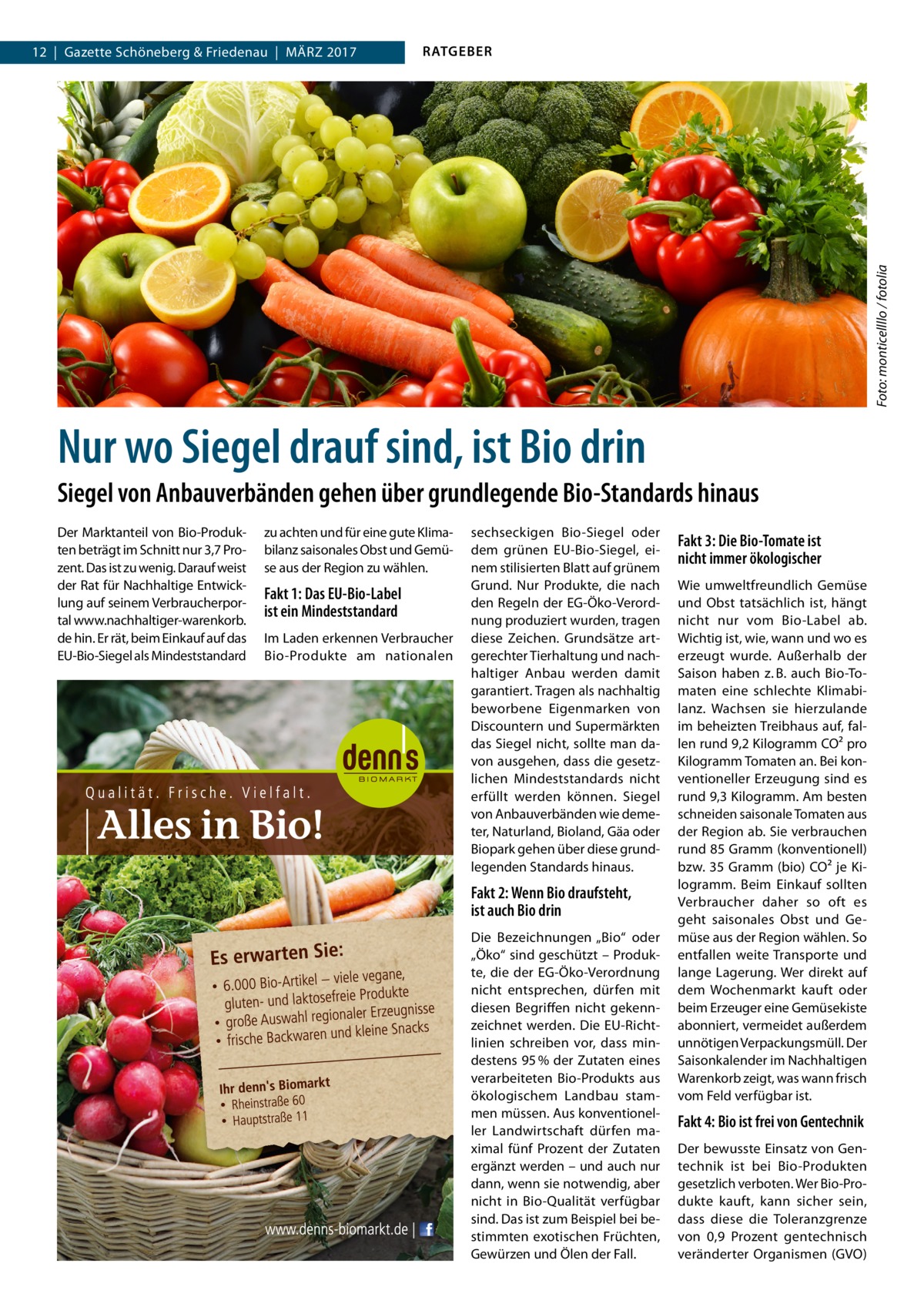 RATGEBER  Foto: monticellllo / fotolia  12  |  Gazette Schöneberg & Friedenau  |  März 2017  Nur wo Siegel drauf sind, ist Bio drin Siegel von Anbauverbänden gehen über grundlegende Bio-Standards hinaus Der Marktanteil von Bio-Produkten beträgt im Schnitt nur 3,7 Prozent. Das ist zu wenig. Darauf weist der Rat für Nachhaltige Entwicklung auf seinem Verbraucherportal www.nachhaltiger-warenkorb. de hin. Er rät, beim Einkauf auf das EU-Bio-Siegel als Mindeststandard  zu achten und für eine gute Klimabilanz saisonales Obst und Gemüse aus der Region zu wählen.  Fakt 1: Das EU-Bio-Label ist ein Mindeststandard Im Laden erkennen Verbraucher Bio-Produkte am nationalen  sechseckigen Bio-Siegel oder dem grünen EU-Bio-Siegel, einem stilisierten Blatt auf grünem Grund. Nur Produkte, die nach den Regeln der EG-Öko-Verordnung produziert wurden, tragen diese Zeichen. Grundsätze artgerechter Tierhaltung und nachhaltiger Anbau werden damit garantiert. Tragen als nachhaltig beworbene Eigenmarken von Discountern und Supermärkten das Siegel nicht, sollte man davon ausgehen, dass die gesetzlichen Mindeststandards nicht erfüllt werden können. Siegel von Anbauverbänden wie demeter, Naturland, Bioland, Gäa oder Biopark gehen über diese grundlegenden Standards hinaus.  Fakt 2: Wenn Bio draufsteht, ist auch Bio drin Die Bezeichnungen „Bio“ oder „Öko“ sind geschützt – Produkte, die der EG-Öko-Verordnung nicht entsprechen, dürfen mit diesen Begriffen nicht gekennzeichnet werden. Die EU-Richtlinien schreiben vor, dass mindestens 95 % der Zutaten eines verarbeiteten Bio-Produkts aus ökologischem Landbau stammen müssen. Aus konventioneller Landwirtschaft dürfen maximal fünf Prozent der Zutaten ergänzt werden – und auch nur dann, wenn sie notwendig, aber nicht in Bio-Qualität verfügbar sind. Das ist zum Beispiel bei bestimmten exotischen Früchten, Gewürzen und Ölen der Fall.  Fakt 3: Die Bio-Tomate ist nicht immer ökologischer Wie umweltfreundlich Gemüse und Obst tatsächlich ist, hängt nicht nur vom Bio-Label ab. Wichtig ist, wie, wann und wo es erzeugt wurde. Außerhalb der Saison haben z. B. auch Bio-Tomaten eine schlechte Klimabilanz. Wachsen sie hierzulande im beheizten Treibhaus auf, fallen rund 9,2 Kilogramm CO² pro Kilogramm Tomaten an. Bei konventioneller Erzeugung sind es rund 9,3 Kilogramm. Am besten schneiden saisonale Tomaten aus der Region ab. Sie verbrauchen rund 85 Gramm (konventionell) bzw. 35 Gramm (bio) CO² je Kilogramm. Beim Einkauf sollten Verbraucher daher so oft es geht saisonales Obst und Gemüse aus der Region wählen. So entfallen weite Transporte und lange Lagerung. Wer direkt auf dem Wochenmarkt kauft oder beim Erzeuger eine Gemüsekiste abonniert, vermeidet außerdem unnötigen Verpackungsmüll. Der Saisonkalender im Nachhaltigen Warenkorb zeigt, was wann frisch vom Feld verfügbar ist.  Fakt 4: Bio ist frei von Gentechnik Der bewusste Einsatz von Gentechnik ist bei Bio-Produkten gesetzlich verboten. Wer Bio-Produkte kauft, kann sicher sein, dass diese die Toleranzgrenze von 0,9  Prozent gentechnisch veränderter Organismen (GVO)