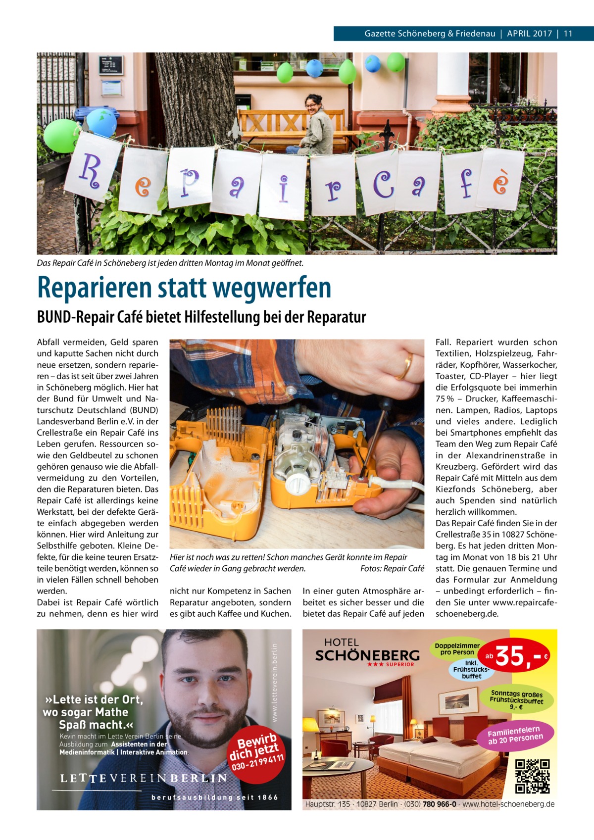 Gazette Schöneberg & Friedenau  |  April 2017  |  11  Das Repair Café in Schöneberg ist jeden dritten Montag im Monat geöffnet.  Reparieren statt wegwerfen BUND-Repair Café bietet Hilfestellung bei der Reparatur Abfall vermeiden, Geld sparen und kaputte Sachen nicht durch neue ersetzen, sondern reparieren – das ist seit über zwei Jahren in Schöneberg möglich. Hier hat der Bund für Umwelt und Naturschutz Deutschland (BUND) Landesverband Berlin e. V. in der Crellestraße ein Repair Café ins Leben gerufen. Ressourcen sowie den Geldbeutel zu schonen gehören genauso wie die Abfallvermeidung zu den Vorteilen, den die Reparaturen bieten. Das Repair Café ist allerdings keine Werkstatt, bei der defekte Geräte einfach abgegeben werden können. Hier wird Anleitung zur Selbsthilfe geboten. Kleine Defekte, für die keine teuren Ersatzteile benötigt werden, können so in vielen Fällen schnell behoben werden. Dabei ist Repair Café wörtlich zu nehmen, denn es hier wird  Hier ist noch was zu retten! Schon manches Gerät konnte im Repair Café wieder in Gang gebracht werden.� Fotos: Repair Café nicht nur Kompetenz in Sachen Reparatur angeboten, sondern es gibt auch Kaffee und Kuchen.  In einer guten Atmosphäre arbeitet es sicher besser und die bietet das Repair Café auf jeden  Fall. Repariert wurden schon Textilien, Holzspielzeug, Fahrräder, Kopfhörer, Wasserkocher, Toaster, CD-Player – hier liegt die Erfolgsquote bei immerhin 75 % – Drucker, Kaffeemaschinen. Lampen, Radios, Laptops und vieles andere. Lediglich bei Smartphones empfiehlt das Team den Weg zum Repair Café in der Alexandrinenstraße in Kreuzberg. Gefördert wird das Repair Café mit Mitteln aus dem Kiezfonds Schöneberg, aber auch Spenden sind natürlich herzlich willkommen. Das Repair Café finden Sie in der Crellestraße 35 in 10827 Schöneberg. Es hat jeden dritten Montag im Monat von 18 bis 21 Uhr statt. Die genauen Termine und das Formular zur Anmeldung – unbedingt erforderlich – finden Sie unter www.repaircafe-­ schoeneberg.de.  Doppelzimmer pro Person ★★★ SUPERIOR  ab Inkl. Frühstücksbuffet  35, €  Sonntags großes Frühstücksbuffet 9,- €  iern Familienfe nen so ab 20 Per  Hauptstr. 135 · 10827 Berlin · (030) 780 966-0 · www.hotel-schoeneberg.de