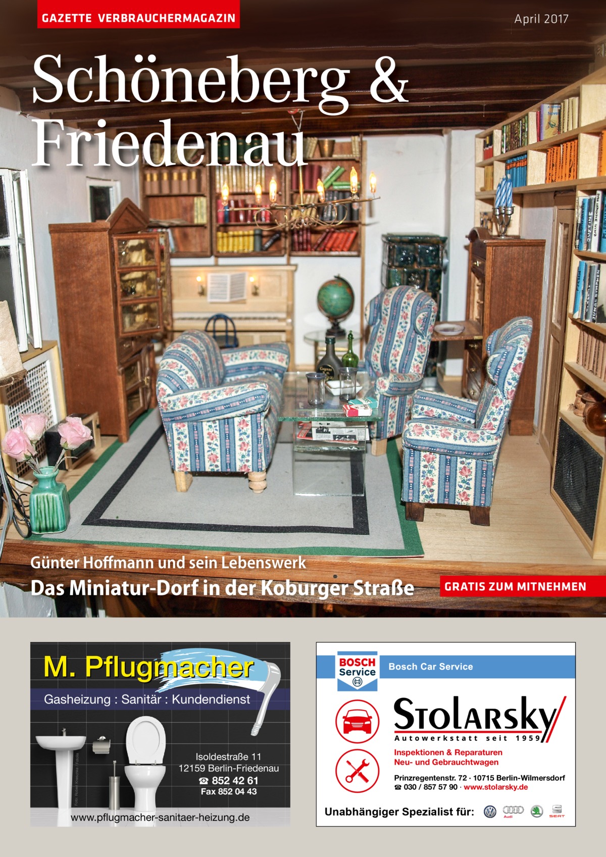 GAZETTE VERBRAUCHERMAGAZIN  April 2017  Schöneberg & Friedenau  Günter Hoﬀmann und sein Lebenswerk  Das Miniatur-Dorf in der Koburger Straße  GRATIS ZUM MITNEHMEN  M. Pflugmacher Foto: Robert Kneschke / Fotolia  Gasheizung : Sanitär : Kundendienst  Isoldestraße 11 12159 Berlin-Friedenau  ☎ 852 42 61 Fax 852 04 43  www.pflugmacher-sanitaer-heizung.de  Inspektionen & Reparaturen Neu- und Gebrauchtwagen Prinzregentenstr. 72 · 10715 Berlin-Wilmersdorf ☎ 030 / 857 57 90 · www.stolarsky.de  Unabhängiger Spezialist für: