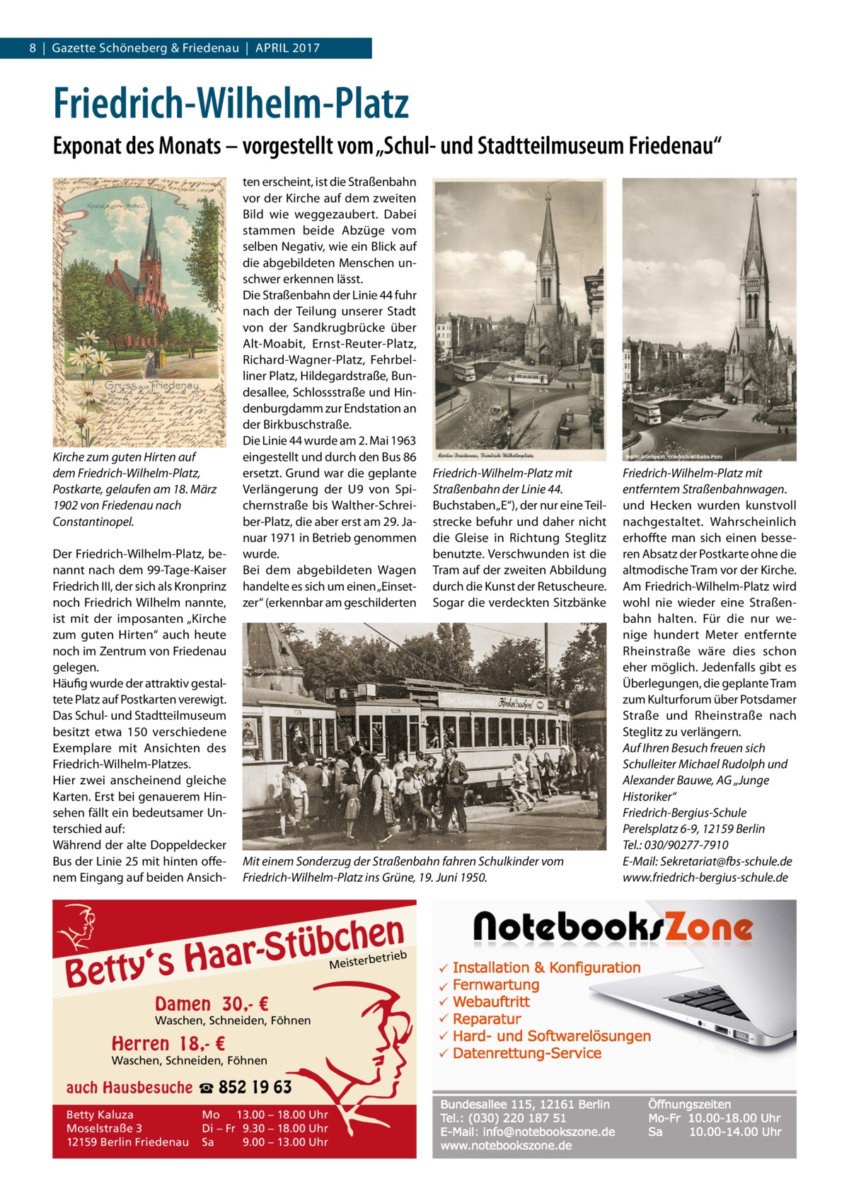 8  |  Gazette Schöneberg & Friedenau  |  April 2017  Friedrich-Wilhelm-Platz Exponat des Monats – vorgestellt vom „Schul- und Stadtteilmuseum Friedenau“  Kirche zum guten Hirten auf dem Friedrich-Wilhelm-Platz, Postkarte, gelaufen am 18. März 1902 von Friedenau nach Constantinopel. Der Friedrich-Wilhelm-Platz, benannt nach dem 99-Tage-Kaiser Friedrich III, der sich als Kronprinz noch Friedrich Wilhelm nannte, ist mit der imposanten „Kirche zum guten Hirten“ auch heute noch im Zentrum von Friedenau gelegen. Häufig wurde der attraktiv gestaltete Platz auf Postkarten verewigt. Das Schul- und Stadtteilmuseum besitzt etwa 150 verschiedene Exemplare mit Ansichten des Friedrich-Wilhelm-Platzes. Hier zwei anscheinend gleiche Karten. Erst bei genauerem Hinsehen fällt ein bedeutsamer Unterschied auf: Während der alte Doppeldecker Bus der Linie 25 mit hinten offenem Eingang auf beiden Ansich ten erscheint, ist die Straßenbahn vor der Kirche auf dem zweiten Bild wie weggezaubert. Dabei stammen beide Abzüge vom selben Negativ, wie ein Blick auf die abgebildeten Menschen unschwer erkennen lässt. Die Straßenbahn der Linie 44 fuhr nach der Teilung unserer Stadt von der Sandkrugbrücke über Alt-Moabit, Ernst-Reuter-Platz, Richard-Wagner-Platz, Fehrbelliner Platz, Hildegardstraße, Bundesallee, Schlossstraße und Hindenburgdamm zur Endstation an der Birkbuschstraße. Die Linie 44 wurde am 2. Mai 1963 eingestellt und durch den Bus 86 ersetzt. Grund war die geplante Verlängerung der U9 von Spichernstraße bis Walther-Schreiber-Platz, die aber erst am 29. Januar 1971 in Betrieb genommen wurde. Bei dem abgebildeten Wagen handelte es sich um einen „Einsetzer“ (erkennbar am geschilderten  Mit einem Sonderzug der Straßenbahn fahren Schulkinder vom Friedrich-Wilhelm-Platz ins Grüne, 19. Juni 1950.  n  bche ü t S r a a y‘s H  Bett  etrieb Meisterb  Damen 30,- €  Waschen, Schneiden, Föhnen  Herren 18,- €  Waschen, Schneiden, Föhnen  auch Hausbesuche ☎ 852 19 63 Betty Kaluza Moselstraße 3 12159 Berlin Friedenau  Friedrich-Wilhelm-Platz mit Straßenbahn der Linie 44. Buchstaben „E“), der nur eine Teilstrecke befuhr und daher nicht die Gleise in Richtung Steglitz benutzte. Verschwunden ist die Tram auf der zweiten Abbildung durch die Kunst der Retuscheure. Sogar die verdeckten Sitzbänke  Mo 13.00 – 18.00 Uhr Di – Fr 9.30 – 18.00 Uhr Sa 9.00 – 13.00 Uhr  Friedrich-Wilhelm-Platz mit entferntem Straßenbahnwagen. und Hecken wurden kunstvoll nachgestaltet. Wahrscheinlich erhoffte man sich einen besseren Absatz der Postkarte ohne die altmodische Tram vor der Kirche. Am Friedrich-Wilhelm-Platz wird wohl nie wieder eine Straßenbahn halten. Für die nur wenige hundert Meter entfernte Rheinstraße wäre dies schon eher möglich. Jedenfalls gibt es Überlegungen, die geplante Tram zum Kulturforum über Potsdamer Straße und Rheinstraße nach Steglitz zu verlängern. Auf Ihren Besuch freuen sich Schulleiter Michael Rudolph und Alexander Bauwe, AG „Junge Historiker“ Friedrich-Bergius-Schule Perelsplatz 6-9, 12159 Berlin Tel.: 030/90277-7910 E-Mail: Sekretariat@fbs-schule.de www.friedrich-bergius-schule.de