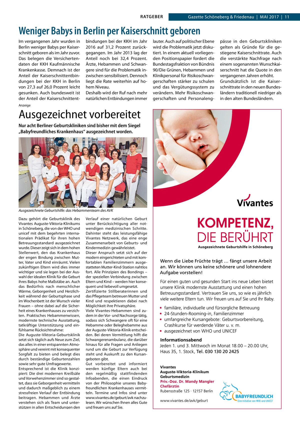 RATGEBER  Gazette Schöneberg & Friedenau  |  Mai 2017  |  11  Weniger Babys in Berlin per Kaiserschnitt geboren Im vergangenen Jahr wurden in Berlin weniger Babys per Kaiserschnitt geboren als im Jahr zuvor. Das belegen die Versichertendaten der KKH Kaufmännische Krankenkasse. Demnach ist der Anteil der Kaiserschnittentbindungen bei der KKH in Berlin von 27,3 auf 26,0 Prozent leicht gesunken. Auch bundesweit ist der Anteil der Kaiserschnittent bindungen bei der KKH im Jahr 2016 auf 31,2  Prozent zurückgegangen. Im Jahr 2013 lag der Anteil noch bei 32,4  Prozent. Ärzte, Hebammen und Schwangere sind für die Problematik inzwischen sensibilisiert. Dennoch liegt die Rate weiterhin auf hohem Niveau. Deshalb wird der Ruf nach mehr natürlichen Entbindungen immer  Anzeige  Ausgezeichnet vorbereitet Nur acht Berliner Geburtskliniken sind bisher mit dem Siegel „Babyfreundliches Krankenhaus“ ausgezeichnet worden.  Ausgezeichnete Geburtshilfe: das Hebammenteam des AVK Dazu gehört die Geburtsklinik des Vivantes Auguste-Viktoria-Klinikums in Schöneberg, die von der WHO und unicef mit dem begehrten internationalen Prädikat für ihren hohen Betreuungsstandard ausgezeichnet wurde. Dieser zeigt sich in dem hohen Stellenwert, den das Krankenhaus der engen Bindung zwischen Mutter, Vater und Kind einräumt. Vielen zukünftigen Eltern wird dies immer wichtiger und sie legen bei der Auswahl der idealen Klinik für die Geburt ihres Babys hohe Maßstäbe an. Auch das Bedürfnis nach menschlicher Wärme, Geborgenheit und Herzlichkeit während der Geburtsphase und im Wochenbett ist der Wunsch vieler Frauen – ohne dabei auf die Sicherheit eines Krankenhauses zu verzichten. Praktisches Hebammenwissen, modernste technische Ausstattung, tatkräftige Unterstützung und einfühlsame Rücksichtnahme: Die Auguste-Viktoria-Geburtsklinik setzt sich täglich aufs Neue zum Ziel, das alles in einer entspannten Atmosphäre und vereint mit konsequenter Sorgfalt zu bieten und belegt dies durch beständige Geburtenzahlen sowie sehr gute Umfragewerte. Entsprechend ist die Klinik konzipiert: Die drei modernen Kreißsäle und Vorwehenzimmer sind so gestaltet, dass sie Geborgenheit vermitteln und dadurch maßgeblich zu einem stressfreien Verlauf der Entbindung beitragen. Hebammen und Ärzte verstehen sich als Team und unterstützen in allen Entscheidungen den  Verlauf einer natürlichen Geburt unter Berücksichtigung aller notwendigen medizinischen Schritte. Dahinter steht das leistungsfähige Vivantes Netzwerk, das eine enge Zusammenarbeit von Geburts- und Kindermedizin gewährleistet. Dieser Anspruch setzt sich auf der modern eingerichteten und mit komfortablen Familienzimmern ausgestatteten Mutter-Kind-Station nahtlos fort. Alle Prinzipien des Bondings – der speziellen Verbindung zwischen Eltern und Kind – werden hier konsequent und liebevoll umgesetzt. Zertifizierte Stillberaterinnen und das Pflegeteam betreuen Mutter und Kind und respektieren dabei nach Möglichkeit ihre Privatsphäre. Viele Vivantes-Hebammen sind zudem in der Vor- und Nachsorge tätig, sodass sich Schwangere oft für eine Hebamme oder Beleghebamme aus der Auguste-Viktoria-Klinik entscheiden. Bei deren Vermittlung hilft die Schwangerenambulanz, die darüber hinaus für alle Fragen und Anliegen rund um die Geburt zur Verfügung steht und Auskunft zu den Kursangeboten gibt. Gut vorbereitet und informiert werden künfige Eltern auch bei den regelmäßig stattfindenden Infoabenden, die einen Eindruck von der Philosophie unseres Babyfreundlichen Krankenhauses vermitteln. Termine und Infos sind unter www.vivantes.de/geburt/avk nachzulesen. Wir wünschen Ihnen alles Gute und freuen uns auf Sie.  lauter. Auch auf politischer Ebene wird die Problematik jetzt diskutiert. In einem aktuell vorliegenden Positionspapier fordert die Bundestagsfraktion von Bündnis 90/Die Grünen, Hebammen und Klinikpersonal für Risikoschwangerschaften stärker zu schulen und das Vergütungssystem zu verändern. Mehr Risikoschwangerschaften und Personaleng pässe in den Geburtskliniken gelten als Gründe für die gestiegene Kaiserschnittrate. Auch die verstärkte Nachfrage nach einem sogenannten Wunschkaiserschnitt hat die Quote in den vergangenen Jahren erhöht. Grundsätzlich ist die Kaiserschnittrate in den neuen Bundesländern traditionell niedriger als in den alten Bundesländern.