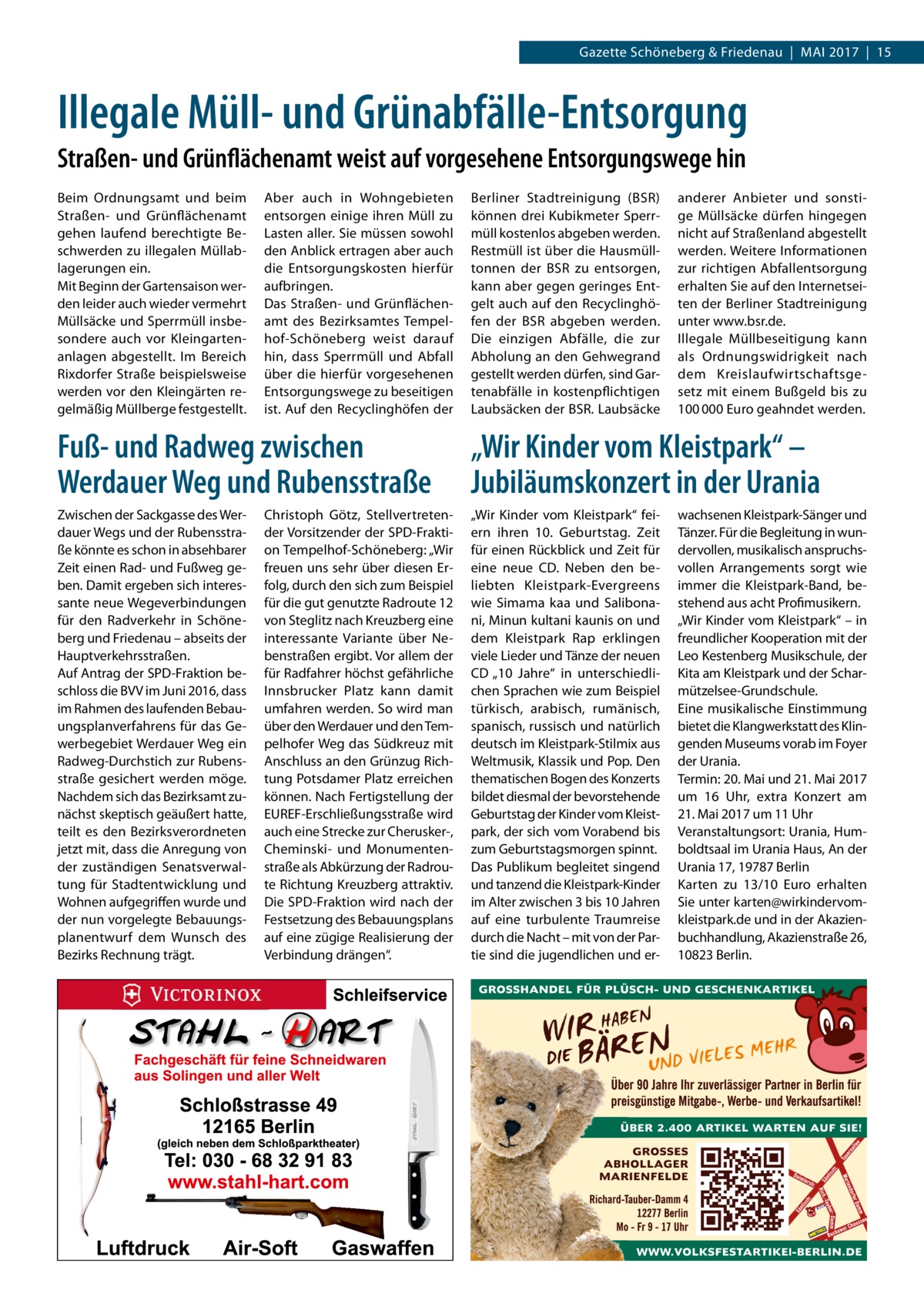 Gazette Schöneberg & Friedenau  |  Mai 2017  |  15  Illegale Müll- und Grünabfälle-Entsorgung Straßen- und Grünflächenamt weist auf vorgesehene Entsorgungswege hin Beim Ordnungsamt und beim Straßen- und Grünflächenamt gehen laufend berechtigte Beschwerden zu illegalen Müllablagerungen ein. Mit Beginn der Gartensaison werden leider auch wieder vermehrt Müllsäcke und Sperrmüll insbesondere auch vor Kleingartenanlagen abgestellt. Im Bereich Rixdorfer Straße beispielsweise werden vor den Kleingärten regelmäßig Müllberge festgestellt.  Aber auch in Wohngebieten entsorgen einige ihren Müll zu Lasten aller. Sie müssen sowohl den Anblick ertragen aber auch die Entsorgungskosten hierfür aufbringen. Das Straßen- und Grünflächenamt des Bezirksamtes Tempelhof-Schöneberg weist darauf hin, dass Sperrmüll und Abfall über die hierfür vorgesehenen Entsorgungswege zu beseitigen ist. Auf den Recyclinghöfen der  Berliner Stadtreinigung (BSR) können drei Kubikmeter Sperrmüll kostenlos abgeben werden. Restmüll ist über die Hausmülltonnen der BSR zu entsorgen, kann aber gegen geringes Entgelt auch auf den Recyclinghöfen der BSR abgeben werden. Die einzigen Abfälle, die zur Abholung an den Gehwegrand gestellt werden dürfen, sind Gartenabfälle in kostenpflichtigen Laubsäcken der BSR. Laubsäcke  anderer Anbieter und sonstige Müllsäcke dürfen hingegen nicht auf Straßenland abgestellt werden. Weitere Informationen zur richtigen Abfallentsorgung erhalten Sie auf den Internetseiten der Berliner Stadtreinigung unter www.bsr.de. Illegale Müllbeseitigung kann als Ordnungswidrigkeit nach dem Kreislaufwirtschaftsgesetz mit einem Bußgeld bis zu 100 000 Euro geahndet werden.  Fuß- und Radweg zwischen Werdauer Weg und Rubensstraße  „Wir Kinder vom Kleistpark“ – Jubiläumskonzert in der Urania  Zwischen der Sackgasse des Werdauer Wegs und der Rubensstraße könnte es schon in absehbarer Zeit einen Rad- und Fußweg geben. Damit ergeben sich interessante neue Wegeverbindungen für den Radverkehr in Schöneberg und Friedenau – abseits der Hauptverkehrsstraßen. Auf Antrag der SPD-Fraktion beschloss die BVV im Juni 2016, dass im Rahmen des laufenden Bebauungsplanverfahrens für das Gewerbegebiet Werdauer Weg ein Radweg-Durchstich zur Rubensstraße gesichert werden möge. Nachdem sich das Bezirksamt zunächst skeptisch geäußert hatte, teilt es den Bezirksverordneten jetzt mit, dass die Anregung von der zuständigen Senatsverwaltung für Stadtentwicklung und Wohnen aufgegriffen wurde und der nun vorgelegte Bebauungsplanentwurf dem Wunsch des Bezirks Rechnung trägt.  „Wir Kinder vom Kleistpark“ feiern ihren 10.  Geburtstag. Zeit für einen Rückblick und Zeit für eine neue CD. Neben den beliebten Kleistpark-Evergreens wie Simama kaa und Salibonani, Minun kultani kaunis on und dem Kleistpark Rap erklingen viele Lieder und Tänze der neuen CD „10  Jahre“ in unterschiedlichen Sprachen wie zum Beispiel türkisch, arabisch, rumänisch, spanisch, russisch und natürlich deutsch im Kleistpark-Stilmix aus Weltmusik, Klassik und Pop. Den thematischen Bogen des Konzerts bildet diesmal der bevorstehende Geburtstag der Kinder vom Kleistpark, der sich vom Vorabend bis zum Geburtstagsmorgen spinnt. Das Publikum begleitet singend und tanzend die Kleistpark-Kinder im Alter zwischen 3 bis 10 Jahren auf eine turbulente Traumreise durch die Nacht – mit von der Partie sind die jugendlichen und er Christoph Götz, Stellvertretender Vorsitzender der SPD-Fraktion Tempelhof-Schöneberg: „Wir freuen uns sehr über diesen Erfolg, durch den sich zum Beispiel für die gut genutzte Radroute 12 von Steglitz nach Kreuzberg eine interessante Variante über Nebenstraßen ergibt. Vor allem der für Radfahrer höchst gefährliche Innsbrucker Platz kann damit umfahren werden. So wird man über den Werdauer und den Tempelhofer Weg das Südkreuz mit Anschluss an den Grünzug Richtung Potsdamer Platz erreichen können. Nach Fertigstellung der EUREF-Erschließungsstraße wird auch eine Strecke zur Cherusker-, Cheminski- und Monumentenstraße als Abkürzung der Radroute Richtung Kreuzberg attraktiv. Die SPD-Fraktion wird nach der Festsetzung des Bebauungsplans auf eine zügige Realisierung der Verbindung drängen“.  wachsenen Kleistpark-Sänger und Tänzer. Für die Begleitung in wundervollen, musikalisch anspruchsvollen Arrangements sorgt wie immer die Kleistpark-Band, bestehend aus acht Profimusikern. „Wir Kinder vom Kleistpark“ – in freundlicher Kooperation mit der Leo Kestenberg Musikschule, der Kita am Kleistpark und der Scharmützelsee-Grundschule. Eine musikalische Einstimmung bietet die Klangwerkstatt des Klingenden Museums vorab im Foyer der Urania. Termin: 20. Mai und 21. Mai 2017 um 16  Uhr, extra Konzert am 21. Mai 2017 um 11 Uhr Veranstaltungsort: Urania, Humboldtsaal im Urania Haus, An der Urania 17, 19787 Berlin Karten zu 13/10  Euro erhalten Sie unter karten@wirkindervomkleistpark.de und in der Akazienbuchhandlung, Akazienstraße 26, 10823 Berlin.