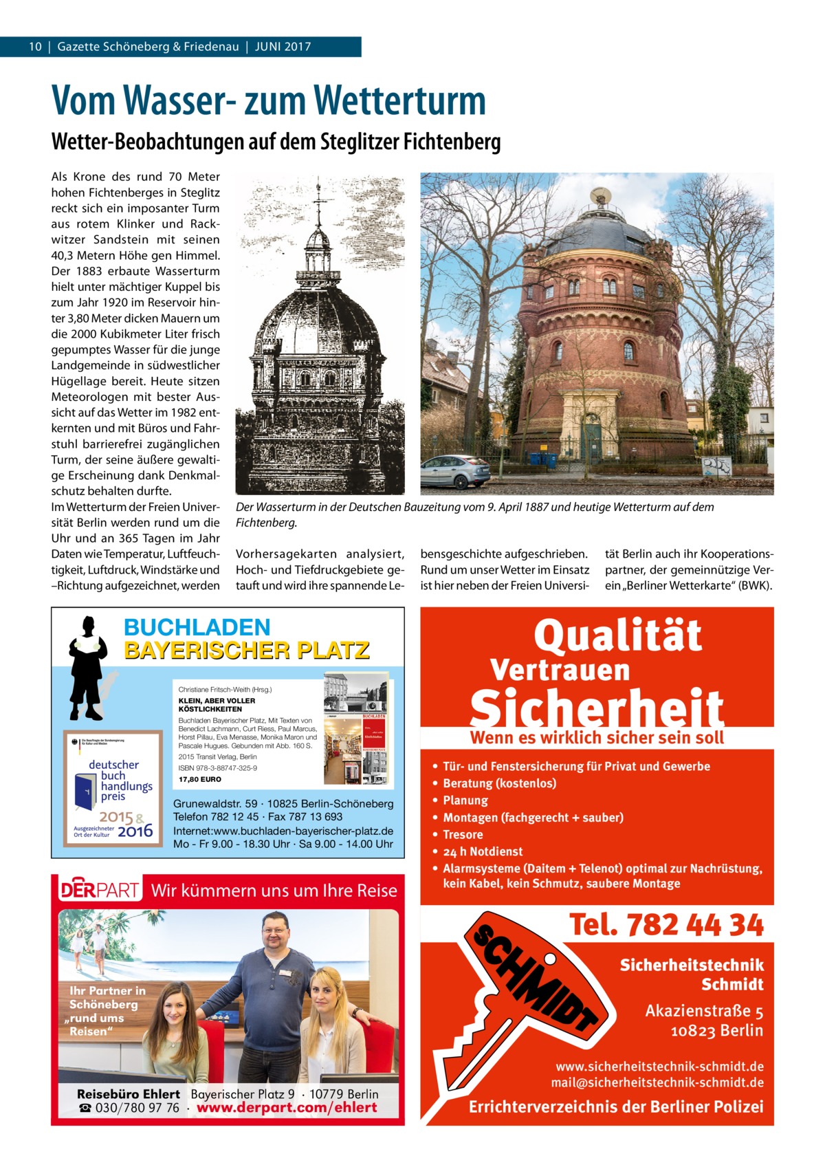 10  |  Gazette Schöneberg & Friedenau  |  Juni 2017  Vom Wasser- zum Wetterturm Wetter-Beobachtungen auf dem Steglitzer Fichtenberg Als Krone des rund 70  Meter hohen Fichtenberges in Steglitz reckt sich ein imposanter Turm aus rotem Klinker und Rackwitzer Sandstein mit seinen 40,3 Metern Höhe gen Himmel. Der 1883 erbaute Wasserturm hielt unter mächtiger Kuppel bis zum Jahr 1920 im Reservoir hinter 3,80 Meter dicken Mauern um die 2000 Kubikmeter Liter frisch gepumptes Wasser für die junge Landgemeinde in südwestlicher Hügellage bereit. Heute sitzen Meteorologen mit bester Aussicht auf das Wetter im 1982 entkernten und mit Büros und Fahrstuhl barrierefrei zugänglichen Turm, der seine äußere gewaltige Erscheinung dank Denkmalschutz behalten durfte. Im Wetterturm der Freien Universität Berlin werden rund um die Uhr und an 365 Tagen im Jahr Daten wie Temperatur, Luftfeuchtigkeit, Luftdruck, Windstärke und –Richtung aufgezeichnet, werden  Der Wasserturm in der Deutschen Bauzeitung vom 9. April 1887 und heutige Wetterturm auf dem Fichtenberg. Vorhersagekarten analysiert, Hoch- und Tiefdruckgebiete getauft und wird ihre spannende Le bensgeschichte aufgeschrieben. Rund um unser Wetter im Einsatz ist hier neben der Freien Universi tät Berlin auch ihr Kooperationspartner, der gemeinnützige Verein „Berliner Wetterkarte“ (BWK).  BUCHLADEN BAYERISCHER PLATZ Christiane Fritsch-Weith (Hrsg.) KLEIN, ABER VOLLER KÖSTLICHKEITEN Buchladen Bayerischer Platz, Mit Texten von Benedict Lachmann, Curt Riess, Paul Marcus, Horst Pillau, Eva Menasse, Monika Maron und Pascale Hugues. Gebunden mit Abb. 160 S. 2015 Transit Verlag, Berlin ISBN 978-3-88747-325-9 17,80 EURO  Grunewaldstr. 59 · 10825 Berlin-Schöneberg Telefon 782 12 45 · Fax 787 13 693 Internet:www.buchladen-bayerischer-platz.de Mo - Fr 9.00 - 18.30 Uhr · Sa 9.00 - 14.00 Uhr  Wir kümmern uns um Ihre Reise  Wenn es wirklich sicher sein soll • • • • • • •  Tür- und Fenstersicherung für Privat und Gewerbe Beratung (kostenlos) Planung Montagen (fachgerecht + sauber) Tresore 24 h Notdienst Alarmsysteme (Daitem + Telenot) optimal zur Nachrüstung, kein Kabel, kein Schmutz, saubere Montage  Tel. 782 44 34 Ihr Partner in Schöneberg „rund ums Reisen“  Reisebüro Ehlert Bayerischer Platz 9 · 10779 Berlin ☎ 030/780 97 76 · www.derpart.com/ehlert  Sicherheitstechnik Schmidt Akazienstraße 5 10823 Berlin www.sicherheitstechnik-schmidt.de mail@sicherheitstechnik-schmidt.de  Errichterverzeichnis der Berliner Polizei