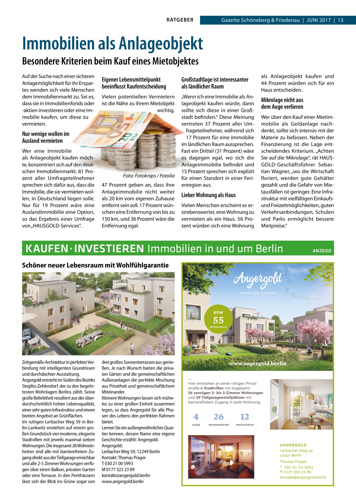 RATGEBER  Gazette Schöneberg & Friedenau  |  Juni 2017  |  13  Immobilien als Anlageobjekt Besondere Kriterien beim Kauf eines Mietobjektes Auf der Suche nach einer sicheren Anlagemöglichkeit für ihr Erspartes wenden sich viele Menschen dem Immobilienmarkt zu. Sei es, dass sie in Immobilienfonds oder -aktien investieren oder eine Immobilie kaufen, um diese zu vermieten.  Eigener Lebensmittelpunkt beeinflusst Kaufentscheidung  Großstadtlage ist interessanter als ländlicher Raum  als Anlageobjekt kaufen und 44  Prozent würden sich für ein Haus entscheiden.  Vielen potentiellen Vermietern ist die Nähe zu ihrem Mietobjekt wichtig.  „Wenn ich eine Immobilie als Anlageobjekt kaufen würde, dann sollte sich diese in einer Großstadt befinden.“ Diese Meinung vertreten 37  Prozent aller Umfrageteilnehmer, während sich 17 Prozent für eine Immobilie im ländlichen Raum aussprechen. Fast ein Drittel (31 Prozent) wäre es dagegen egal, wo sich die Anlageimmobilie befindet und 15 Prozent sprechen sich explizit für einen Standort in einer Ferienregion aus.  Mikrolage nicht aus dem Auge verlieren  Nur wenige wollen im Ausland vermieten Wer eine Immobilie als Anlageobjekt kaufen möchte, konzentriert sich auf den deutschen Immobilienmarkt. 81 Prozent aller Umfrageteilnehmer sprechen sich dafür aus, dass die Immobilie, die sie vermieten wollen, in Deutschland liegen solle. Nur für 19  Prozent wäre eine Auslandimmobilie eine Option, so das Ergebnis einer Umfrage von „HAUSGOLD-Services“.  �  Foto: Fotoknips / Fotolia  47  Prozent geben an, dass ihre Anlageimmobilie nicht weiter als 20 km vom eigenen Zuhause entfernt sein soll. 17 Prozent wünschen eine Entfernung von bis zu 150 km, und 36 Prozent wäre die Entfernung egal.  Lieber Wohnung als Haus Vielen Menschen erscheint es erstrebenswerter, eine Wohnung zu vermieten als ein Haus. 56 Prozent würden sich eine Wohnung  Wer über den Kauf einer Mietimmobilie als Geldanlage nachdenkt, sollte sich intensiv mit der Materie zu befassen. Neben der Finanzierung ist die Lage entscheidendes Kriterium. „Achten Sie auf die Mikrolage“, rät HAUSGOLD-Geschäftsführer Sebastian Wagner, „wo die Wirtschaft floriert, werden gute Gehälter gezahlt und die Gefahr von Mietausfällen ist geringer. Eine Infrastruktur mit vielfältigen Einkaufsund Freizeitmöglichkeiten, guten Verkehrsanbindungen, Schulen und Parks ermöglicht bessere Mietpreise.“  KAUFEN ·INVESTIEREN Immobilien in und um Berlin� Schöner neuer Lebensraum mit Wohlfühlgarantie  Zeitgemäße Architektur in perfekter Verbindung mit intelligenten Grundrissen und durchdachter Ausstattung. Angergold entsteht im Süden des Bezirks Steglitz-Zehlendorf, der zu den begehrtesten Wohnlagen Berlins zählt. Seine große Beliebtheit resultiert aus der überdurchschnittlich hohen Lebensqualität, einer sehr guten Infrastruktur und einem breiten Angebot an Grünflächen. Im ruhigen Lerbacher Weg 59 in Berlin-Lankwitz enstehen auf einem großen Grundstück vier moderne, elegante Stadtvillen mit jeweils maximal sieben Wohnungen. Die insgesamt 26 Wohneinheiten sind alle mit barrierefreiem Zugang direkt aus der Tiefgarage erreichbar und alle 2-5 Zimmer Wohnungen verfügen über einen Balkon, privaten Garten oder eine Terrasse. In den Penthäusern lässt sich der Blick ins Grüne sogar von  drei großen Sonnenterrassen aus genießen. Je nach Wunsch bieten die privaten Gärten und die gemeinschaftlichen Außenanlagen die perfekte Mischung aus Privatheit und gemeinschaftlichem Miteinander. Kleinere Wohnungen lassen sich mühelos zu einer großen Einheit zusammen legen, so dass Angergold für alle Phasen des Lebens den perfekten Rahmen bietet. Lernen Sie ein außergewöhnliches Quartier kennen, dessen Name eine eigene Geschichte erzählt: Angergold. Angergold: Lerbacher Weg 59, 12249 Berlin Kontakt: Thomas Prager T 030 21 00 5993 M 0177 323 23 89 kontakt@angergold.berlin www.angergold.berlin  ANZEIGE