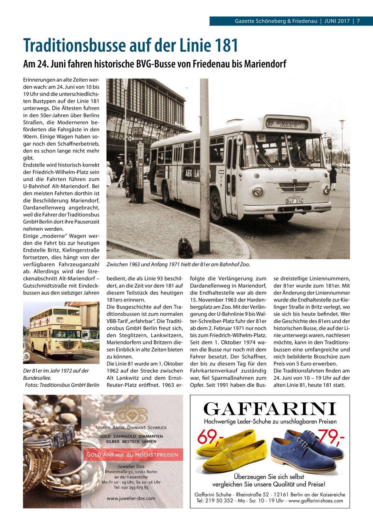 Gazette Schöneberg & Friedenau  |  Juni 2017  |  7  Traditionsbusse auf der Linie 181 Am 24. Juni fahren historische BVG-Busse von Friedenau bis Mariendorf Erinnerungen an alte Zeiten werden wach: am 24. Juni von 10 bis 19 Uhr sind die unterschiedlichsten Bustypen auf der Linie 181 unterwegs. Die Ältesten fuhren in den 50er-Jahren über Berlins Straßen, die Moderneren beförderten die Fahrgäste in den 90ern. Einige Wagen haben sogar noch den Schaffnerbetrieb, den es schon lange nicht mehr gibt. Endstelle wird historisch korrekt der Friedrich-Wilhelm-Platz sein und die Fahrten führen zum U-Bahnhof Alt-Mariendorf. Bei den meisten Fahrten dorthin ist die Beschilderung Mariendorf, Dardanellenweg angebracht, weil die Fahrer der Traditionsbus GmbH Berlin dort ihre Pausenzeit nehmen werden. Einige „moderne“ Wagen werden die Fahrt bis zur heutigen Endstelle Britz, Kielingerstraße fortsetzen, dies hängt von der verfügbaren Fahrzeuganzahl ab. Allerdings wird der Streckenabschnitt Alt-Mariendorf – Gutschmidtstraße mit Eindeckbussen aus den siebziger Jahren  Der 81er im Jahr 1972 auf der Bundesallee. � Fotos: Traditionsbus GmbH Berlin  Zwischen 1963 und Anfang 1971 hielt der 81er am Bahnhof Zoo. bedient, die als Linie 93 beschildert, an die Zeit vor dem 181 auf diesem Teilstück des heutigen 181ers erinnern. Die Busgeschichte auf den Traditionsbussen ist zum normalen VBB-Tarif „erfahrbar“. Die Traditionsbus GmbH Berlin freut sich, den Steglitzern, Lankwitzern, Mariendorfern und Britzern diesen Einblick in alte Zeiten bieten zu können. Die Linie 81 wurde am 1. Oktober 1962 auf der Strecke zwischen Alt Lankwitz und dem ErnstReuter-Platz eröffnet. 1963 er folgte die Verlängerung zum Dardanellenweg in Mariendorf, die Endhaltestelle war ab dem 15. November 1963 der Hardenbergplatz am Zoo. Mit der Verlängerung der U-Bahnlinie 9 bis Walter-Schreiber-Platz fuhr der 81er ab dem 2. Februar 1971 nur noch bis zum Friedrich-Wilhelm-Platz. Seit dem 1.  Oktober 1974 waren die Busse nur noch mit dem Fahrer besetzt. Der Schaffner, der bis zu diesem Tag für den Fahrkartenverkauf zuständig war, fiel Sparmaßnahmen zum Opfer. Seit 1991 haben die Bus se dreistellige Liniennummern, der 81er wurde zum 181er. Mit der Änderung der Liniennummer wurde die Endhaltestelle zur Kielinger Straße in Britz verlegt, wo sie sich bis heute befindet. Wer die Geschichte des 81ers und der historischen Busse, die auf der Linie unterwegs waren, nachlesen möchte, kann in den Traditionsbussen eine umfangreiche und reich bebilderte Broschüre zum Preis von 5 Euro erwerben. Die Traditionsfahrten finden am 24. Juni von 10 – 19 Uhr auf der alten Linie 81, heute 181 statt.  Hochwertige Leder-Schuhe zu unschlagbaren Preisen  69, 79, Überzeugen Sie sich selbst vergleichen Sie unsere Qualität und Preise! Gaffarini Schuhe · Rheinstraße 52 · 12161 Berlin an der Kaisereiche Tel: 219 50 352 · Mo - Sa: 10 - 19 Uhr · www.gaffarini-shoes.com