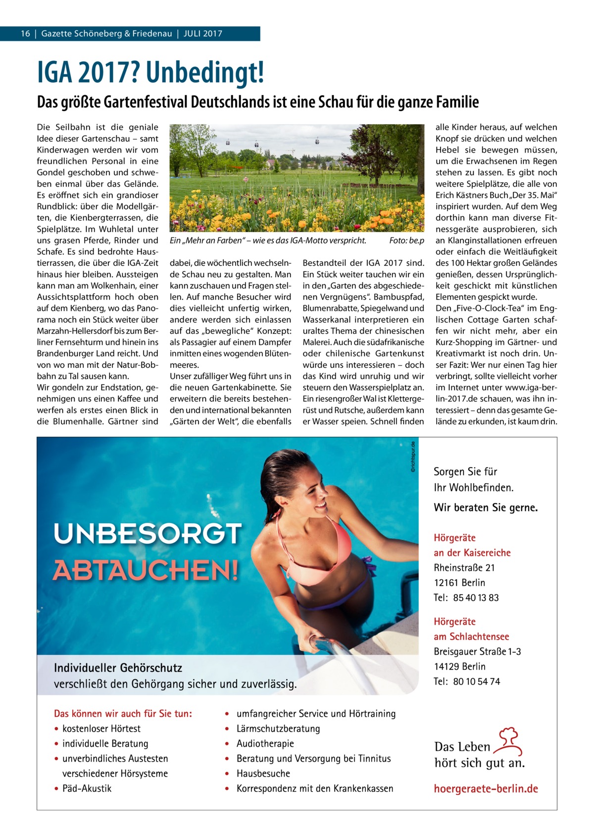 16  |  Gazette Schöneberg & Friedenau  |  Juli 2017  IGA 2017? Unbedingt! Das größte Gartenfestival Deutschlands ist eine Schau für die ganze Familie Die Seilbahn ist die geniale Idee dieser Gartenschau – samt Kinderwagen werden wir vom freundlichen Personal in eine Gondel geschoben und schweben einmal über das Gelände. Es eröffnet sich ein grandioser Rundblick: über die Modellgärten, die Kienbergterrassen, die Spielplätze. Im Wuhletal unter uns grasen Pferde, Rinder und Schafe. Es sind bedrohte Haustierrassen, die über die IGA-Zeit hinaus hier bleiben. Aussteigen kann man am Wolkenhain, einer Aussichtsplattform hoch oben auf dem Kienberg, wo das Panorama noch ein Stück weiter über Marzahn-Hellersdorf bis zum Berliner Fernsehturm und hinein ins Brandenburger Land reicht. Und von wo man mit der Natur-Bobbahn zu Tal sausen kann. Wir gondeln zur Endstation, genehmigen uns einen Kaffee und werfen als erstes einen Blick in die Blumenhalle. Gärtner sind  Ein „Mehr an Farben“ – wie es das IGA-Motto verspricht.� dabei, die wöchentlich wechselnde Schau neu zu gestalten. Man kann zuschauen und Fragen stellen. Auf manche Besucher wird dies vielleicht unfertig wirken, andere werden sich einlassen auf das „bewegliche“ Konzept: als Passagier auf einem Dampfer inmitten eines wogenden Blütenmeeres. Unser zufälliger Weg führt uns in die neuen Gartenkabinette. Sie erweitern die bereits bestehenden und international bekannten „Gärten der Welt“, die ebenfalls  Foto: be.p  Bestandteil der IGA  2017 sind. Ein Stück weiter tauchen wir ein in den „Garten des abgeschiedenen Vergnügens“. Bambuspfad, Blumenrabatte, Spiegelwand und Wasserkanal interpretieren ein uraltes Thema der chinesischen Malerei. Auch die südafrikanische oder chilenische Gartenkunst würde uns interessieren – doch das Kind wird unruhig und wir steuern den Wasserspielplatz an. Ein riesengroßer Wal ist Klettergerüst und Rutsche, außerdem kann er Wasser speien. Schnell finden  alle Kinder heraus, auf welchen Knopf sie drücken und welchen Hebel sie bewegen müssen, um die Erwachsenen im Regen stehen zu lassen. Es gibt noch weitere Spielplätze, die alle von Erich Kästners Buch „Der 35. Mai“ inspiriert wurden. Auf dem Weg dorthin kann man diverse Fitnessgeräte ausprobieren, sich an Klanginstallationen erfreuen oder einfach die Weitläufigkeit des 100 Hektar großen Geländes genießen, dessen Ursprünglichkeit geschickt mit künstlichen Elementen gespickt wurde. Den „Five-O-Clock-Tea“ im Englischen Cottage Garten schaffen wir nicht mehr, aber ein Kurz-Shopping im Gärtner- und Kreativmarkt ist noch drin. Unser Fazit: Wer nur einen Tag hier verbringt, sollte vielleicht vorher im Internet unter www.iga-berlin-2017.de schauen, was ihn interessiert – denn das gesamte Gelände zu erkunden, ist kaum drin.