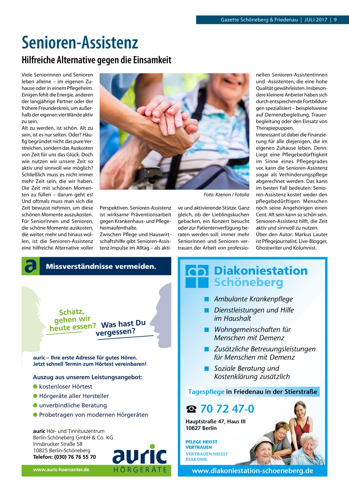 Gazette Schöneberg & Friedenau  |  Juli 2017  |  9  Senioren-Assistenz Hilfreiche Alternative gegen die Einsamkeit Viele Seniorinnen und Senioren leben alleine – im eigenen Zuhause oder in einem Pflegeheim. Einigen fehlt die Energie, anderen der langjährige Partner oder der frühere Freundeskreis, um außerhalb der eigenen vier Wände aktiv zu sein. Alt zu werden, ist schön. Alt zu sein, ist es nur selten. Oder? Häufig begründet nicht das pure Verstreichen, sondern das Auskosten von Zeit für uns das Glück. Doch wie nutzen wir unsere Zeit so aktiv und sinnvoll wie möglich? Schließlich muss es nicht immer mehr Zeit sein, die wir haben. Die Zeit mit schönen Momenten zu füllen – darum geht es! Und oftmals muss man sich die Zeit bewusst nehmen, um diese schönen Momente auszukosten. Für Seniorinnen und Senioren, die schöne Momente auskosten, die weiter, mehr und hinaus wollen, ist die Senioren-Assistenz eine hilfreiche Alternative voller  � Perspektiven. Senioren-Assistenz ist wirksame Präventionsarbeit gegen Krankenhaus- und Pflegeheimaufenthalte. Zwischen Pflege und Hauswirtschaftshilfe gibt Senioren-Assistenz Impulse im Alltag – als akti Foto: Kzenon / Fotolia ve und aktivierende Stütze. Ganz gleich, ob der Lieblingskuchen gebacken, ein Konzert besucht oder zur Patientenverfügung beraten werden soll: immer mehr Seniorinnen und Senioren vertrauen der Arbeit von professio nellen Senioren-Assistentinnen und -Assistenten, die eine hohe Qualität gewährleisten. Insbesondere kleinere Anbieter haben sich durch entsprechende Fortbildungen spezialisiert – beispielsweise auf Demenzbegleitung, Trauerbegleitung oder den Einsatz von Therapiepuppen. Interessant ist dabei die Finanzierung für alle diejenigen, die im eigenen Zuhause leben. Denn: Liegt eine Pflegebedürftigkeit im Sinne eines Pflegegrades vor, kann die Senioren-Assistenz sogar als Verhinderungspflege abgerechnet werden. Das kann im besten Fall bedeuten: Senioren-Assistenz kostet weder den pflegebedürftigen Menschen noch seine Angehörigen einen Cent. Alt sein kann so schön sein. Senioren-Assistenz hilft, die Zeit aktiv und sinnvoll zu nutzen. Über den Autor: Markus Lauter ist Pflegejournalist, Live-Blogger, Ghostwriter und Kolumnist.  ◾ Ambulante Krankenpflege ◾ Dienstleistungen und Hilfe im Haushalt ◾ Wohngemeinschaften für Menschen mit Demenz ◾ Zusätzliche Betreuungsleistungen für Menschen mit Demenz ◾ Soziale Beratung und Kostenklärung zusätzlich Tagespflege in Friedenau in der Stierstraße  ☎ 70 72 47-0 Hauptstraße 47, Haus III 10827 Berlin PFLEGE HEISST VERTRAUEN VERTRAUEN HEISST DIAKONIE  www.diakoniestation-schoeneberg.de