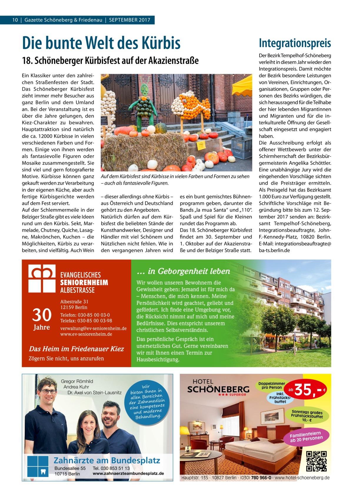 10  |  Gazette Schöneberg & Friedenau  |  September 2017  Die bunte Welt des Kürbis  Integrationspreis  18. Schöneberger Kürbisfest auf der Akazienstraße Ein Klassiker unter den zahlreichen Straßenfesten der Stadt. Das Schöneberger Kürbisfest zieht immer mehr Besucher aus ganz Berlin und dem Umland an. Bei der Veranstaltung ist es über die Jahre gelungen, den Kiez-Charakter zu bewahren. Hauptattraktion sind natürlich die ca. 12000 Kürbisse in vielen verschiedenen Farben und Formen. Einige von ihnen werden als fantasievolle Figuren oder Mosaike zusammengestellt. Sie sind viel und gern fotografierte Motive. Kürbisse können ganz gekauft werden zur Verarbeitung in der eigenen Küche, aber auch fertige Kürbisgerichte werden auf dem Fest serviert. Auf der Schlemmermeile in der Belziger Straße gibt es viele Ideen rund um den Kürbis. Sekt, Marmelade, Chutney, Quiche, Lasagne, Makrönchen, Kuchen – die Möglichkeiten, Kürbis zu verarbeiten, sind vielfältig. Auch Wein  Auf dem Kürbisfest sind Kürbisse in vielen Farben und Formen zu sehen – auch als fantasievolle Figuren. – dieser allerdings ohne Kürbis – aus Österreich und Deutschland gehört zu den Angeboten. Natürlich dürfen auf dem Kürbisfest die beliebten Stände der Kunsthandwerker, Designer und Händler mit viel Schönem und Nützlichen nicht fehlen. Wie in den vergangenen Jahren wird  es ein bunt gemischtes Bühnenprogramm geben, darunter die Bands „la mua Santa“ und „110“. Spaß und Spiel für die Kleinen rundet das Programm ab. Das 18. Schöneberger Kürbisfest findet am 30.  September und 1. Oktober auf der Akazienstraße und der Belziger Straße statt.  Der Bezirk Tempelhof-Schöneberg verleiht in diesem Jahr wieder den Integrationspreis. Damit möchte der Bezirk besondere Leistungen von Vereinen, Einrichtungen, Organisationen, Gruppen oder Personen des Bezirks würdigen, die sich herausragend für die Teilhabe der hier lebenden Migrantinnen und Migranten und für die interkulturelle Öffnung der Gesellschaft eingesetzt und engagiert haben. Die Ausschreibung erfolgt als offener Wettbewerb unter der Schirmherrschaft der Bezirksbürgermeisterin Angelika Schöttler. Eine unabhängige Jury wird die eingehenden Vorschläge sichten und die Preisträger ermitteln. Als Preisgeld hat das Bezirksamt 1.000 Euro zur Verfügung gestellt. Schriftliche Vorschläge mit Begründung bitte bis zum 12. September 2017 senden an: Bezirksamt Tempelhof-Schöneberg, Integrationsbeauftragte, JohnF.-Kennedy-Platz, 10820  Berlin. E-Mail: integrationsbeauftragte@ ba-ts.berlin.de  … in Geborgenheit leben  30 Jahre  Wir wollen unseren Bewohnern die Gewissheit geben: Jemand ist für mich da – Menschen, die mich kennen. Meine Persönlichkeit wird geachtet, geliebt und gefördert. Ich finde eine Umgebung vor, die Rücksicht nimmt auf mich und meine Bedürfnisse. Dies entspricht unserem christlichen Selbstverständnis.  Albestraße 31 12159 Berlin Telefon: 030-85 00 03-0 Telefax: 030-85 00 03-98 verwaltung@ev-seniorenheim.de www.ev-seniorenheim.de  Das persönliche Gespräch ist ein unersetzliches Gut. Gerne vereinbaren wir mit Ihnen einen Termin zur Hausbesichtigung.  Das Heim im Friedenauer Kiez Zögern Sie nicht, uns anzurufen  Gregor Römhild Andrea Kuhr Dr. Axel von Stein-Lausnitz  Wir in bieten Ihnen en allen Bereich izin der Zahnmed nte eine kompete und moderne . Behandlung  Doppelzimmer pro Person ★★★ SUPERIOR  ab Inkl. Frühstücksbuffet  35, €  Sonntags großes Frühstücksbuffet 10,- €  iern Familienfe nen so ab 20 Per  Zahnärzte am Bundesplatz Bundesallee 55 10715 Berlin  Tel. 030 853 51 13  www.zahnaerzteambundesplatz.de  Hauptstr. 135 · 10827 Berlin · (030) 780 966-0 · www.hotel-schoeneberg.de