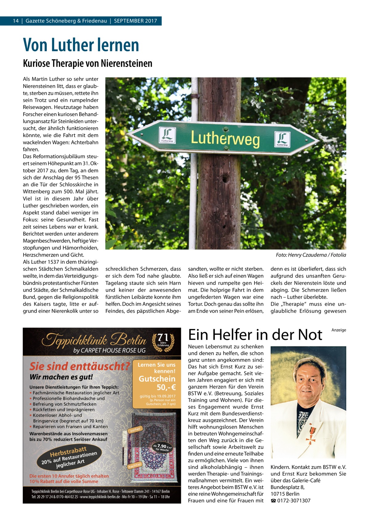 14  |  Gazette Schöneberg & Friedenau  |  September 2017  Von Luther lernen Kuriose Therapie von Nierensteinen Als Martin Luther so sehr unter Nierensteinen litt, dass er glaubte, sterben zu müssen, rettete ihn sein Trotz und ein rumpelnder Reisewagen. Heutzutage haben Forscher einen kuriosen Behandlungsansatz für Steinleiden untersucht, der ähnlich funktionieren könnte, wie die Fahrt mit dem wackelnden Wagen: Achterbahn fahren. Das Reformationsjubiläum steuert seinem Höhepunkt am 31. Oktober 2017 zu, dem Tag, an dem sich der Anschlag der 95 Thesen an die Tür der Schlosskirche in Wittenberg zum 500. Mal jährt. Viel ist in diesem Jahr über Luther geschrieben worden, ein Aspekt stand dabei weniger im Fokus: seine Gesundheit. Fast zeit seines Lebens war er krank. Berichtet werden unter anderem Magenbeschwerden, heftige Verstopfungen und Hämorrhoiden, Herzschmerzen und Gicht. Als Luther 1537 in dem thüringischen Städtchen Schmalkalden weilte, in dem das Verteidigungsbündnis protestantischer Fürsten und Städte, der Schmalkaldische Bund, gegen die Religionspolitik des Kaisers tagte, litte er aufgrund einer Nierenkolik unter so  �  Foto: Henry Czauderna / Fotolia  schrecklichen Schmerzen, dass er sich dem Tod nahe glaubte. Tagelang staute sich sein Harn und keiner der anwesenden fürstlichen Leibärzte konnte ihm helfen. Doch im Angesicht seines Feindes, des päpstlichen Abge Teppichklinik Berlin by CARPET HOUSE ROSE UG  Sie sind enttäuscht?  Warenbestände aus Insolvenzmassen bis zu 70% reduziert Seriöser Ankauf  Gutschein 50,- € gültig bis 19.09.2017 (p. Person nur ein Gutschein; ab 7 qm)  er  vorh  7,90  Ab € m² für Wäsch e  rabatt Herbst taurationen  uf Res 20% a glicher Art je  Jahre Erfahrung  Lernen Sie uns kennen!  Wir machen es gut!  Unsere Dienstleistungen für Ihren Teppich: • Fachmännische Restauration jeglicher Art • Professionelle Biohandwäsche und • Befreiung von Schmutzflecken • Rückfetten und Imprägnieren • Kostenloser Abhol- und Bringservice (begrenzt auf 70 km) • Reparieren von Fransen und Kanten  71  her  nach  Die ersten 10 Anrufer täglich erhalten 10% Rabatt auf die volle Summe Teppichklinik Berlin bei Carpethouse Rose UG · Inhaber H. Rose · Teltower Damm 241 · 14167 Berlin Tel: 20 29 17 24 & 0170-464 02 25 · www.teppichklinik-berlin.de · Mo-Fr 10 – 19 Uhr · Sa 11 – 18 Uhr  sandten, wollte er nicht sterben. Also ließ er sich auf einen Wagen hieven und rumpelte gen Heimat. Die holprige Fahrt in dem ungefederten Wagen war eine Tortur. Doch genau das sollte ihn am Ende von seiner Pein erlösen,  denn es ist überliefert, dass sich aufgrund des unsanften Geruckels der Nierenstein löste und abging. Die Schmerzen ließen nach – Luther überlebte. Die „Therapie“ muss eine unglaubliche Erlösung gewesen  Ein Helfer in der Not Neuen Lebensmut zu schenken und denen zu helfen, die schon ganz unten angekommen sind: Das hat sich Ernst Kurz zu seiner Aufgabe gemacht. Seit vielen Jahren engagiert er sich mit ganzem Herzen für den Verein BSTW e. V. (Betreuung, Soziales Training und Wohnen). Für dieses Engagement wurde Ernst Kurz mit dem Bundesverdienstkreuz ausgezeichnet. Der Verein hilft wohnungslosen Menschen in betreuten Wohngemeinschaften den Weg zurück in die Gesellschaft sowie Arbeitswelt zu finden und eine erneute Teilhabe zu ermöglichen. Viele von ihnen sind alkoholabhängig – ihnen werden Therapie- und Trainingsmaßnahmen vermittelt. Ein weiteres Angebot beim BSTW e. V. ist eine reine Wohngemeinschaft für Frauen und eine für Frauen mit  Anzeige  Kindern. Kontakt zum BSTW e. V. und Ernst  Kurz bekommen Sie über das Galerie-Café Bundesplatz 8, 10715 Berlin ☎ 0172-3071307